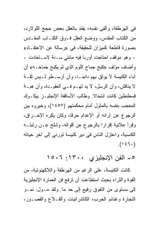 ‫ﻓﻲ ﺍﻟﻬﺭﻁﻘﺔ، ﻭﺃﻟﻔﻰ ﻨﻔﺴﻪ، ﻴﻔﻨﺩ ﺒﺎﻟﻌﻘل ﺒﻌﺽ ﺤﺠﺞ ﺍﻟﻠﻭﻻﺭﺩ،‬
‫ﻤﻥ ﺍﻟﻜﺘﺎﺏ ﺍﻟﻤﻘﺩﺱ، ﻭﻭﻀﻊ ﺍﻟﻌﻘل ﻓـﻭﻕ ﺍﻟﻜﺘـﺎﺏ ﺍﻟﻤﻘـﺩﺱ‬
‫ﺒﺼﻭﺭﺓ ﻗﺎﻁﻌﺔ ﻜﻤﻴﺯﺍﻥ ﻟﻠﺤﻘﻴﻘﺔ، ﻓﻲ »ﺭﺴﺎﻟﺔ ﻋﻥ ﺍﻻﻋﺘﻘـﺎﺩ«‬
‫- ﻭﻫﻭ ﻤﻭﻗﻑ ﺍﺤﺘﺎﺠﺕ ﺃﻭﺭﺒﺎ ﻓﻴﻪ ﻤﺎﺌﺘﻲ ﺴـﻨﺔ ﻻﺴـﺘﻌﺎﺩﺕ -‬
‫ﻭﺃﻀﺎﻑ ﻤﺅﻟﻑ »ﻜﺒﺢ ﺠﻤﺎﺡ ﺍﻟﻠﻭﻡ ﺍﻟﺫﻱ ﻟﻡ ﻴﻜﺒﺢ ﺠﻤﺎﺤـﻪ« ﺃﻥ‬
‫ﺁﺒﺎﺀ ﺍﻟﻜﻨﻴﺴﺔ ﻻ ﻴﻭﺜﻕ ﺒﻬﻡ ﺩﺍﺌ ‪‬ـﺎ، ﻭﺃﻥ ﺃﺭﺴـﻁﻭ ﻟـﻴﺱ ﺜﻘـﺔ‬
                        ‫ﻤ‬
‫ﻻ ﻴﻨﺎﻗﺵ، ﻭﺃﻥ ﺍﻟﺭﺴل، ﻻ ﻴﺩ ﻟﻬـﻡ ﻓـﻲ ﺍﻟﻌﻘﻴـﺩﺓ، ﻭﺃﻥ ﻫﺒـﺔ‬
‫ﻗﺴﻁﻨﻁﻴﻥ ﻜﺎﻨﺕ ﺍﻨﺘﺤﺎﻻ. ﻭﻁﺎﻟﺏ ﺍﻷﺴﺎﻗﻔﺔ ﺍﻹﻨﺠﻠﻴـﺯ ﺒﻴﻜـﻭﻙ‬
‫ﺍﻟﻤﻌﺠﺏ ﺒﻨﻔﺴﻪ ﺒﺎﻟﻤﺜﻭل ﺃﻤﺎﻡ ﻤﺤﻜﻤﺘﻬﻡ )٧٥٤١(، ﻭﺨﻴﺭﻭﻩ ﺒﻴﻥ‬
‫ﺍﻟﺭﺠﻭﻉ ﻋﻥ ﺁﺭﺍﺌﻪ ﺃﻭ ﺍﻹﻋﺩﺍﻡ ﺤﺭ ﹰﺎ، ﻭﻜﺎﻥ ﻴﻜﺭﻩ ﺍﻹﺤـﺭﺍﻕ،‬
                     ‫ﻗ‬
‫ﻭﻗﺭﺃ ﻋﻼﻨﻴﺔ ﺇﻗﺭﺍﺭﺍ ﺒﺎﻟﺭﺠﻭﻉ ﻋﻥ ﺃﻗﻭﺍﻟﻪ، ﻭﺸﻠﺢ ﻋـﻥ ﺭﺘﺒﺘـﻪ‬
                                    ‫‪‬‬
‫ﺍﻟﻜﻨﺴﻴﺔ، ﻭﺍﻋﺘﺯل ﺍﻟﻨﺎﺱ ﻓﻲ ﺩﻴﺭ ﻜﻨﻴﺴﺔ ﺘﻭﺭﻨﻲ ﺇﻟﻰ ﺁﺨﺭ ﺤﻴﺎﺘﻪ‬
                                              ‫)٠٦٤١(.‬

           ‫٥- ﺍﻟﻔﻥ ﺍﻹﻨﺠﻠﻴﺯﻱ ٠٠٣١: ٦٠٥١‬
‫ﻜﺎﻨﺕ ﺍﻟﻜﻨﻴﺴﺔ، ﻋﻠﻰ ﺍﻟﺭﻏﻡ ﻤﻥ ﺍﻟﻬﺭﻁﻘﺔ ﻭﺍﻟﻼﻜﻬﻨﻭﺘﻴﺔ، ﻤﻥ‬
‫ﺍﻟﻘﻭﺓ ﻭﺍﻟﺜﺭﺍﺀ ﺒﺤﻴﺙ ﺍﺴﺘﻁﺎﻋﺕ ﺃﻥ ﺘﺭﻓﻊ ﻓﻥ ﺍﻟﻌﻤﺎﺭﺓ ﺍﻹﻨﺠﻠﻴﺯﻴﺔ‬
‫ﺇﻟﻰ ﻤﺴﺘﻭﻯ ﻤﻥ ﺍﻟﺘﻔﻭﻕ ﺭﻓﻴﻊ ﺇﻟﻰ ﺤﺩ ﻤﺎ. ﻭﻟﻘﺩ ﻤـﻭل: ﻨﻤـﻭ‬
‫ﺍﻟﺘﺠﺎﺭﺓ ﻭﻏﻨﺎﺌﻡ ﺍﻟﺤﺭﺏ، ﺍﻟﻜﺎﺘﺩﺭﺍﺌﻴﺎﺕ ﻭﺍﻟﻘـﻼﻉ ﻭﺍﻟﻘﺼـﻭﺭ،‬
 