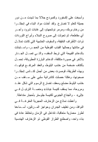 ‫ﻭﺃﺴﺒﻐﺕ ﻋﻠﻰ ﺇﻜﺴﻔﻭﺭﺩ ﻭﻜﻤﺒﺭﺩﺝ ﺠﻼﻻ ﺒﻤﺎ ﺸﻴﺩﺕ ﻤـﻥ ﺩﻭﺭ‬
‫ﺠﻤﻴﻠﺔ ﻟﻠﻌﻠﻡ ﻻ ﺘﻀﺎﺭﻉ. ﻭﻟﻘﺩ ﺃﺨﺫﺕ ﻤﻭﺍﺩ ﺍﻟﺒﻨﺎﺀ ﻓﻲ ﺇﻨﺠﻠﺘـﺭﺍ‬
‫ﻤﻥ ﺭﺨﺎﻡ ﺒﺭﺒﻙ، ﻭﻤﺭﻤﺭ ﻨﻭﺘﻨﺠﻬﺎﻡ، ﺇﻟﻰ ﻏﺎﺒﺎﺕ ﺸﺭﻭﺩ ﻭﺁﺠـﺭ‬
‫ﺃﻱ ﻤﻘﺎﻁﻌﺔ، ﺜﻡ ﺘﺤﻭﻟﺕ ﺇﻟﻰ ﺼﺭﻭﺡ ﺍﻟﻨﺒﻼﺀ ﻭﺃﺒﺭﺍﺝ ﺍﻟﻠﻭﺭﺩﺍﺕ‬
‫ﺫﻭﺍﺕ ﺍﻷﻁﺭﺍﻑ ﺍﻟﺩﻗﻴﻘﺔ، ﻭﺍﻟﺴﻘﻭﻑ ﺍﻟﺨﺸﺒﻴﺔ ﺍﻟﺘﻲ ﻜﺎﻨﺕ ﺘﻤﺎﺜـل‬
‫ﻓﻲ ﻤﺘﺎﻨﺘﻬﺎ ﻭﺠﻤﺎﻟﻬﺎ ﺍﻟﻘﺒﺎﺏ ﺍﻟﻘﻭﻁﻴﺔ ﻤﻥ ﺍﻟﺤﺠـﺭ، ﻭﺍﺴـﺘﺒﺩﻟﺕ‬
‫ﺒﺎﻟﺩﻋﺎﺌﻡ ﺍﻟﻘﺒﻴﺤﺔ ﺍﻟﺘﻲ ﺘﺭﺒﻁ ﺍﻟﺴﻘﻑ، ﻭﺍﻟﺘـﻲ ﺘﺼـل ﺍﻟﺠـﺩﺍﺭ‬
‫ﺒﺎﻵﺨﺭ ﻓﻲ ﺼﻭﺭﺓ ﻤﺘﻜﻠﻔﺔ، ﺍﻟﺩﻋﺎﺌﻡ ﺍﻟﺒﺎﺭﺯﺓ ﺍﻟﻤﻁﺭﻭﻗﺔ، ﺘﺤﻤـل‬
‫ﺒﺄﻜﺘﺎﻑ ﻀﺨﻤﺔ ﻤﻥ ﺨﺸﺏ ﺍﻟﺒﻠﻭﻁ، ﻭﺍﻟﻌﻘﺩ ﺍﻟﻤﺭﺘﻔـﻊ ﻓﻭﻗﻬـﺎ،‬
‫ﻭﺒﻬﺫﻩ ﺍﻟﻁﺭﻴﻘﺔ، ﻗﻭﺼﺭﺕ ﺒﻌﺽ ﻤﻥ ﺃﺠﻤل ﻜﻨـﺎﺌﺱ ﺇﻨﺠﻠﺘـﺭﺍ‬
‫ﺼﺤﻭﻨﻬﺎ، ﻭﻫﻜﺫﺍ ﺤﺼﻠﺕ ﻜﺎﺘﺩﺭﺍﺌﻴﺔ ﺴﻠﺒﻲ ﻋﻠﻰ ﺴـﻘﻑ ﻤـﻥ‬
‫ﺨﺸﺏ ﺍﻟﺒﻠﻭﻁ ﻤﻀﻠﻊ ﻭﻤﻌﻘﺩ، ﺘﻀﺎﺭﻉ ﺍﻟﺭﺴﻭﻡ ﺍﻟﺘﻲ ﺸﻜل ﻋﻘـﺩ‬
‫ﻭﻤﺭﻭﺤﺔ، ﻤﻤﺎ ﻴﺴﻘﻑ ﻜﻨﻴﺴﺔ »ﺒﺎﺙ« ﻭﻤﻨﺼـﺔ ﺍﻟﺘﺭﺘﻴـل ﻓـﻲ‬
 ‫»ﺇﻟﻰ« - ﻭﺍﻟﺠﻨﺎﺡ ﺍﻟﺠﻨﻭﺒﻲ ﻟﻜﻨﻴﺴﺔ ﺠﻠﻭﺴﺘﺭ ﺒﺄﺤﺠﺎﺭ ﻤﺘﺩﺍﺨﻠﺔ.‬
‫ﻭﺃﻋﻁﺕ ﻨﻤﺎﺫﺝ ﻤﻥ ﺍﻟﺯﺨﺎﺭﻑ ﺍﻟﺤﺠﺭﻴﺔ ﺍﻟﻤﻔﺭﻏـﺔ ﻓـﻲ‬
‫ﺍﻟﻨﻭﺍﻓﺫ، ﻭﻤﻥ ﺘﻐﻠﻴﻑ ﺍﻟﺠﺩﺭﺍﻥ ﻭﺤﻭﺍﺠﺯ ﺍﻟﻤـﺭﺘﻠﻴﻥ، ﺃﺴـﻤﺎﺀﻫﺎ‬
‫ﻟﻁﺭﺯ ﻤﻌﻤﺎﺭﻴﺔ ﻤﺘﻌﺎﻗﺒﺔ، ﺘﺘﺩﺍﺨل ﻓﻲ ﺍﻟﺯﻤﺎﻥ ﻭﺘﺨﺘﻠﻁ ﻋﺎﺩﺓ ﻓﻲ‬
‫ﺒﻨﺎﺀ ﻭﺍﺤﺩ، ﻭﺍﺼﻁﻨﻊ ﺍﻟﻁﺭﺍﺯ ﺍﻟﻘﻭﻁﻲ ﺫﻭ ﺍﻟﺯﺨﺎﺭﻑ ﺍﻟﻬﻨﺩﺴﻴﺔ‬
 