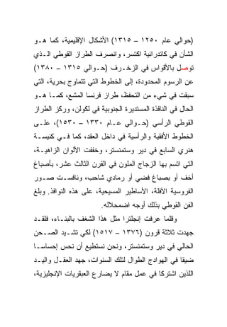 ‫)ﺤﻭﺍﻟﻲ ﻋﺎﻡ ٠٥٢١ – ٥١٣١( ﺍﻷﺸﻜﺎل ﺍﻹﻗﻠﻴﻤﻴﺔ، ﻜﻤﺎ ﻫـﻭ‬
‫ﺍﻟﺸﺄﻥ ﻓﻲ ﻜﺎﺘﺩﺭﺍﺌﻴﺔ ﺍﻜﺘﺴﺭ، ﻭﺍﻨﺼﺭﻑ ﺍﻟﻁﺭﺍﺯ ﺍﻟﻘﻭﻁﻲ ﺍﻟـﺫﻱ‬
‫ﺘﻭﺼل ﺒﺎﻷﻗﻭﺍﺱ ﻓﻲ ﺍﻟﺯﺨـﺭﻑ )ﺤـﻭﺍﻟﻲ ٥١٣١ – ٠٨٣١(‬
‫ﻋﻥ ﺍﻟﺭﺴﻭﻡ ﺍﻟﻤﺤﺩﻭﺩﺓ، ﺇﻟﻰ ﺍﻟﺨﻁﻭﻁ ﺍﻟﺘﻲ ﺘﺘﻤﺎﻭﺝ ﺒﺤﺭﻴﺔ، ﺍﻟﺘﻲ‬
‫ﺴﺒﻘﺕ ﻓﻲ ﺸﻲﺀ ﻤﻥ ﺍﻟﺘﺤﻔﻅ، ﻁﺭﺍﺯ ﻓﺭﻨﺴﺎ ﺍﻟﻤﺸﻊ، ﻜﻤـﺎ ﻫـﻭ‬
‫ﺍﻟﺤﺎل ﻓﻲ ﺍﻟﻨﺎﻓﺫﺓ ﺍﻟﻤﺴﺘﺩﻴﺭﺓ ﺍﻟﺠﻨﻭﺒﻴﺔ ﻓﻲ ﻟﻜﻭﻟﻥ، ﻭﺭﻜﺯ ﺍﻟﻁﺭﺍﺯ‬
‫ﺍﻟﻘﻭﻁﻲ ﺍﻟﺭﺃﺴﻲ )ﺤـﻭﺍﻟﻲ ﻋـﺎﻡ ٠٣٣١ – ٠٣٥١(، ﻋﻠـﻰ‬
‫ﺍﻟﺨﻁﻭﻁ ﺍﻷﻓﻘﻴﺔ ﻭﺍﻟﺭﺃﺴﻴﺔ ﻓﻲ ﺩﺍﺨل ﺍﻟﻌﻘﺩ، ﻜﻤﺎ ﻓـﻲ ﻜﻨﻴﺴـﺔ‬
‫ﻫﻨﺭﻱ ﺍﻟﺴﺎﺒﻊ ﻓﻲ ﺩﻴﺭ ﻭﺴﺘﻤﻨﺴﺘﺭ، ﻭﺨﻔﻔﺕ ﺍﻷﻟﻭﺍﻥ ﺍﻟﺯﺍﻫﻴـﺔ،‬
‫ﺍﻟﺘﻲ ﺍﺘﺴﻡ ﺒﻬﺎ ﺍﻟﺯﺠﺎﺝ ﺍﻟﻤﻠﻭﻥ ﻓﻲ ﺍﻟﻘﺭﻥ ﺍﻟﺜﺎﻟﺙ ﻋﺸﺭ، ﺒﺄﺼﺒﺎﻍ‬
‫ﺃﺨﻑ ﺃﻭ ﺒﺼﺒﺎﻍ ﻓﻀﻲ ﺃﻭ ﺭﻤﺎﺩﻱ ﺸﺎﺤﺏ، ﻭﻨﺎﻓﺴـﺕ ﺼـﻭﺭ‬
‫ﺍﻟﻔﺭﻭﺴﻴﺔ ﺍﻵﻓﻠﺔ، ﺍﻷﺴﺎﻁﻴﺭ ﺍﻟﻤﺴﻴﺤﻴﺔ، ﻋﻠﻰ ﻫﺫﻩ ﺍﻟﻨﻭﺍﻓﺫ. ﻭﺒﻠﻎ‬
                        ‫ﺍﻟﻔﻥ ﺍﻟﻘﻭﻁﻲ ﺒﺫﻟﻙ ﺃﻭﺠﻪ ﺍﻀﻤﺤﻼﻟﻪ.‬
‫ﻭﻗﻠﻤﺎ ﻋﺭﻓﺕ ﺇﻨﺠﻠﺘﺭﺍ ﻤﺜل ﻫﺫﺍ ﺍﻟﺸﻐﻑ ﺒﺎﻟﺒﻨـﺎﺀ، ﻓﻠﻘـﺩ‬
‫ﺠﻬﺩﺕ ﺜﻼﺜﺔ ﻗﺭﻭﻥ )٦٧٣١ – ٧١٥١( ﻟﻜﻲ ﺘﺸـﻴﺩ ﺍﻟﺼـﺤﻥ‬
‫ﺍﻟﺤﺎﻟﻲ ﻓﻲ ﺩﻴﺭ ﻭﺴﺘﻤﻨﺴﺘﺭ، ﻭﻨﺤﻥ ﻨﺴﺘﻁﻴﻊ ﺃﻥ ﻨﺤﺱ ﺇﺤﺴﺎﺴـﺎ‬
‫ﻀﻴﻘﺎ ﻓﻲ ﺍﻟﻬﻭﺍﺩﺝ ﺍﻟﻁﻭﺍل ﻟﺘﻠﻙ ﺍﻟﺴﻨﻭﺍﺕ، ﺠﻬﺩ ﺍﻟﻌﻘـل ﻭﺍﻟﻴـﺩ‬
                                                   ‫ﹰ‬
‫ﺍﻟﻠﺫﻴﻥ ﺍﺸﺘﺭﻜﺎ ﻓﻲ ﻋﻤل ﻤﻘﺎﻡ ﻻ ﻴﻀﺎﺭﻉ ﺍﻟﻌﺒﻘﺭﻴﺎﺕ ﺍﻹﻨﺠﻠﻴﺯﻴﺔ،‬
 