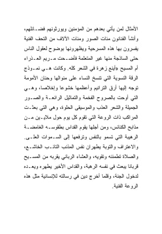 ‫ﺍﻷﻤﺜﺎل ﻟﻤﻥ ﻴﺄﺘﻲ ﺒﻌﺩﻫﻡ ﻤﻥ ﺍﻟﻤﺅﻤﻨﻴﻥ ﻭﻴﻭﺭﺜﻭﻨﻬﻡ ﻓﻀـﺎﺌﻠﻬﻡ،‬
‫ﻭﺃﻨﺸﺄ ﺍﻟﻔﻨﺎﻨﻭﻥ ﻤﺌﺎﺕ ﺍﻟﺼﻭﺭ ﻭﻤﺌﺎﺕ ﺍﻵﻻﻑ ﻤﻥ ﺍﻟﺘﺤﻑ ﺍﻟﻔﻨﻴﺔ‬
‫ﻴﻔﺴﺭﻭﻥ ﺒﻬﺎ ﻫﺫﻩ ﺍﻟﻤﺴﺭﺤﻴﺔ ﻭﻴﻅﻬﺭﻭﻨﻬﺎ ﺒﻭﻀﻭﺡ ﻟﻌﻘﻭل ﺍﻟﻨﺎﺱ‬
‫ﺤﺘﻰ ﺍﻟﺴﺎﺫﺠﺔ ﻤﻨﻬﺎ ﻏﻴﺭ ﺍﻟﻤﺘﻌﻠﻤﺔ ﻓﺄﻀـﺤﺕ ﻤـﺭﻴﻡ ﺍﻟﻌـﺫﺭﺍﺀ‬
‫ﺃﻡ ﺍﻟﻤﺴﻴﺢ »ﺃﻴﻨﻊ ﺯﻫﺭﺓ ﻓﻲ ﺍﻟﺸﻌﺭ ﻜﻠﻪ. ﻭﻜﺎﻨﺕ ﻫـﻲ ﻨﻤـﻭﺫﺝ‬
‫ﺍﻟﺭﻗﺔ ﺍﻟﻨﺴﻭﻴﺔ ﺍﻟﺘﻲ ﺘﻨﺴﺦ ﺍﻟﻨﺴﺎﺀ ﻋﻠﻰ ﻤﻨﻭﺍﻟﻬﺎ ﻭﺤﻨﺎﻥ ﺍﻷﻤﻭﻤﺔ‬
‫ﺘﻭﺠﻪ ﺇﻟﻴﻬﺎ ﺃﺭﻕ ﺍﻟﺘﺭﺍﻨﻴﻡ ﻭﺃﻋﻅﻤﻬﺎ ﺨﺸﻭﻋﺎ ﻭﺇﺨﻼ ‪‬ﺎ، ﻭﻫـﻲ‬
       ‫ﺼ‬       ‫‪‬‬
‫ﺍﻟﺘﻲ ﺃﻭﺤﺕ ﺒﺎﻟﺼﺭﻭﺡ ﺍﻟﻔﺨﻤﺔ ﻭﺍﻟﺘﻤﺎﺜﻴل ﺍﻟﺭﺍﺌﻌـﺔ ﻭﺍﻟﺼـﻭﺭ‬
‫ﺍﻟﺠﻤﻴﻠﺔ ﻭﺍﻟﺸﻌﺭ ﺍﻟﻌﺫﺏ ﻭﺍﻟﻤﻭﺴﻴﻘﻰ ﺍﻟﺤﻠﻭﺓ، ﻭﻫﻲ ﺍﻟﺘﻲ ﺒﻌﺜـﺕ‬
‫ﺍﻟﻤﺭﺍﻜﺏ ﺫﺍﺕ ﺍﻟﺭﻭﻋﺔ ﺍﻟﺘﻲ ﺘﻘﻭﻡ ﻜل ﻴﻭﻡ ﺤﻭل ﻤﻼﻴـﻴﻥ ﻤـﻥ‬
‫ﻤﺫﺍﺒﺢ ﺍﻟﻜﻨﺎﺌﺱ، ﻭﻤﻥ ﺃﺠﻠﻬﺎ ﻴﻘﻭﻡ ﺍﻟﻘﺩﺍﺱ ﺒﻁﻘﻭﺴـﻪ ﺍﻟﻐﺎﻤﻀـﺔ‬
‫ﺍﻟﺭﻫﻴﺒﺔ ﺍﻟﺘﻲ ﺘﺴﻤﻭ ﺒﺎﻟﻨﻔﺱ ﻭﺘﺭﻓﻌﻬﺎ ﺇﻟﻰ ﺍﻟﺴـﻤﻭﺍﺕ ﺍﻟﻌﻠـﻰ.‬
‫ﻭﺍﻻﻋﺘﺭﺍﻑ ﻭﺍﻟﺘﻭﺒﺔ ﻴﻁﻬﺭﺍﻥ ﻨﻔﺱ ﺍﻟﻤﺫﻨﺏ ﺍﻟﺘﺎﺌـﺏ ﺍﻟﺨﺎﺸـﻊ،‬
‫ﻭﺍﻟﺼﻼﺓ ﺘﻁﻤﺌﻨﻪ ﻭﺘﻘﻭﻴﻪ، ﻭﺍﻟﻌﺸﺎﺀ ﺍﻟﺭﺒﺎﻨﻲ ﻴﻘﺭﺒﻪ ﻤﻥ ﺍﻟﻤﺴـﻴﺢ‬
‫ﻗﺭﺒﺎﻨﺎ ﻴﺒﻌﺙ ﻓﻲ ﻨﻔﺴﻪ ﺍﻟﺭﻫﺒﺔ، ﻭﺍﻟﻘﺩﺍﺱ ﺍﻷﺨﻴﺭ ﻴﻁﻬﺭﻩ ﻭﻴﻌـﺩﻩ‬
                                                 ‫ﹰ‬
‫ﻟﺩﺨﻭل ﺍﻟﺠﻨﺔ، ﻭﻗﻠﻤﺎ ﺃﺨﺭﺝ ﺩﻴﻥ ﻓﻲ ﺭﺴﺎﻟﺘﻪ ﻟﻺﻨﺴﺎﻨﻴﺔ ﻤﺜل ﻫﺫﻩ‬
                                          ‫ﺍﻟﺭﻭﻋﺔ ﺍﻟﻔﻨﻴﺔ.‬
 