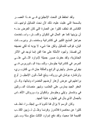 ‫ﻭﻟﻘﺩ ﺍﺤﺘﻔﻅ ﻓﻥ ﺍﻟﻨﺤﺕ ﺍﻹﻨﺠﻠﻴﺯﻱ ﻓـﻲ ﻫـﺫﺍ ﺍﻟﻌﺼـﺭ‬
‫ﺒﺎﻟﺴﻤﻌﺔ ﺍﻟﺘﻲ ﻏﻠﺒﺕ ﻋﻠﻴﻪ، ﺫﻟﻙ ﻷﻥ ﻨﺤﺕ ﺍﻟﺘﻤﺎﺜﻴل ﻟﻭﺍﺠﻬـﺎﺕ‬
‫ﺍﻟﻜﻨﺎﺌﺱ ﻗﺩ ﺘﺨﻠﻑ ﻜﺜﻴﺭﺍ ﻋﻥ ﺍﻟﻌﻤﺎﺭﺓ ﺍﻟﺘﻲ ﻜﺎﻥ ﺍﻟﻐﺭﺽ ﻤﻨـﻪ‬
                                ‫‪‬‬
‫ﺃﻥ ﻴﺯﻴﻨﻬﺎ ﻜﻤﺎ ﻫﻭ ﺍﻟﺤﺎل ﻓﻲ ﻟﻨﻜﻭﻟﻥ ﻭﺍﻜﺴـﺘﺭ، ﻭﺍﺴـﺘﺨﺩﻤﺕ‬
‫ﺤﻭﺍﺠﺯ ﺍﻟﻤﺫﺒﺢ ﺍﻟﻜﺒﻴﺭ ﻓﻲ ﻜﺎﺘﺩﺭﺍﺌﻴﺔ ﻭﺴﺘﻤﻨﺴـﺘﺭ ﻭﺩﻴﺭﺴـﺎﻨﺕ‬
‫ﺍﻟﺒﺎﻥ، ﻗﻭﺍﻟﺏ ﻟﻠﺘﻤﺎﺜﻴل ﻭﻟﻜﻥ ﻫﺫﺍ ﺸﻲﺀ ﻻ ﻴﺅﺒﻪ ﻟﻪ ﻟﻜﻲ ﻨﻀﻴﻔﻪ‬
‫ﺇﻟﻰ ﻗﺼﺘﻨﺎ. ﻭﺃﺠﻭﺩ ﺍﻷﻤﺜﻠﺔ ﻋﻠﻰ ﻫﺫﺍ ﺍﻟﻔﻥ ﺇﻨﻤﺎ ﺘﻭﺠﺩ ﻓﻲ ﺍﻵﺜﺎﺭ‬
‫ﺍﻟﺠﻨﺎﺌﺯﻴﺔ، ﻭﻟﻘﺩ ﺤﻔﺭﺕ ﺼﻭﺭ ﺠﻤﻴﻠﺔ ﻹﺩﻭﺍﺭﺩ ﺍﻟﺜـﺎﻨﻲ ﻋﻠـﻰ‬
‫ﺍﻟﻤﺭﻤﺭ ﻓﻲ ﻜﺎﺘﺩﺭﺍﺌﻴﺔ ﺠﻠﻭﺴﺘﺭ، ﻭﻟﻠﺴـﻴﺩﺓ ﺍﻟﺒـﺎﻨﻭﺭﺒﺭﺱ ﻓـﻲ‬
‫ﺒﻴﻔﺭﻟﻲ ﻤﻨﺴﺘﺭ ﻭﻟﻬﻨﺭﻱ ﺍﻟﺭﺍﺒﻊ ﻭﺍﻟﻤﻠﻜﺔ ﺠﺎﻥ ﻓـﻲ ﻜﻨﺘﺭﺒـﺭﻱ،‬
‫ﻭﻟﺭﺘﺸﺎﺭﺩ ﺒﻭﺸﺎﻥ ﻓﻲ ﻭﺭﻭﻙ، ﻭﺒﻠﻎ ﺍﻟﻤ ﱠـﺎﻟﻭﻥ ﺍﻹﻨﺠﻠﻴـﺯ ﺃﻭﺝ‬
                  ‫ﺜ‬
‫ﺒﺭﺍﻋﺘﻬﻡ ﻓﻲ ﻋﺭﺽ ﺃﺯﻫﺎﺭ ﺃﺭﻀﻬﻡ ﺍﻟﺨﻀﺭﺍﺀ ﻭﻨﺒﺎﺘﻬﺎ، ﻭﻜـﺎﻥ‬
‫ﺍﻟﺤﻔﺭ ﺍﻟﺠﻴﺩ ﻴﻤﺎﺭﺱ ﻋﻠﻰ ﺍﻟﺨﺸﺏ: ﻭﺘﺒﻬﺭ ﻤﻨﺼﺎﺕ ﺍﻟﻤـﺭﺘﻠﻴﻥ‬
‫ﻓﻲ ﻭﻨﺸﺴﺘﺭ ﻭﺇﻴﻠﻲ ﻭﺠﻠﻭﺴﺘﺭ ﻭﻟﻨﻜﻭﻟﻥ ﻭﻨـﻭﺭﻭﺘﺵ ﺍﻷﻨﻔـﺎﺱ‬
                  ‫ﺒﺎﻟﺠﻤﺎل ﺍﻟﺫﻱ ﺒﺫل ﻓﻲ ﺇﻅﻬﺎﺭﻩ ﻏﺎﻴﺔ ﺍﻟﺠﻬﺩ.‬
‫ﻭﻜﺎﻥ ﺍﻟﺭﺴﻡ ﻻ ﻴﺯﺍل ﻓﻨﺎ ﺜﺎﻨﻭﻴﺎ ﻓـﻲ ﺇﻨﺠﻠﺘـﺭﺍ، ﺘﺨﻠـﻑ‬
                     ‫‪‬‬      ‫ﹰ‬
‫ﻜﺜﻴﺭﺍ ﻋﻥ ﻤﻌﺎﺼﺭﺓ ﻓﻼﻨﺩﺭﺯ ﻭﻓﺭﻨﺴﺎ ﻭﻅـل ﺘـﺯﻴﻴﻥ ﺍﻟﻜﺘـﺏ‬
                                            ‫‪‬‬
‫ﺍﻟﻘﺩﻴﻤﺔ ﻓﻨﺎ ﻤﺤﺒ ‪‬ﺎ، ﻭﻟﻘﺩ ﺩﻓﻊ ﺇﺩﻭﺍﺭﺩ ﺍﻟﺜﺎﻟﺙ ﻤﺒﻠﻎ ﺴﺘﺔ ﻭﺴـﺘﻴﻥ‬
                                         ‫ﺒ‬      ‫ﹰ‬
 