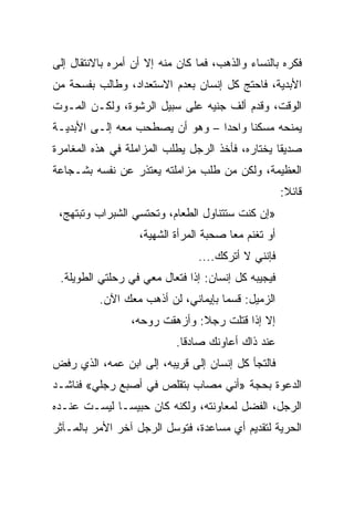 ‫ﻓﻜﺭﻩ ﺒﺎﻟﻨﺴﺎﺀ ﻭﺍﻟﺫﻫﺏ، ﻓﻤﺎ ﻜﺎﻥ ﻤﻨﻪ ﺇﻻ ﺃﻥ ﺃﻤﺭﻩ ﺒﺎﻻﻨﺘﻘﺎل ﺇﻟﻰ‬
‫ﺍﻷﺒﺩﻴﺔ، ﻓﺎﺤﺘﺞ ﻜل ﺇﻨﺴﺎﻥ ﺒﻌﺩﻡ ﺍﻻﺴﺘﻌﺩﺍﺩ، ﻭﻁﺎﻟﺏ ﺒﻔﺴﺤﺔ ﻤﻥ‬
‫ﺍﻟﻭﻗﺕ، ﻭﻗﺩﻡ ﺃﻟﻑ ﺠﻨﻴﻪ ﻋﻠﻰ ﺴﺒﻴل ﺍﻟﺭﺸﻭﺓ، ﻭﻟﻜـﻥ ﺍﻟﻤـﻭﺕ‬
‫ﻴﻤﻨﺤﻪ ﻤﺴﻜﻨﺎ ﻭﺍﺤﺩﺍ – ﻭﻫﻭ ﺃﻥ ﻴﺼﻁﺤﺏ ﻤﻌﻪ ﺇﻟـﻰ ﺍﻷﺒﺩﻴـﺔ‬
                                 ‫‪‬‬     ‫ﹰ‬
‫ﺼﺩﻴﻘﺎ ﻴﺨﺘﺎﺭﻩ، ﻓﺄﺨﺫ ﺍﻟﺭﺠل ﻴﻁﻠﺏ ﺍﻟﻤﺯﺍﻤﻠﺔ ﻓﻲ ﻫﺫﻩ ﺍﻟﻤﻐﺎﻤﺭﺓ‬
                                                  ‫ﹰ‬
‫ﺍﻟﻌﻅﻴﻤﺔ، ﻭﻟﻜﻥ ﻤﻥ ﻁﻠﺏ ﻤﺯﺍﻤﻠﺘﻪ ﻴﻌﺘﺫﺭ ﻋﻥ ﻨﻔﺴﻪ ﺒﺸـﺠﺎﻋﺔ‬
                                                     ‫ﻗﺎﺌﻼ:‬
 ‫»ﺇﻥ ﻜﻨﺕ ﺴﺘﺘﻨﺎﻭل ﺍﻟﻁﻌﺎﻡ، ﻭﺘﺤﺘﺴﻲ ﺍﻟﺸﺒﺭﺍﺏ ﻭﺘﺒﺘﻬﺞ،‬
                   ‫ﺃﻭ ﺘﻐﻨﻡ ﻤﻌﺎ ﺼﺤﺒﺔ ﺍﻟﻤﺭﺃﺓ ﺍﻟﺸﻬﻴﺔ،‬
                                ‫ﻓﺈﻨﻨﻲ ﻻ ﺃﺘﺭﻜﻙ....‬
 ‫ﻓﻴﺠﻴﺒﻪ ﻜل ﺇﻨﺴﺎﻥ: ﺇﺫﺍ ﻓﺘﻌﺎل ﻤﻌﻲ ﻓﻲ ﺭﺤﻠﺘﻲ ﺍﻟﻁﻭﻴﻠﺔ.‬
                             ‫ﹰ‬
          ‫ﺍﻟﺯﻤﻴل: ﻗﺴﻤﺎ ﺒﺈﻴﻤﺎﻨﻲ، ﻟﻥ ﺃﺫﻫﺏ ﻤﻌﻙ ﺍﻵﻥ.‬
                 ‫ﺇﻻ ﺇﺫﺍ ﻗﺘﻠﺕ ﺭﺠﻼ: ﻭﺃﺯﻫﻘﺕ ﺭﻭﺤﻪ،‬
                           ‫ﻋﻨﺩ ﺫﺍﻙ ﺃﻋﺎﻭﻨﻙ ﺼﺎﺩ ﹰﺎ.‬
                             ‫ﻗ‬
‫ﻓﺎﻟﺘﺠﺄ ﻜل ﺇﻨﺴﺎﻥ ﺇﻟﻰ ﻗﺭﻴﺒﻪ، ﺇﻟﻰ ﺍﺒﻥ ﻋﻤﻪ، ﺍﻟﺫﻱ ﺭﻓﺽ‬
‫ﺍﻟﺩﻋﻭﺓ ﺒﺤﺠﺔ »ﺃﻨﻲ ﻤﺼﺎﺏ ﺒﺘﻘﻠﺹ ﻓﻲ ﺃﺼﺒﻊ ﺭﺠﻠﻲ« ﻓﻨﺎﺸـﺩ‬
‫ﺍﻟﺭﺠل، ﺍﻟﻔﻀل ﻟﻤﻌﺎﻭﻨﺘﻪ، ﻭﻟﻜﻨﻪ ﻜﺎﻥ ﺤﺒﻴ ‪‬ـﺎ ﻟﻴﺴـﺕ ﻋﻨـﺩﻩ‬
              ‫ﺴ‬
‫ﺍﻟﺤﺭﻴﺔ ﻟﺘﻘﺩﻴﻡ ﺃﻱ ﻤﺴﺎﻋﺩﺓ، ﻓﺘﻭﺴل ﺍﻟﺭﺠل ﺁﺨﺭ ﺍﻷﻤﺭ ﺒﺎﻟﻤـﺂﺜﺭ‬
 