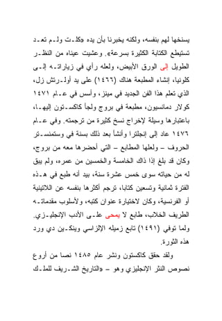 ‫ﻴﺴﻨﺨﻬﺎ ﻟﻬﻡ ﺒﻨﻔﺴﻪ، ﻭﻟﻜﻨﻪ ﻴﺨﺒﺭﻨﺎ ﺒﺄﻥ ﻴﺩﻩ »ﻜﻠـﺕ ﻭﻟـﻡ ﺘﻌـﺩ‬
‫ﺘﺴﺘﻴﻁﻊ ﺍﻟﻜﺘﺎﺒﺔ ﺍﻟﻜﺜﻴﺭﺓ ﺒﺴﺭﻋﺔ«. ﻭﻋﺸﻴﺕ ﻋﻴﻨﺎﻩ ﻤﻥ ﺍﻟﻨﻅـﺭ‬
‫ﺍﻟﻁﻭﻴل ﺇﻟﻰ ﺍﻟﻭﺭﻕ ﺍﻷﺒﻴﺽ، ﻭﻟﻌﻠﻪ ﺭﺃﻱ ﻓﻲ ﺯﻴﺎﺭﺍﺘـﻪ ﺇﻟـﻰ‬
‫ﻜﻠﻭﻨﻴﺎ، ﺇﻨﺸﺎﺀ ﺍﻟﻤﻁﺒﻌﺔ ﻫﻨﺎﻙ )٦٦٤١( ﻋﻠﻰ ﻴﺩ ﺃﻭﻟـﺭﺘﺵ ﺯل،‬
‫ﺍﻟﺫﻱ ﺘﻌﻠﻡ ﻫﺫﺍ ﺍﻟﻔﻥ ﺍﻟﺠﺩﻴﺩ ﻓﻲ ﻤﻴﻨﺯ، ﻭﺃﺴﺱ ﻓﻲ ﻋـﺎﻡ ١٧٤١‬
‫ﻜﻭﻻﺭ ﺩﻤﺎﻨﺴﻴﻭﻥ، ﻤﻁﺒﻌﺔ ﻓﻲ ﺒﺭﻭﺝ ﻭﻟﺠﺄ ﻜﺎﻜﺴـﺘﻭﻥ ﺇﻟﻴﻬـﺎ،‬
‫ﺒﺎﻋﺘﺒﺎﺭﻫﺎ ﻭﺴﻴﻠﺔ ﻹﺨﺭﺍﺝ ﻨﺴﺦ ﻜﺜﻴﺭﺓ ﻤﻥ ﺘﺭﺠﻤﺘﻪ. ﻭﻓﻲ ﻋـﺎﻡ‬
‫٦٧٤١ ﻋﺎﺩ ﺇﻟﻰ ﺇﻨﺠﻠﺘﺭﺍ ﻭﺃﻨﺸﺄ ﺒﻌﺩ ﺫﻟﻙ ﺒﺴﻨﺔ ﻓﻲ ﻭﺴﺘﻤﻨﺴـﺘﺭ‬
‫ﺍﻟﺤﺭﻭﻑ – ﻭﻟﻌﻠﻬﺎ ﺍﻟﻤﻁﺎﺒﻊ – ﺍﻟﺘﻲ ﺃﺤﻀﺭﻫﺎ ﻤﻌﻪ ﻤﻥ ﺒﺭﻭﺝ،‬
‫ﻭﻜﺎﻥ ﻗﺩ ﺒﻠﻎ ﺇﺫﺍ ﺫﺍﻙ ﺍﻟﺨﺎﻤﺴﺔ ﻭﺍﻟﺨﻤﺴﻴﻥ ﻤﻥ ﻋﻤﺭﻩ، ﻭﻟﻡ ﻴﺒﻕ‬
‫ﻟﻪ ﻤﻥ ﺤﻴﺎﺘﻪ ﺴﻭﻯ ﺨﻤﺱ ﻋﺸﺭﺓ ﺴﻨﺔ، ﺒﻴﺩ ﺃﻨﻪ ﻁﺒﻊ ﻓﻲ ﻫـﺫﻩ‬
‫ﺍﻟﻔﺘﺭﺓ ﺜﻤﺎﻨﻴﺔ ﻭﺘﺴﻌﻴﻥ ﻜﺘﺎ ‪‬ﺎ، ﺘﺭﺠﻡ ﺃﻜﺜﺭﻫﺎ ﺒﻨﻔﺴﻪ ﻋﻥ ﺍﻟﻼﺘﻴﻨﻴﺔ‬
                                ‫ﺒ‬
‫ﺃﻭ ﺍﻟﻔﺭﻨﺴﻴﺔ، ﻭﻜﺎﻥ ﻻﺨﺘﻴﺎﺭﺓ ﻋﻨﻭﺍﻥ ﻜﺘﺒﻪ، ﻭﻷﺴﻠﻭﺏ ﻤﻘﺩﻤﺎﺘـﻪ‬
‫ﺍﻟﻁﺭﻴﻑ ﺍﻟﺨﻼﺏ، ﻁﺎﺒﻊ ﻻ ﻴﻤﺤﻰ ﻋﻠـﻰ ﺍﻷﺩﺏ ﺍﻹﻨﺠﻠﻴـﺯﻱ.‬
‫ﻭﻟﻤﺎ ﺘﻭﻓﻲ )١٩٤١( ﺘﺎﺒﻊ ﺯﻤﻴﻠﻪ ﺍﻹﻟﺯﺍﺴﻲ ﻭﻴﻨﻜـﻴﻥ ﺩﻱ ﻭﺭﺩ‬
                                               ‫ﻫﺫﻩ ﺍﻟﺜﻭﺭﺓ.‬
‫ﻭﻟﻘﺩ ﺤﻘﻕ ﻜﺎﻜﺴﺘﻭﻥ ﻭﻨﺸﺭ ﻋﺎﻡ ٥٨٤١ ﻨﺼﺎ ﻤﻥ ﺃﺭﻭﻉ‬
         ‫‪‬‬
‫ﻨﺼﻭﺹ ﺍﻟﻨﺜﺭ ﺍﻹﻨﺠﻠﻴﺯﻱ ﻭﻫﻭ – »ﺍﻟﺘﺎﺭﻴﺦ ﺍﻟﺸـﺭﻴﻑ ﻟﻠﻤﻠـﻙ‬
 