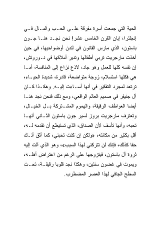 ‫ﺍﻟﺤﻴﺔ ﺍﻟﺘﻲ ﺠﻤﻌﺕ ﺃﺴﺭﺓ ﻤﻔﺭﻗﺔ ﻋﻠـﻰ ﺍﻟﺤـﺏ ﻭﺍﻟﻤـﺎل ﻓـﻲ‬
‫ﺇﻨﺠﻠﺘﺭﺍ، ﺇﺒﺎﻥ ﺍﻟﻘﺭﻥ ﺍﻟﺨﺎﻤﺱ ﻋﺸﺭ! ﻨﺤﻥ ﻨﺠـﺩ ﻫﻨـﺎ ﺠـﻭﻥ‬
‫ﺒﺎﺴﺘﻭﻥ، ﺍﻟﺫﻱ ﻤﺎﺭﺱ ﺍﻟﻘﺎﻨﻭﻥ ﻓﻲ ﻟﻨﺩﻥ ﺃﻭﻀﻭﺍﺤﻴﻬﺎ، ﻓﻲ ﺤﻴﻥ‬
‫ﺃﺨﺫﺕ ﻤﺎﺭﺠﺭﻴﺕ ﺘﺭﺒﻲ ﺃﻁﻔﺎﻟﻬﺎ ﻭﺘﺩﻴﺭ ﺃﻤﻼﻜﻬﺎ ﻓﻲ ﻨـﻭﺭﻭﺘﺵ،‬
‫ﺇﻥ ﻨﻔﺴﻪ ﻜﻠﻬﺎ ﻟﻠﻌﻤل ﻭﻫﻭ ﺠﺎﺩ، ﻻﺫﻉ ﻨﺯﺍﻉ ﺇﻟﻰ ﺍﻟﻤﻨﺎﻓﺴﺔ، ﺃﻤـﺎ‬
                     ‫‪‬‬
‫ﻫﻲ ﻓﻜﻠﻬﺎ ﺍﺴﺘﺴﻼﻡ، ﺯﻭﺠﺔ ﻤﺘﻭﺍﻀﻌﺔ، ﻗﺎﺩﺭﺓ، ﺸﺩﻴﺩﺓ ﺍﻟﺤﻴـﺎﺀ،‬
‫ﺘﺭﺘﻌﺩ ﻟﻤﺠﺭﺩ ﺍﻟﺘﻔﻜﻴﺭ ﻓﻲ ﺃﻨﻬﺎ ﺃﺴـﺎﺀﺕ ﺇﻟﻴـﻪ. ﻭﻫﻜـﺫﺍ ﻜـﺎﻥ‬
‫ﺁل ﺠﻨﻴﻔﺭ ﻓﻲ ﺼﻤﻴﻡ ﺍﻟﻌﺎﻟﻡ ﺍﻟﻭﺍﻗﻌﻲ، ﻭﻤﻊ ﺫﻟﻙ ﻓﻨﺤﻥ ﻨﺠﺩ ﻫﻨـﺎ‬
‫ﺃﻴﻀﺎ ﺍﻟﻌﻭﺍﻁﻑ ﺍﻟﺭﻗﻴﻘﺔ، ﻭﺍﻟﻬﻤﻭﻡ ﺍﻟﻤﺸـﺘﺭﻜﺔ ﺒـل ﺍﻟﺨﻴـﺎل،‬
                                                 ‫‪‬‬
‫ﻭﺘﻌﺘﺭﻑ ﻤﺎﺭﺠﺭﻴﺕ ﺒﺭﻭﺯ ﻟﺴﻴﺭ ﺠﻭﻥ ﺒﺎﺴﺘﻭﻥ ﺍﻟﺜـﺎﻨﻲ ﺃﻨﻬـﺎ‬
‫ﺘﺤﺒﻪ، ﻭﺃﻨﻬﺎ ﺘﺄﺴﻑ ﻷﻥ ﺍﻟﺼﺩﺍﻕ، ﺍﻟﺫﻱ ﺘﺴﺘﻴﻁﻊ ﺃﻥ ﺘﻘﺩﻤﻪ ﻟـﻪ،‬
‫ﺃﻗل ﺒﻜﺜﻴﺭ ﻤﻥ ﻤﻜﺎﻨﺘﻪ، »ﻭﻟﻜﻥ ﺇﻥ ﻜﻨﺕ ﺘﺤﺒﻨﻲ، ﻜﻤﺎ ﺃﺜﻕ ﺃﻨـﻙ‬
‫ﺤﻘﺎ ﻜﺫﻟﻙ، ﻓﺈﻨﻙ ﻟﻥ ﺘﺘﺭﻜﻨﻲ ﻟﻬﺫﺍ ﺍﻟﺴﺒﺏ«، ﻭﻫﻭ ﺍﻟﺫﻱ ﺁﻟﺕ ﺇﻟﻴﻪ‬
‫ﺜﺭﻭﺓ ﺁل ﺒﺎﺴﺘﻭﻥ، ﻓﻴﺘﺯﻭﺠﻬﺎ ﻋﻠﻰ ﺍﻟﺭﻏﻡ ﻤﻥ ﺍﻋﺘﺭﺍﺽ ﺃﻫﻠـﻪ،‬
‫ﻭﻴﻤﻭﺕ ﻓﻲ ﻏﻀﻭﻥ ﺴﻨﺘﻴﻥ، ﻭﻫﻜﺫﺍ ﻨﺠﺩ ﻗﻠﻭﺒﺎ ﺭﻗﻴﻘـﺔ، ﺘﺤـﺕ‬
              ‫‪‬‬
                   ‫ﺍﻟﺴﻁﺢ ﺍﻟﺠﺎﻓﻲ ﻟﻬﺫﺍ ﺍﻟﻌﺼﺭ ﺍﻟﻤﻀﻁﺭﺏ.‬
 