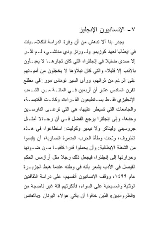 ‫٧- ﺍﻹﻨﺴﺎﻨﻴﻭﻥ ﺍﻹﻨﺠﻠﻴﺯ‬
‫ﻴﺠﺩﺭ ﺒﻨﺎ ﺃﻻ ﻨﺩﻫﺵ ﻤﻥ ﺃﻥ ﻭﻓﺭﺓ ﺍﻟﺩﺭﺍﺴﺔ ﻟﻠﻜﻼﺴـﻴﺎﺕ‬
‫ﻓﻲ ﺇﻴﻁﺎﻟﻴﺎ ﻟﻌﻬﺩ ﻜﻭﺯﻴﻤﻭ ﻭﻟـﻭﺭﻨﺯ ﻭﺩﻱ ﻤﺩﺘﺸـﻲ، ﻟـﻡ ﺘﺜـﺭ‬
‫ﺇﻻ ﺼﺩﻯ ﻀﺌﻴﻼ ﻓﻲ ﺇﻨﺠﻠﺘﺭﺍ، ﺍﻟﺘﻲ ﻜﺎﻥ ﺘﺠﺎﺭﻫـﺎ ﻻ ﻴﻌﺒـﺄﻭﻥ‬
‫ﺒﺎﻷﺩﺏ ﺇﻻ ﻗﻠﻴﻼ، ﻭﺍﻟﺘﻲ ﻜﺎﻥ ﻨﺒﻼﺅﻫﺎ ﻻ ﻴﺨﺠﻠﻭﻥ ﻤﻥ ﺃﻤﻴـﺘﻬﻡ‬
‫ﻋﻠﻰ ﺍﻟﺭﻏﻡ ﻤﻥ ﺜﺭﺍﺌﻬﻡ، ﻭﺭﺃﻯ ﺍﻟﺴﻴﺭ ﺘﻭﻤﺎﺱ ﻤﻭﺭ: ﻓﻲ ﻤﻁﻠﻊ‬
‫ﺍﻟﻘﺭﻥ ﺍﻟﺴﺎﺩﺱ ﻋﺸﺭ ﺃﻥ ﺃﺭﺒﻌﻴﻥ ﻓـﻲ ﺍﻟﻤﺎﺌـﺔ ﻤـﻥ ﺍﻟﺸـﻌﺏ‬
‫ﺍﻹﻨﺠﻠﻴﺯﻱ ﻓﻘـﻁ ﻴﺴـﺘﻁﻴﻌﻭﻥ ﺍﻟﻘـﺭﺍﺀﺓ، ﻭﻜﺎﻨـﺕ ﺍﻟﻜﻨﻴﺴـﺔ،‬
‫ﻭﺍﻟﺠﺎﻤﻌﺎﺕ ﺍﻟﺘﻲ ﺘﺴﻴﻁﺭ ﻋﻠﻴﻬﺎ، ﻫﻲ ﺍﻟﺘﻲ ﺘﺭﻋـﻰ ﺍﻟﺩﺍﺭﺴـﻴﻥ‬
‫ﻭﺤﺩﻫﺎ، ﻭﺇﻟﻰ ﺇﻨﺠﻠﺘﺭﺍ ﻴﺭﺠﻊ ﺍﻟﻔﻀل ﻓـﻲ ﺃﻥ ﺭﺠـﺎﻻ ﺃﻤﺜـﺎل‬
‫ﺠﺭﻭﺴﻴﻨﻲ ﻭﻟﻴﻨﺎﻜﺭ ﻭﻻ ﻨﻴﻤﻴﺭ ﻭﻜﻭﻟﻴﺕ: ﺍﺴﺘﻁﺎﻋﻭﺍ، ﻓﻲ ﻫـﺫﻩ‬
‫ﺍﻟﻅﺭﻭﻑ، ﻭﺘﺤﺕ ﻭﻁﺄﺓ ﺍﻟﺤﺭﺏ ﺍﻟﻤﺩﻤﺭﺓ ﺍﻟﻀﺎﺭﻴﺔ، ﺃﻥ ﻴﻘﺒﺴﻭﺍ‬
‫ﻤﻥ ﺍﻟﺸﻌﻠﺔ ﺍﻹﻴﻁﺎﻟﻴﺔ: ﻭﺃﻥ ﻴﺤﻤﻠﻭﺍ ﻗﺩﺭﺍ ﻜﺎﻓ ‪‬ـﺎ ﻤـﻥ ﻀـﻭﺌﻬﺎ‬
             ‫‪ ‬ﻴ‬
‫ﻭﺤﺭﺍﺭﺘﻬﺎ ﺇﻟﻰ ﺇﻨﺠﻠﺘﺭﺍ، ﻓﻴﺠﻌل ﺫﻟﻙ ﺭﺠﻼ ﻤﺜل ﺃﺭﺍﺯﻤﺱ ﺍﻟﺤﻜﻡ‬
‫ﺍﻟﻔﻴﺼل ﻓﻲ ﺍﻷﺩﺏ ﻴﺸﻌﺭ ﺒﺄﻨﻪ ﻓﻲ ﻭﻁﻨﻪ ﻋﻨﺩﻤﺎ ﻫﺒﻁ ﺍﻟﺠﺯﻴـﺭﺓ‬
‫ﻋﺎﻡ ٩٩٤١، ﻭﻭﻗﻑ ﺍﻹﻨﺴﺎﻨﻴﻭﻥ ﺃﻨﻔﺴﻬﻡ، ﻋﻠﻰ ﺩﺭﺍﺴﺔ ﺍﻟﺜﻘﺎﻓﺘﻴﻥ‬
‫ﺍﻟﻭﺜﻨﻴﺔ ﻭﺍﻟﻤﺴﻴﺤﻴﺔ ﻋﻠﻰ ﺍﻟﺴﻭﺍﺀ، ﻓﺄﻨﻜﺭﺘﻬﻡ ﻗﻠﺔ ﻏﻴﺭ ﻨﺎﻀﺠﺔ ﻤﻥ‬
‫»ﺍﻟﻁﺭﻭﺍﺩﻴﻴﻥ« ﺍﻟﺫﻴﻥ ﺨﺎﻓﻭﺍ ﺃﻥ ﻴﺄﺘﻲ ﻫﺅﻻﺀ ﺍﻟﻴﻭﻨﺎﻥ »ﺒﺎﻟﻨﻔﺎﺌﺱ‬
 