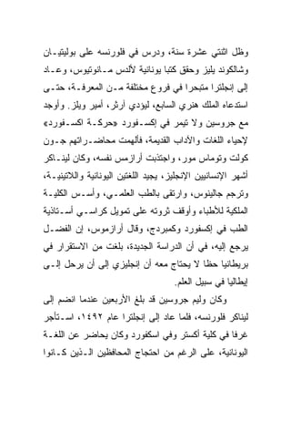 ‫ﻭﻅل ﺍﺜﻨﺘﻲ ﻋﺸﺭﺓ ﺴﻨﺔ، ﻭﺩﺭﺱ ﻓﻲ ﻓﻠﻭﺭﻨﺴﻪ ﻋﻠﻰ ﺒﻭﻟﻴﺘﻴـﺎﻥ‬
‫ﻭﺸﺎﻟﻜﻭﻨﺩ ﻴﻠﻴﺯ ﻭﺤﻘﻕ ﻜﺘﺒﺎ ﻴﻭﻨﺎﻨﻴﺔ ﻷﻟﺩﺱ ﻤـﺎﻨﻭﺘﻴﻭﺱ، ﻭﻋـﺎﺩ‬
‫ﺇﻟﻰ ﺇﻨﺠﻠﺘﺭﺍ ﻤﺘﺒﺤﺭﺍ ﻓﻲ ﻓﺭﻭﻉ ﻤﺨﺘﻠﻔﺔ ﻤـﻥ ﺍﻟﻤﻌﺭﻓـﺔ، ﺤﺘـﻰ‬
                                   ‫‪‬‬
‫ﺍﺴﺘﺩﻋﺎﻩ ﺍﻟﻤﻠﻙ ﻫﻨﺭﻱ ﺍﻟﺴﺎﺒﻊ، ﻟﻴﺅﺩﻱ ﺁﺭﺜﺭ، ﺃﻤﻴﺭ ﻭﻴﻠﺯ. ﻭﺃﻭﺠﺩ‬
‫ﻤﻊ ﺠﺭﻭﺴﻴﻥ ﻭﻻ ﺘﻴﻤﺭ ﻓﻲ ﺇﻜﺴـﻔﻭﺭﺩ »ﺤﺭﻜـﺔ ﺍﻜﺴـﻔﻭﺭﺩ«‬
‫ﻹﺤﻴﺎﺀ ﺍﻟﻠﻐﺎﺕ ﻭﺍﻵﺩﺍﺏ ﺍﻟﻘﺩﻴﻤﺔ، ﻓﺄﻟﻬﻤﺕ ﻤﺤﺎﻀـﺭﺍﺘﻬﻡ ﺠـﻭﻥ‬
‫ﻜﻭﻟﺕ ﻭﺘﻭﻤﺎﺱ ﻤﻭﺭ، ﻭﺍﺠﺘﺫﺒﺕ ﺃﺭﺍﺯﻤﺱ ﻨﻔﺴﻪ، ﻭﻜﺎﻥ ﻟﻴﻨـﺎﻜﺭ‬
‫ﺃﺸﻬﺭ ﺍﻹﻨﺴﺎﻨﻴﻴﻥ ﺍﻹﻨﺠﻠﻴﺯ، ﻴﺠﻴﺩ ﺍﻟﻠﻐﺘﻴﻥ ﺍﻟﻴﻭﻨﺎﻨﻴﺔ ﻭﺍﻟﻼﺘﻴﻨﻴـﺔ،‬
‫ﻭﺘﺭﺠﻡ ﺠﺎﻟﻴﻨﻭﺱ، ﻭﺍﺭﺘﻘﻰ ﺒﺎﻟﻁﺏ ﺍﻟﻌﻠﻤـﻲ، ﻭﺃﺴـﺱ ﺍﻟﻜﻠﻴـﺔ‬
‫ﺍﻟﻤﻠﻜﻴﺔ ﻟﻸﻁﺒﺎﺀ ﻭﺃﻭﻗﻑ ﺜﺭﻭﺘﻪ ﻋﻠﻰ ﺘﻤﻭﻴل ﻜﺭﺍﺴـﻲ ﺃﺴـﺘﺎﺫﻴﺔ‬
‫ﺍﻟﻁﺏ ﻓﻲ ﺇﻜﺴﻔﻭﺭﺩ ﻭﻜﻤﺒﺭﺩﺝ، ﻭﻗﺎل ﺃﺭﺍﺯﻤﻭﺱ، ﺇﻥ ﺍﻟﻔﻀـل‬
‫ﻴﺭﺠﻊ ﺇﻟﻴﻪ، ﻓﻲ ﺃﻥ ﺍﻟﺩﺭﺍﺴﺔ ﺍﻟﺠﺩﻴﺩﺓ، ﺒﻠﻐﺕ ﻤﻥ ﺍﻻﺴﺘﻘﺭﺍﺭ ﻓﻲ‬
‫ﺒﺭﻴﻁﺎﻨﻴﺎ ﺤﻅﺎ ﻻ ﻴﺤﺘﺎﺝ ﻤﻌﻪ ﺃﻥ ﺇﻨﺠﻠﻴﺯﻱ ﺇﻟﻰ ﺃﻥ ﻴﺭﺤل ﺇﻟـﻰ‬
                                         ‫ﹰ‬
                                     ‫ﺇﻴﻁﺎﻟﻴﺎ ﻓﻲ ﺴﺒﻴل ﺍﻟﻌﻠﻡ.‬
‫ﻭﻜﺎﻥ ﻭﻟﻴﻡ ﺠﺭﻭﺴﻴﻥ ﻗﺩ ﺒﻠﻎ ﺍﻷﺭﺒﻌﻴﻥ ﻋﻨﺩﻤﺎ ﺍﻨﻀﻡ ﺇﻟﻰ‬
‫ﻟﻴﻨﺎﻜﺭ ﻓﻠﻭﺭﻨﺴﻪ، ﻓﻠﻤﺎ ﻋﺎﺩ ﺇﻟﻰ ﺇﻨﺠﻠﺘﺭﺍ ﻋﺎﻡ ٢٩٤١، ﺍﺴـﺘﺄﺠﺭ‬
‫ﻏﺭﻓﺎ ﻓﻲ ﻜﻠﻴﺔ ﺃﻜﺴﺘﺭ ﻭﻓﻲ ﺍﺴﻜﻔﻭﺭﺩ ﻭﻜﺎﻥ ﻴﺤﺎﻀﺭ ﻋﻥ ﺍﻟﻠﻐـﺔ‬
                                                ‫ﹰ‬
‫ﺍﻟﻴﻭﻨﺎﻨﻴﺔ، ﻋﻠﻰ ﺍﻟﺭﻏﻡ ﻤﻥ ﺍﺤﺘﺠﺎﺝ ﺍﻟﻤﺤﺎﻓﻅﻴﻥ ﺍﻟـﺫﻴﻥ ﻜـﺎﻨﻭﺍ‬
 