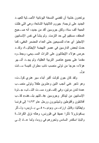 ‫ﻴﺭﺘﻌﺩﻭﻥ ﺨﺸﻴﺔ ﺃﻥ ﺘﻘﻀﻲ ﺍﻟﻨﺴﺨﺔ ﺍﻟﻴﻭﻨﺎﻨﻴﺔ ﺍﻷﺼـﻠﻴﺔ ﻟﻠﻌﻬـﺩ‬
‫ﺍﻟﺠﺩﻴﺩ ﻋﻠﻰ ﺘﺭﺠﻤﺔ: ﺠﻴﺭﻭﻡ ﺍﻟﻼﺘﻴﻨﻴﺔ ﺍﻟﺸﺎﺌﻌﺔ، ﻭﻫﻲ ﺍﻟﺘﻲ ﻅﻠﺕ‬
‫ﺍﻟﺤﺠﺔ ﺃﻟﻑ ﺴﻨﺔ، ﻭﻟﻜﻥ ﺠﺭﻭﺴﻴﻥ ﺃﻜﺩ ﻤﻥ ﺠﺩﻴﺩ، ﺃﻨﻪ ﺼـﺤﻴﺢ‬
‫ﺍﻟﻤﻌﺘﻘﺩ، ﻤﺴﺘﻘﻴﻡ ﺇﻟﻰ ﺤﺩ ﺍﻟﺘﺯﻤﺕ. ﻭﻟﻡ ﻴﻨﺸﺄ ﻓﻲ ﻨﻔﺱ ﺍﻹﻨﺴﺎﻨﻴﻴﻥ‬
‫ﺍﻹﻨﺠﻠﻴﺯ ﺃﻱ ﻋﺩﺍﺀ ﻟﻠﻤﺴﻴﺤﻴﻥ ﺤﺘﻰ ﺍﻟﻌﺩﺍﺀ ﺍﻟﻤﻀﻤﺭ ﺍﻟﺨﻔﻲ، ﻜﻤﺎ‬
‫ﺤﺩﺙ ﻟﺒﻌﺽ ﺍﻟﺩﺍﺭﺴﻴﻥ ﻓﻲ ﻋﺼﺭ ﺍﻟﻨﻬﻀﺔ ﺍﻹﻴﻁﺎﻟﻴـﺔ، ﻭﻟﻘـﺩ‬
‫ﺤﺭﺹ ﻫﺅﻻﺀ ﺍﻹﻴﻁﺎﻟﻴﻭﻥ ﻋﻠﻰ ﺍﻟﺘﺭﺍﺙ ﺍﻟﻤﺴـﻴﺤﻲ، ﻭﺠﻌﻠـﻭﻩ‬
‫ﻤﻘﺩﻤﺎ ﻋﻠﻰ ﺠﻤﻴﻊ ﻋﻨﺎﺼﺭ ﺍﻟﺘﺭﺒﻴﺔ ﺍﻟﻌﻘﻠﻴﺔ، ﻭﻟﻡ ﻴﺠـﺩ ﺃﺸـﻬﺭ‬
                                                ‫‪‬‬
‫ﻫﺅﻻﺀ، ﺤﺭﺠﺎ ﻤﻥ ﺘﻭﻟﻲ ﻤﻨﺼﺏ ﻨﺎﺌﺏ ﻤﻁﺭﺍﻥ ﻜﻨﻴﺴﺔ ﺴـﺎﻨﺕ‬
                                     ‫‪‬‬
                                                   ‫ﺒﻭل.‬
‫ﻭﻟﻘﺩ ﻜﺎﻥ ﺠﻭﻥ ﻜﻭﻟﺕ ﺃﻜﺒﺭ ﺃﺒﻨﺎﺀ ﺴﻴﺭ ﻫﻨﺭﻱ ﻜﻭﻟـﺕ،‬
‫ﻭﻫﻭ ﺘﺎﺠﺭ ﻏﻨﻲ ﺃﻨﺠﺏ ﺍﺜﻨﻴﻥ ﻭﻋﺸﺭﻴﻥ ﻁﻔﻼ ﻭﺘﻭﻟﻰ ﻤﻨﺼـﺏ‬
‫ﻋﻤﺩﺓ ﻟﻨﺩﻥ ﻤﺭﺘﻴﻥ، ﻭﻓﻲ ﺇﻜﺴـﻔﻭﺭﺩ ﻤﺴـﺕ ﺍﻟﺸـﺎﺏ، ﺠـﺫﻭﺓ‬
‫ﺍﻹﻨﺴﺎﻨﻴﻴﻥ ﻤﻥ ﻟﻴﻨﺎﻜﺭ ﻭﺠﺭﻭﺴﻴﻥ »ﻓـﺎﻟﺘﻬﻡ ﺒﺸـﻐﻑ« ﻜﺘـﺏ‬
‫ﺃﻓﻼﻁﻭﻥ ﻭﺃﻓﻠﻭﻁﻴﻥ ﻭﺸﻴﺸﻴﺭﻭﻥ ﻭﺭﺤل ﻋﺎﻡ ٣٩٤١ ﺇﻟﻰ ﻓﺭﻨﺴﺎ‬
‫ﻭﺇﻴﻁﺎﻟﻴﺎ، ﻭﻗﺎﺒل ﺍﺭﺯﺍﻤـﺱ ﻭﺒﻭﺩﻴـﻪ ﻓـﻲ ﺒـﺎﺭﻴﺱ، ﻭﺘـﺄﺜﺭ‬
‫ﺒﺴﺎﻓﻭﻨﺎﺭﻭﻻ ﺘﺄﺜﺭﺍ ﻋﻤﻴﻘﺎ ﻓﻲ ﻓﻠﻭﺭﻨﺱ، ﻭﻫﺎﻟﻪ ﻨﺯﻕ ﺍﻟﻜﺭﺍﺩﻟـﺔ‬
                                ‫ﹰ‬     ‫‪‬‬
‫ﻭﺍﻟﺒﺎﺒﺎ ﺍﺴﻜﻨﺩﺭ ﺍﻟﺴﺎﺩﺱ ﻭﺘﺤﺭﺭﻫﻡ ﻓﻲ ﺭﻭﻤﺎ، ﻭﻟﻤﺎ ﻋـﺎﺩ ﺇﻟـﻰ‬
 