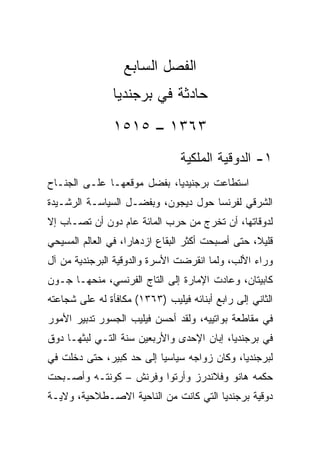 ‫ﺍﻟﻔﺼل ﺍﻟﺴﺎﺒﻊ‬
                ‫ﺤﺎﺩﺜﺔ ﻓﻲ ﺒﺭﺠﻨﺩﻴﺎ‬
                ‫٣٦٣١ – ٥١٥١‬
                                 ‫١- ﺍﻟﺩﻭﻗﻴﺔ ﺍﻟﻤﻠﻜﻴﺔ‬
‫ﺍﺴﺘﻁﺎﻋﺕ ﺒﺭﺠﻨﻴﺩﻴﺎ، ﺒﻔﻀل ﻤﻭﻗﻌﻬـﺎ ﻋﻠـﻰ ﺍﻟﺠﻨـﺎﺡ‬
‫ﺍﻟﺸﺭﻗﻲ ﻟﻔﺭﻨﺴﺎ ﺤﻭل ﺩﻴﺠﻭﻥ، ﻭﺒﻔﻀـل ﺍﻟﺴﻴﺎﺴـﺔ ﺍﻟﺭﺸـﻴﺩﺓ‬
‫ﻟﺩﻭﻗﺎﺘﻬﺎ، ﺃﻥ ﺘﺨﺭﺝ ﻤﻥ ﺤﺭﺏ ﺍﻟﻤﺎﺌﺔ ﻋﺎﻡ ﺩﻭﻥ ﺃﻥ ﺘﺼـﺎﺏ ﺇﻻ‬
‫ﻗﻠﻴﻼ، ﺤﺘﻰ ﺃﺼﺒﺤﺕ ﺃﻜﺜﺭ ﺍﻟﺒﻘﺎﻉ ﺍﺯﺩﻫﺎﺭﺍ، ﻓﻲ ﺍﻟﻌﺎﻟﻡ ﺍﻟﻤﺴﻴﺤﻲ‬
                    ‫‪‬‬
‫ﻭﺭﺍﺀ ﺍﻷﻟﺏ، ﻭﻟﻤﺎ ﺍﻨﻘﺭﻀﺕ ﺍﻷﺴﺭﺓ ﻭﺍﻟﺩﻭﻗﻴﺔ ﺍﻟﺒﺭﺠﻨﺩﻴﺔ ﻤﻥ ﺁل‬
‫ﻜﺎﺒﻴﺘﺎﻥ، ﻭﻋﺎﺩﺕ ﺍﻹﻤﺎﺭﺓ ﺇﻟﻰ ﺍﻟﺘﺎﺝ ﺍﻟﻔﺭﻨﺴﻲ، ﻤﻨﺤﻬـﺎ ﺠـﻭﻥ‬
‫ﺍﻟﺜﺎﻨﻲ ﺇﻟﻰ ﺭﺍﺒﻊ ﺃﺒﻨﺎﺌﻪ ﻓﻴﻠﻴﺏ )٣٦٣١( ﻤﻜﺎﻓﺄﺓ ﻟﻪ ﻋﻠﻰ ﺸﺠﺎﻋﺘﻪ‬
‫ﻓﻲ ﻤﻘﺎﻁﻌﺔ ﺒﻭﺍﺘﻴﻴﻪ، ﻭﻟﻘﺩ ﺃﺤﺴﻥ ﻓﻴﻠﻴﺏ ﺍﻟﺠﺴﻭﺭ ﺘﺩﺒﻴﺭ ﺍﻷﻤﻭﺭ‬
‫ﻓﻲ ﺒﺭﺠﻨﺩﻴﺎ، ﺇﺒﺎﻥ ﺍﻹﺤﺩﻯ ﻭﺍﻷﺭﺒﻌﻴﻥ ﺴﻨﺔ ﺍﻟﺘـﻲ ﻟﺒﺜﻬـﺎ ﺩﻭﻕ‬
‫ﻟﺒﺭﺠﻨﺩﻴﺎ، ﻭﻜﺎﻥ ﺯﻭﺍﺠﻪ ﺴﻴﺎﺴﻴﺎ ﺇﻟﻰ ﺤﺩ ﻜﺒﻴﺭ، ﺤﺘﻰ ﺩﺨﻠﺕ ﻓﻲ‬
                          ‫‪‬‬
‫ﺤﻜﻤﻪ ﻫﺎﻨﻭ ﻭﻓﻼﻨﺩﺭﺯ ﻭﺃﺭﺘﻭﺍ ﻭﻓﺭﻨﺵ – ﻜﻭﻨﺘـﻪ ﻭﺃﺼـﺒﺤﺕ‬
‫ﺩﻭﻗﻴﺔ ﺒﺭﺠﻨﺩﻴﺎ ﺍﻟﺘﻲ ﻜﺎﻨﺕ ﻤﻥ ﺍﻟﻨﺎﺤﻴﺔ ﺍﻻﺼـﻁﻼﺤﻴﺔ، ﻭﻻﻴـﺔ‬
 