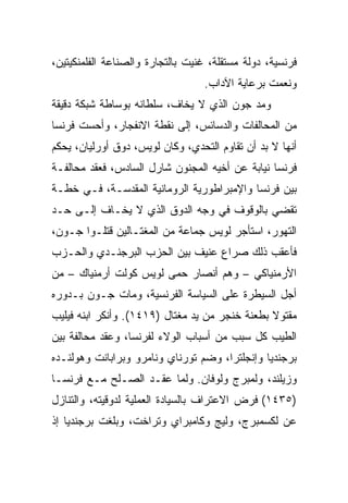 ‫ﻓﺭﻨﺴﻴﺔ، ﺩﻭﻟﺔ ﻤﺴﺘﻘﻠﺔ، ﻏﻨﻴﺕ ﺒﺎﻟﺘﺠﺎﺭﺓ ﻭﺍﻟﺼﻨﺎﻋﺔ ﺍﻟﻔﻠﻤﻨﻜﻴﺘﻴﻥ،‬
                                  ‫ﻭﻨﻌﻤﺕ ﺒﺭﻋﺎﻴﺔ ﺍﻵﺩﺍﺏ.‬
‫ﻭﻤﺩ ﺠﻭﻥ ﺍﻟﺫﻱ ﻻ ﻴﺨﺎﻑ، ﺴﻠﻁﺎﻨﻪ ﺒﻭﺴﺎﻁﺔ ﺸﺒﻜﺔ ﺩﻗﻴﻘﺔ‬
‫ﻤﻥ ﺍﻟﻤﺤﺎﻟﻔﺎﺕ ﻭﺍﻟﺩﺴﺎﺌﺱ، ﺇﻟﻰ ﻨﻘﻁﺔ ﺍﻻﻨﻔﺠﺎﺭ، ﻭﺃﺤﺴﺕ ﻓﺭﻨﺴﺎ‬
‫ﺃﻨﻬﺎ ﻻ ﺒﺩ ﺃﻥ ﺘﻘﺎﻭﻡ ﺍﻟﺘﺤﺩﻱ، ﻭﻜﺎﻥ ﻟﻭﻴﺱ، ﺩﻭﻕ ﺃﻭﺭﻟﻴﺎﻥ، ﻴﺤﻜﻡ‬
‫ﻓﺭﻨﺴﺎ ﻨﻴﺎﺒﺔ ﻋﻥ ﺃﺨﻴﻪ ﺍﻟﻤﺠﻨﻭﻥ ﺸﺎﺭل ﺍﻟﺴﺎﺩﺱ، ﻓﻌﻘﺩ ﻤﺤﺎﻟﻔـﺔ‬
‫ﺒﻴﻥ ﻓﺭﻨﺴﺎ ﻭﺍﻹﻤﺒﺭﺍﻁﻭﺭﻴﺔ ﺍﻟﺭﻭﻤﺎﻨﻴﺔ ﺍﻟﻤﻘﺩﺴـﺔ، ﻓـﻲ ﺨﻁـﺔ‬
‫ﺘﻘﻀﻲ ﺒﺎﻟﻭﻗﻭﻑ ﻓﻲ ﻭﺠﻪ ﺍﻟﺩﻭﻕ ﺍﻟﺫﻱ ﻻ ﻴﺨـﺎﻑ ﺇﻟـﻰ ﺤـﺩ‬
‫ﺍﻟﺘﻬﻭﺭ، ﺍﺴﺘﺄﺠﺭ ﻟﻭﻴﺱ ﺠﻤﺎﻋﺔ ﻤﻥ ﺍﻟﻤﻐﺘـﺎﻟﻴﻥ ﻗﺘﻠـﻭﺍ ﺠـﻭﻥ،‬
‫ﻓﺄﻋﻘﺏ ﺫﻟﻙ ﺼﺭﺍﻉ ﻋﻨﻴﻑ ﺒﻴﻥ ﺍﻟﺤﺯﺏ ﺍﻟﺒﺭﺠﻨـﺩﻱ ﻭﺍﻟﺤـﺯﺏ‬
‫ﺍﻷﺭﻤﻨﻴﺎﻜﻲ – ﻭﻫﻡ ﺃﻨﺼﺎﺭ ﺤﻤﻰ ﻟﻭﻴﺱ ﻜﻭﻟﺕ ﺃﺭﻤﻨﻴﺎﻙ – ﻤﻥ‬
‫ﺃﺠل ﺍﻟﺴﻴﻁﺭﺓ ﻋﻠﻰ ﺍﻟﺴﻴﺎﺴﺔ ﺍﻟﻔﺭﻨﺴﻴﺔ، ﻭﻤﺎﺕ ﺠـﻭﻥ ﺒـﺩﻭﺭﻩ‬
‫ﻤﻘﺘﻭﻻ ﺒﻁﻌﻨﺔ ﺨﻨﺠﺭ ﻤﻥ ﻴﺩ ﻤﻐﺘﺎل )٩١٤١(. ﻭﺃﻨﻜﺭ ﺍﺒﻨﻪ ﻓﻴﻠﻴﺏ‬
‫ﺍﻟﻁﻴﺏ ﻜل ﺴﺒﺏ ﻤﻥ ﺃﺴﺒﺎﺏ ﺍﻟﻭﻻﺀ ﻟﻔﺭﻨﺴﺎ، ﻭﻋﻘﺩ ﻤﺤﺎﻟﻔﺔ ﺒﻴﻥ‬
‫ﺒﺭﺠﻨﺩﻴﺎ ﻭﺇﻨﺠﻠﺘﺭﺍ، ﻭﻀﻡ ﺘﻭﺭﻨﺎﻱ ﻭﻨﺎﻤﺭﻭ ﻭﺒﺭﺍﺒﺎﻨﺕ ﻭﻫﻭﻟﻨـﺩﻩ‬
‫ﻭﺯﻴﻠﻨﺩ، ﻭﻟﻤﺒﺭﺝ ﻭﻟﻭﻓﺎﻥ. ﻭﻟﻤﺎ ﻋﻘـﺩ ﺍﻟﺼـﻠﺢ ﻤـﻊ ﻓﺭﻨﺴـﺎ‬
‫)٥٣٤١( ﻓﺭﺽ ﺍﻻﻋﺘﺭﺍﻑ ﺒﺎﻟﺴﻴﺎﺩﺓ ﺍﻟﻌﻤﻠﻴﺔ ﻟﺩﻭﻗﻴﺘﻪ، ﻭﺍﻟﺘﻨﺎﺯل‬
‫ﻋﻥ ﻟﻜﺴﻤﺒﺭﺝ، ﻭﻟﻴﺞ ﻭﻜﺎﻤﺒﺭﺍﻱ ﻭﺘﺭﺍﺨﺕ، ﻭﺒﻠﻐﺕ ﺒﺭﺠﻨﺩﻴﺎ ﺇﺫ‬
 