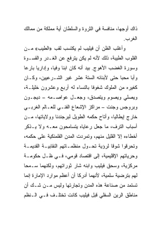 ‫ﺫﺍﻙ ﺃﻭﺠﻬﺎ، ﻤﻨﺎﻓﺴﺔ ﻓﻲ ﺍﻟﺜﺭﻭﺓ ﻭﺍﻟﺴﻠﻁﺎﻥ ﺃﻴﺔ ﻤﻤﻠﻜﺔ ﻤﻥ ﻤﻤﺎﻟﻙ‬
                                                 ‫ﺍﻟﻐﺭﺏ.‬
‫ﻭﺃﻏﻠﺏ ﺍﻟﻅﻥ ﺃﻥ ﻓﻴﻠﻴﺏ ﻟﻡ ﻴﻜﺘﺴﺏ ﻟﻘﺏ »ﺍﻟﻁﻴﺏ« ﻤـﻥ‬
‫ﺍﻟﻘﻠﻭﺏ ﺍﻟﻁﻴﺒﺔ، ﺫﻟﻙ ﻷﻨﻪ ﻟﻡ ﻴﻜﻥ ﻴﺘﺭﻓﻊ ﻋﻥ ﺍﻟﻐـﺩﺭ ﻭﺍﻟﻘﺴـﻭﺓ‬
‫ﻭﺴﻭﺭﺓ ﺍﻟﻐﻀﺏ ﺍﻷﻫﻭﺝ. ﺒﻴﺩ ﺃﻨﻪ ﻜﺎﻥ ﺍﺒﻨﺎ ﻭﻓ ‪‬ﺎ، ﻭﺇﺩﺍﺭﻴﺎ ﺒﺎﺭﻋﺎ‬
 ‫‪‬‬     ‫‪‬‬        ‫ﹰ ﻴ‬
‫ﻭﺃﺒﺎ ﻤﺤﺒﺎ ﺤﺘﻰ ﻷﺒﻨﺎﺌﻪ ﺍﻟﺴﺘﺔ ﻋﺸﺭ ﻏﻴﺭ ﺍﻟﺸـﺭﻋﻴﻴﻥ، ﻭﻜـﺎﻥ‬
                                           ‫‪‬‬
‫ﻜﻐﻴﺭﻩ ﻤﻥ ﺍﻟﻤﻠﻭﻙ ﺸﻐﻭﻓﺎ ﺒﺎﻟﻨﺴﺎﺀ ﻟﻪ ﺃﺭﺒﻊ ﻭﻋﺸﺭﻭﻥ ﺨﻠﻴﻠـﺔ،‬
                                ‫ﹰ‬
‫ﻭﻴﺼﻠﻲ ﻭﻴﺼﻭﻡ ﻭﻴﺘﺼﺩﻕ، ﻭﺠﻌـل ﻋﻭﺍﺼـﻤﻪ – ﺩﻴﺠـﻭﻥ‬
‫ﻭﺒﺭﻭﺠﺱ ﻭﺠﻨﺕ – ﻤﺭﺍﻜﺯ ﺍﻹﺸﻌﺎﻉ ﺍﻟﻔﻨـﻲ ﻟﻠﻌـﺎﻟﻡ ﺍﻟﻐﺭﺒـﻲ‬
‫ﺨﺎﺭﺝ ﺇﻴﻁﺎﻟﻴﺎ، ﻭﺃﺘﺎﺡ ﺤﻜﻤﻪ ﺍﻟﻁﻭﻴل ﻟﺒﺭﺠﻨﺩﻨﺎ ﻭﻭﻻﻴﺎﺘﻬﺎ، ﻤـﻥ‬
‫ﺃﺴﺒﺎﺏ ﺍﻟﺘﺭﻑ، ﻤﺎ ﺠﻌل ﺭﻋﺎﻴﺎﻩ ﻴﺘﺴﺎﻤﺤﻭﻥ ﻤﻌـﻪ ﻭﻻ ﻴـﺫﻜﺭ‬
‫ﺃﺨﻁﺎﺀﻩ ﺇﻻ ﺍﻟﻘﻠﻴل ﻤﻨﻬﻡ، ﻭﺘﻤﺭﺩﺕ ﺍﻟﻤﺩﻥ ﺍﻟﻔﻠﻤﻨﻜﻴﺔ ﻋﻠﻰ ﺤﻜﻤﻪ،‬
‫ﻭﺘﺤﺭﻗﻭﺍ ﺸﻭﻗﺎ ﻟﺭﺅﻴﺔ ﺘﺤـﻭل ﻤﻨﻅﻤـﺎﺘﻬﻡ ﺍﻟﻨﻘﺎﺒﻴـﺔ ﺍﻟﻘﺩﻴﻤـﺔ‬
                                          ‫ﹰ‬
‫ﻭﺤﺭﻴﺎﺘﻬﻡ ﺍﻹﻗﻠﻴﻤﻴﺔ، ﺇﻟﻰ ﺍﻗﺘﺼﺎﺩ ﻗﻭﻤﻲ، ﻓـﻲ ﻅـل ﺤﻜﻭﻤـﺔ‬
‫ﻤﺭﻜﺯﻴﺔ، ﻭﺴﺤﻕ ﻓﻴﻠﻴﺏ ﻭﺍﺒﻨﻪ ﺸﺎﺭ ﺜﻭﺭﺍﺘﻬﻡ، ﻭﻟﻜﻨﻬﻤﺎ ﺴـﻤﺤﺎ‬
‫ﻟﻬﻡ ﺒﺘﺭﻀﻴﺔ ﺴﻠﻤﻴﺔ، ﻷﻨﻬﻤﺎ ﺃﺩﺭﻜﺎ ﺃﻥ ﺃﻋﻅﻡ ﻤﻭﺍﺭﺩ ﺍﻹﻤﺎﺭﺓ ﺇﻨﻤﺎ‬
‫ﺘﺴﺘﻤﺩ ﻤﻥ ﺼﻨﺎﻋﺔ ﻫﺫﻩ ﺍﻟﻤﺩﻥ ﻭﺘﺠﺎﺭﺘﻬﺎ ﻭﻟﻴﺱ ﻤـﻥ ﺸـﻙ ﺃﻥ‬
‫ﻤﻨﺎﻁﻕ ﺍﻟﺭﻴﻥ ﺍﻟﺴﻔﻠﻲ ﻗﺒل ﻓﻴﻠﻴﺏ ﻜﺎﻨﺕ ﺘﺨﺘﻠـﻑ ﻓـﻲ ﺍﻟـﻨﻅﻡ‬
 