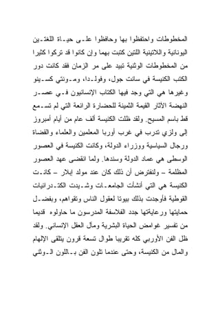 ‫ﺍﻟﻤﺨﻁﻭﻁﺎﺕ ﻭﺍﺤﺘﻔﻅﻭﺍ ﺒﻬﺎ ﻭﺤﺎﻓﻅﻭﺍ ﻋﻠـﻰ ﺤﻴـﺎﺓ ﺍﻟﻠﻐﺘـﻴﻥ‬
‫ﺍﻟﻴﻭﻨﺎﻨﻴﺔ ﻭﺍﻟﻼﺘﻴﻨﻴﺔ ﺍﻟﻠﺘﻴﻥ ﻜﺘﺒﺕ ﺒﻬﻤﺎ ﻭﺇﻥ ﻜﺎﻨﻭﺍ ﻗﺩ ﺘﺭﻜﻭﺍ ﻜﺜﻴﺭﺍ‬
 ‫‪‬‬
‫ﻤﻥ ﺍﻟﻤﺨﻁﻭﻁﺎﺕ ﺍﻟﻭﺜﻨﻴﺔ ﺘﺒﻴﺩ ﻋﻠﻰ ﻤﺭ ﺍﻟﺯﻤﺎﻥ ﻓﻘﺩ ﻜﺎﻨﺕ ﺩﻭﺭ‬
‫ﺍﻟﻜﺘﺏ ﺍﻟﻜﻨﻴﺴﺔ ﻓﻲ ﺴﺎﻨﺕ ﺠﻭل، ﻭﻓﻭﻟـﺩﺍ، ﻭﻤـﻭﻨﺘﻲ ﻜﺴـﻴﻨﻭ‬
‫ﻭﻏﻴﺭﻫﺎ ﻫﻲ ﺍﻟﺘﻲ ﻭﺠﺩ ﻓﻴﻬﺎ ﺍﻟﻜﺘﺎﺏ ﺍﻹﻨﺴﺎﻨﻴﻭﻥ ﻓـﻲ ﻋﺼـﺭ‬
‫ﺍﻟﻨﻬﻀﺔ ﺍﻵﺜﺎﺭ ﺍﻟﻘﻴﻤﺔ ﺍﻟﺜﻤﻴﻨﺔ ﻟﻠﺤﻀﺎﺭﺓ ﺍﻟﺭﺍﺌﻌﺔ ﺍﻟﺘﻲ ﻟﻡ ﺘﺴـﻤﻊ‬
‫ﻗﻁ ﺒﺎﺴﻡ ﺍﻟﻤﺴﻴﺢ. ﻭﻟﻘﺩ ﻅﻠﺕ ﺍﻟﻜﻨﻴﺴﺔ ﺃﻟﻑ ﻋﺎﻡ ﻤﻥ ﺃﻴﺎﻡ ﺃﻤﺒﺭﻭﺯ‬
‫ﺇﻟﻰ ﻭﻟﺯﻱ ﺘﺩﺭﺏ ﻓﻲ ﻏﺭﺏ ﺃﻭﺭﺒﺎ ﺍﻟﻤﻌﻠﻤﻴﻥ ﻭﺍﻟﻌﻠﻤﺎﺀ ﻭﺍﻟﻘﻀﺎﺓ‬
‫ﻭﺭﺠﺎل ﺍﻟﺴﻴﺎﺴﻴﺔ ﻭﻭﺯﺭﺍﺀ ﺍﻟﺩﻭﻟﺔ، ﻭﻜﺎﻨﺕ ﺍﻟﻜﻨﻴﺴﺔ ﻓﻲ ﺍﻟﻌﺼﻭﺭ‬
‫ﺍﻟﻭﺴﻁﻰ ﻫﻲ ﻋﻤﺎﺩ ﺍﻟﺩﻭﻟﺔ ﻭﺴﻨﺩﻫﺎ. ﻭﻟﻤﺎ ﺍﻨﻘﻀﻰ ﻋﻬﺩ ﺍﻟﻌﺼﻭﺭ‬
‫ﺍﻟﻤﻅﻠﻤﺔ – ﻭﻟﻨﻔﺘﺭﺽ ﺃﻥ ﺫﻟﻙ ﻜﺎﻥ ﻋﻨﺩ ﻤﻭﻟﺩ ﺇﺒﻼﺭ – ﻜﺎﻨـﺕ‬
‫ﺍﻟﻜﻨﻴﺴﺔ ﻫﻲ ﺍﻟﺘﻲ ﺃﻨﺸﺄﺕ ﺍﻟﺠﺎﻤﻌـﺎﺕ ﻭﺸـﻴﺩﺕ ﺍﻟﻜﺘـﺩﺭﺍﺌﻴﺎﺕ‬
‫ﺍﻟﻘﻭﻁﻴﺔ ﻓﺄﻭﺠﺩﺕ ﺒﺫﻟﻙ ﺒﻴﻭﺘﺎ ﻟﻌﻘﻭل ﺍﻟﻨﺎﺱ ﻭﺘﻘﻭﺍﻫﻡ، ﻭﺒﻔﻀـل‬
                             ‫ﹰ‬
‫ﺤﻤﺎﻴﺘﻬﺎ ﻭﺭﻋﺎﻴﺔﺘﻬﺎ ﺠﺩﺩ ﺍﻟﻔﻼﺴﻔﺔ ﺍﻟﻤﺩﺭﺴﻭﻥ ﻤﺎ ﺤﺎﻭﻟﻭﻩ ﻗﺩﻴﻤﺎ‬
 ‫‪‬‬
‫ﻤﻥ ﺘﻔﺴﻴﺭ ﻏﻭﺍﻤﺽ ﺍﻟﺤﻴﺎﺓ ﺍﻟﺒﺸﺭﻴﺔ ﻭﻤﺂل ﺍﻟﻌﻘل ﺍﻹﻨﺴﺎﻨﻲ. ﻭﻟﻘﺩ‬
‫ﻅل ﺍﻟﻔﻥ ﺍﻷﻭﺭﺒﻲ ﻜﻠﻪ ﺘﻘﺭﻴﺒﺎ ﻁﻭﺍل ﺘﺴﻌﺔ ﻗﺭﻭﻥ ﻴﺘﻠﻘﻰ ﺍﻹﻟﻬﺎﻡ‬
                             ‫‪‬‬
‫ﻭﺍﻟﻤﺎل ﻤﻥ ﺍﻟﻜﻨﻴﺴﺔ، ﻭﺤﺘﻰ ﻋﻨﺩﻤﺎ ﺘﻠﻭﻥ ﺍﻟﻔﻥ ﺒـﺎﻟﻠﻭﻥ ﺍﻟـﻭﺜﻨﻲ‬
 