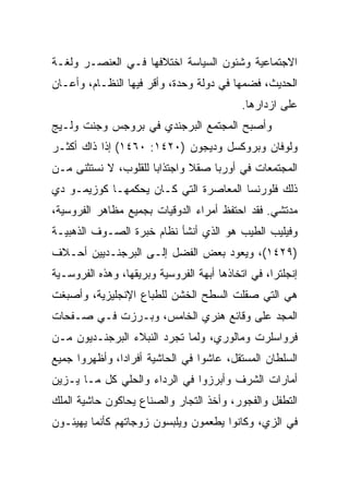 ‫ﺍﻻﺠﺘﻤﺎﻋﻴﺔ ﻭﺸﺌﻭﻥ ﺍﻟﺴﻴﺎﺴﺔ ﺍﺨﺘﻼﻓﻬﺎ ﻓـﻲ ﺍﻟﻌﻨﺼـﺭ ﻭﻟﻐـﺔ‬
‫ﺍﻟﺤﺩﻴﺙ، ﻓﻀﻤﻬﺎ ﻓﻲ ﺩﻭﻟﺔ ﻭﺤﺩﺓ، ﻭﺃﻗﺭ ﻓﻴﻬﺎ ﺍﻟﻨﻅـﺎﻡ، ﻭﺃﻋـﺎﻥ‬
                                            ‫ﻋﻠﻰ ﺍﺯﺩﺍﺭﻫﺎ.‬
‫ﻭﺃﺼﺒﺢ ﺍﻟﻤﺠﺘﻤﻊ ﺍﻟﺒﺭﺠﻨﺩﻱ ﻓﻲ ﺒﺭﻭﺠﺱ ﻭﺠﻨﺕ ﻭﻟـﻴﺞ‬
‫ﻭﻟﻭﻓﺎﻥ ﻭﺒﺭﻭﻜﺴل ﻭﺩﻴﺠﻭﻥ )٠٢٤١: ٠٦٤١( ﺇﺫﺍ ﺫﺍﻙ ﺃﻜﺜـﺭ‬
‫ﺍﻟﻤﺠﺘﻤﻌﺎﺕ ﻓﻲ ﺃﻭﺭﺒﺎ ﺼﻘﻼ ﻭﺍﺠﺘﺫﺍﺒﺎ ﻟﻠﻘﻠﻭﺏ، ﻻ ﻨﺴﺘﺜﻨﻰ ﻤـﻥ‬
                      ‫‪‬‬
‫ﺫﻟﻙ ﻓﻠﻭﺭﻨﺴﺎ ﺍﻟﻤﻌﺎﺼﺭﺓ ﺍﻟﺘﻲ ﻜـﺎﻥ ﻴﺤﻜﻤﻬـﺎ ﻜﻭﺯﻴﻤـﻭ ﺩﻱ‬
‫ﻤﺩﺘﺸﻲ. ﻓﻘﺩ ﺍﺤﺘﻔﻅ ﺃﻤﺭﺍﺀ ﺍﻟﺩﻭﻗﻴﺎﺕ ﺒﺠﻤﻴﻊ ﻤﻅﺎﻫﺭ ﺍﻟﻔﺭﻭﺴﻴﺔ،‬
‫ﻭﻓﻴﻠﻴﺏ ﺍﻟﻁﻴﺏ ﻫﻭ ﺍﻟﺫﻱ ﺃﻨﺸﺄ ﻨﻅﺎﻡ ﺨﺒﺭﺓ ﺍﻟﺼـﻭﻑ ﺍﻟﺫﻫﺒﻴـﺔ‬
‫)٩٢٤١(، ﻭﻴﻌﻭﺩ ﺒﻌﺽ ﺍﻟﻔﻀل ﺇﻟـﻰ ﺍﻟﺒﺭﺠﻨـﺩﻴﻴﻥ ﺃﺤـﻼﻑ‬
‫ﺇﻨﺠﻠﺘﺭﺍ، ﻓﻲ ﺍﺘﺨﺎﺫﻫﺎ ﺃﺒﻬﺔ ﺍﻟﻔﺭﻭﺴﻴﺔ ﻭﺒﺭﻴﻘﻬﺎ، ﻭﻫﺫﻩ ﺍﻟﻔﺭﻭﺴـﻴﺔ‬
‫ﻫﻲ ﺍﻟﺘﻲ ﺼﻘﻠﺕ ﺍﻟﺴﻁﺢ ﺍﻟﺨﺸﻥ ﻟﻠﻁﺒﺎﻉ ﺍﻹﻨﺠﻠﻴﺯﻴﺔ، ﻭﺃﺼﺒﻐﺕ‬
‫ﺍﻟﻤﺠﺩ ﻋﻠﻰ ﻭﻗﺎﺌﻊ ﻫﻨﺭﻱ ﺍﻟﺨﺎﻤﺱ، ﻭﺒـﺭﺯﺕ ﻓـﻲ ﺼـﻔﺤﺎﺕ‬
‫ﻓﺭﻭﺍﺴﻠﺭﺕ ﻭﻤﺎﻟﻭﺭﻱ، ﻭﻟﻤﺎ ﺘﺠﺭﺩ ﺍﻟﻨﺒﻼﺀ ﺍﻟﺒﺭﺠﻨـﺩﻴﻭﻥ ﻤـﻥ‬
‫ﺍﻟﺴﻠﻁﺎﻥ ﺍﻟﻤﺴﺘﻘل، ﻋﺎﺸﻭﺍ ﻓﻲ ﺍﻟﺤﺎﺸﻴﺔ ﺃﻓﺭﺍﺩﺍ، ﻭﺃﻅﻬﺭﻭﺍ ﺠﻤﻴﻊ‬
               ‫‪‬‬
‫ﺃﻤﺎﺭﺍﺕ ﺍﻟﺸﺭﻑ ﻭﺃﺒﺭﺯﻭﺍ ﻓﻲ ﺍﻟﺭﺩﺍﺀ ﻭﺍﻟﺤﻠﻲ ﻜل ﻤـﺎ ﻴـﺯﻴﻥ‬
‫ﺍﻟﺘﻁﻔل ﻭﺍﻟﻔﺠﻭﺭ، ﻭﺃﺨﺫ ﺍﻟﺘﺠﺎﺭ ﻭﺍﻟﺼﻨﺎﻉ ﻴﺤﺎﻜﻭﻥ ﺤﺎﺸﻴﺔ ﺍﻟﻤﻠﻙ‬
‫ﻓﻲ ﺍﻟﺯﻱ، ﻭﻜﺎﻨﻭﺍ ﻴﻁﻌﻤﻭﻥ ﻭﻴﻠﺒﺴﻭﻥ ﺯﻭﺠﺎﺘﻬﻡ ﻜﺄﻨﻤﺎ ﻴﻬﻴﺌـﻭﻥ‬
 