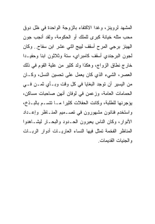 ‫ﺍﻟﻤﺸﻬﺩ ﻟﺭﻭﻴﻨﺯ، ﻭﻏﺩﺍ ﺍﻻﻜﺘﻔﺎﺀ ﺒﺎﻟﺯﻭﺠﺔ ﺍﻟﻭﺍﺤﺩﺓ ﻓﻲ ﻅل ﺩﻭﻕ‬
‫ﻤﺤﺏ ﻤﺜﻠﻪ ﺨﻴﺎﻨﺔ ﻜﺒﺭﻯ ﻟﻠﻤﻠﻙ ﺃﻭ ﺍﻟﺤﻜﻭﻤﺔ، ﻭﻟﻘﺩ ﺃﻨﺠﺏ ﺠﻭﻥ‬
‫ﺍﻟﻬﻴﻨﺯ ﺒﺭﺠﻲ ﺍﻟﻤﺭﺡ ﺃﺴﻘﻑ ﻟﻴﻴﺞ ﺍﺜﻨﻲ ﻋﺸﺭ ﺍﺒﻥ ﺴﻔﺎﺡ.. ﻭﻜﺎﻥ‬
‫ﻟﺠﻭﻥ ﺍﻟﺒﺭﺠﻨﺩﻱ ﺃﺴﻘﻑ ﻜﺎﻤﺒﺭﺍﻱ، ﺴﺘﺔ ﻭﺜﻼﺜﻭﻥ ﺍﺒﻨﺎ ﻭﺤﻔﻴـﺩﺍ‬
‫ﺨﺎﺭﺝ ﻨﻁﺎﻕ ﺍﻟﺯﻭﺍﺝ، ﻭﻫﻜﺫﺍ ﻭﻟﺩ ﻜﺜﻴﺭ ﻤﻥ ﻋﻠﻴﺔ ﺍﻟﻘﻭﻡ ﻓﻲ ﺫﻟﻙ‬
‫ﺍﻟﻌﺼﺭ، ﺍﻟﺸﻲﺀ ﺍﻟﺫﻱ ﻜﺎﻥ ﻴﻌﻤل ﻋﻠﻰ ﺘﺤﺴﻴﻥ ﺍﻟﻨﺴل، ﻭﻜـﺎﻥ‬
‫ﻤﻥ ﺍﻟﻴﺴﻴﺭ ﺃﻥ ﺘﻭﺠﺩ ﺍﻟﺒﻐﺎﻴﺎ ﻓﻲ ﻜل ﻭﻗﺕ ﻭﺒـﺄﻱ ﺜﻤـﻥ ﻓـﻲ‬
‫ﺍﻟﺤﻤﺎﻤﺎﺕ ﺍﻟﻌﺎﻤﺔ، ﻭﺯﻋﻤﻥ ﻓﻲ ﻟﻭﻓﺎﻥ ﺃﻨﻬﻥ ﺼﺎﺤﺒﺎﺕ ﻤﺴﺎﻜﻥ،‬
‫ﻴﺅﺠﺭﻨﻬﺎ ﻟﻠﻁﻠﺒﺔ، ﻭﻜﺎﻨﺕ ﺍﻟﺤﻔﻼﺕ ﻜﺜﻴﺭﺍ ﻤـﺎ ﺘﺘﺴـﻡ ﺒﺎﻟﺒـﺫﺥ،‬
‫ﻭﺍﺴﺘﺨﺩﻡ ﻓﻨﺎﻨﻭﻥ ﻤﺸﻬﻭﺭﻭﻥ ﻓﻲ ﺘﺼـﻤﻴﻡ ﺍﻟﻤﻨـﺎﻅﺭ ﻭﺇﻋـﺩﺍﺩ‬
‫ﺍﻷﻨﻭﺍﺭ، ﻭﻜﺎﻥ ﺍﻟﻨﺎﺱ ﻴﻌﺒﺭﻭﻥ ﺍﻟﺤـﺩﻭﺩ ﻭﺍﻟﺒﺤـﺎﺭ ﻟﻴﺸـﺎﻫﺩﻭﺍ‬
‫ﺍﻟﻤﻨﺎﻅﺭ ﺍﻟﻔﺨﻤﺔ ﺘﻤﺜل ﻓﻴﻬﺎ ﺍﻟﻨﺴﺎﺀ ﺍﻟﻌﺎﺭﻴـﺎﺕ ﺃﺩﻭﺍﺭ ﺍﻟﺭﺒـﺎﺕ‬
                                     ‫ﻭﺍﻟﺠﻨﻴﺎﺕ ﺍﻟﻘﺩﻴﻤﺎﺕ.‬
 