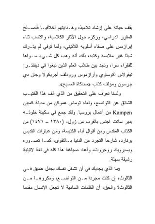 ‫ﻴﻘﻑ ﺤﻴﺎﺘﻪ ﻋﻠﻰ ﺇﺭﺸﺎﺩ ﺘﻼﻤﻴﺫﻩ ﻭﻫـﺩﺍﻴﺘﻬﻡ ﺃﺨﻼﻗ ‪‬ـﺎ ﻓﺄﺼـﻠﺢ‬
         ‫ﻴ‬
‫ﺍﻟﻤﻘﺭﺭ ﺍﻟﺩﺭﺍﺴﻲ، ﻭﺭﻜﺯﻩ ﺤﻭل ﺍﻵﺜﺎﺭ ﺍﻟﻜﻼﺴﻴﺔ، ﻭﺍﻜﺘﺴﺏ ﺜﻨﺎﺀ‬
‫ﺇﺒﺭﺍﺯﻤﺱ ﻋﻠﻰ ﺼﻔﺎﺀ ﺃﺴﻠﻭﺒﻪ ﺍﻟﻼﺘﻴﻨﻲ، ﻭﻟﻤﺎ ﺘﻭﻓﻲ ﻟﻡ ﻴﺘـﺭﻙ‬
‫ﺸﻴﺌﺎ ﻏﻴﺭ ﻤﻼﺒﺴﻪ ﻭﻜﺘﺒﻪ، ﺫﻟﻙ ﺃﻨﻪ ﻭﻫﺏ ﻜل ﺸـﻲﺀ ﺴـﻭﺍﻫﺎ‬
                                             ‫ً‬
‫ﻟﻠﻔﻘﺭﺍﺀ ﺴ ‪‬ﺍ، ﻭﻨﺠﺩ ﺒﻴﻥ ﻁﻼﺏ ﺍﻟﻌﻠﻡ ﺍﻟﺫﻴﻥ ﻨﺒﻐﻭﺍ ﻓﻲ ﺩﻴﻔﻨﺘـﺭ:‬
                                             ‫ﺭ‬
‫ﻨﻴﻘﻭﻻﺱ ﺃﻜﻭﺴﺎﻭﻱ ﻭﺃﺭﺍﺯﻤﻭﺱ ﻭﺭﻭﺩﻟﻑ ﺃﺠﺭﻴﻜﻭﻻ ﻭﺠﺎﻥ ﺩﻱ‬
                  ‫ﺠﺭﺴﻭﻥ ﻭﻤﺅﻟﻑ ﻜﺘﺎﺏ »ﻤﺤﺎﻜﺎﺓ ﺍﻟﻤﺴﻴﺢ«.‬
‫ﻭﻟﺴﻨﺎ ﻨﻌﺭﻑ ﻋﻠﻰ ﺍﻟﺘﺤﻘﻴﻕ ﻤﻥ ﺍﻟﺫﻱ ﺃﻟﻑ ﻫﺫﺍ ﺍﻟﻜﺘﻴـﺏ‬
‫ﺍﻟﺸﺎﺌﻕ ﻋﻥ ﺍﻟﺘﻭﺍﻀﻊ، ﻭﻟﻌﻠﻪ ﺘﻭﻤﺎﺱ ﻫﻤﻭﻜﻥ ﻤﻥ ﻤﺩﻴﻨﺔ ﻜﻤﺒﻴﻥ‬
‫‪ Kampen‬ﻤﻥ ﺃﻋﻤﺎل ﺒﺭﻭﺴﻴﺎ. ﻭﻟﻘﺩ ﺠﻤﻊ ﻓﻲ ﺴﻜﻴﻨﺔ ﺨﻠﻭﺘـﻪ‬
‫ﺒﺩﻴﺭ ﺴﺎﻨﺕ ﺍﺠﻨﺱ ﺒﺎﻟﻘﺭﺏ ﻤﻥ ﺯﻭل، )٠٨٣١ – ١٧٤١( ﻤﻥ‬
‫ﺍﻟﻜﺘﺎﺏ ﺍﻟﻤﻘﺩﺱ ﻭﻤﻥ ﺃﻗﻭﺍل ﺁﺒﺎﺀ ﺍﻟﻜﻨﻴﺴﺔ، ﻭﻤﻥ ﻋﺒﺎﺭﺍﺕ ﺍﻟﻘﺩﻴﺱ‬
‫ﺒﺭﻨﺎﺭﺩ، ﺸﺎﺭﺤﺎ ﺍﻟﺘﺠﺭﺩ ﻤﻥ ﺍﻟﺩﻨﻴﺎ ﺒـﺎﻟﺘﻘﻭﻯ، ﻜﻤـﺎ ﺘﺼـﻭﺭﻩ‬
                                        ‫‪‬‬
‫ﻭﻴﺴﺒﺭﻭﻴﻙ ﺭﻭﺠﺭﻭﺕ، ﻭﺃﻋﺎﺩ ﺼﻴﺎﻏﺔ ﻫﺫﺍ ﻜﻠﻪ ﻓﻲ ﻟﻐﺔ ﻻﺘﻴﻨﻴﺔ‬
                                            ‫ﺭﺸﻴﻘﺔ ﺴﻬﻠﺔ.‬
‫»ﻤﺎ ﺍﻟﺫﻱ ﻴﺠﺩﻴﻙ ﻓﻲ ﺃﻥ ﺘﺸﻐل ﻨﻔﺴﻙ ﺒﺠﺩل ﻋﻤﻴﻕ ﻓـﻲ‬
‫ﺍﻟﺜﺎﻟﻭﺙ، ﺇﻥ ﻜﻨﺕ ﻤﺠﺭﺩﺍ ﻤـﻥ ﺍﻟﺘﻭﺍﻀـﻊ، ﻭﻤﻜﺭﻭﻫـﺎ ﻤـﻥ‬
‫ﺍﻟﺜﺎﻟﻭﺙ؟ ﻭﺍﻟﺤﻕ، ﺃﻥ ﺍﻟﻜﻠﻤﺎﺕ ﺍﻟﺴﺎﻤﻴﺔ ﻻ ﺘﺠﻌل ﺍﻹﻨﺴﺎﻥ ﻤﻘﺩﻤﺎ‬
 