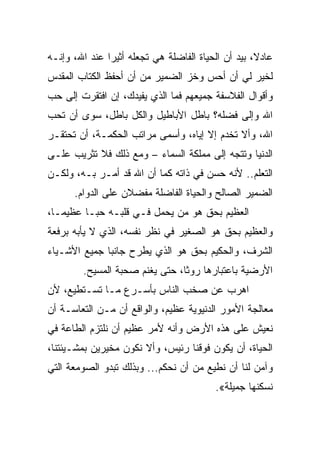 ‫ﻋﺎﺩﻻ، ﺒﻴﺩ ﺃﻥ ﺍﻟﺤﻴﺎﺓ ﺍﻟﻔﺎﻀﻠﺔ ﻫﻲ ﺘﺠﻌﻠﻪ ﺃﺜﻴﺭﺍ ﻋﻨﺩ ﺍﷲ، ﻭﺇﻨـﻪ‬
‫ﻟﺨﻴﺭ ﻟﻲ ﺃﻥ ﺃﺤﺱ ﻭﺨﺯ ﺍﻟﻀﻤﻴﺭ ﻤﻥ ﺃﻥ ﺃﺤﻔﻅ ﺍﻟﻜﺘﺎﺏ ﺍﻟﻤﻘﺩﺱ‬
‫ﻭﺃﻗﻭﺍل ﺍﻟﻔﻼﺴﻔﺔ ﺠﻤﻴﻌﻬﻡ ﻓﻤﺎ ﺍﻟﺫﻱ ﻴﻔﻴﺩﻙ، ﺇﻥ ﺍﻓﺘﻘﺭﺕ ﺇﻟﻰ ﺤﺏ‬
‫ﺍﷲ ﻭﺇﻟﻰ ﻓﻀﻠﻪ؟ ﺒﺎﻁل ﺍﻷﺒﺎﻁﻴل ﻭﺍﻟﻜل ﺒﺎﻁل، ﺴﻭﻯ ﺃﻥ ﺘﺤﺏ‬
‫ﺍﷲ، ﻭﺃﻻ ﺘﺨﺩﻡ ﺇﻻ ﺇﻴﺎﻩ، ﻭﺃﺴﻤﻰ ﻤﺭﺍﺘﺏ ﺍﻟﺤﻜﻤـﺔ، ﺃﻥ ﺘﺤﺘﻘـﺭ‬
‫ﺍﻟﺩﻨﻴﺎ ﻭﺘﺘﺠﻪ ﺇﻟﻰ ﻤﻤﻠﻜﺔ ﺍﻟﺴﻤﺎﺀ – ﻭﻤﻊ ﺫﻟﻙ ﻓﻼ ﺘﺜﺭﻴﺏ ﻋﻠـﻰ‬
‫ﺍﻟﺘﻌﻠﻡ.. ﻷﻨﻪ ﺤﺴﻥ ﻓﻲ ﺫﺍﺘﻪ ﻜﻤﺎ ﺃﻥ ﺍﷲ ﻗﺩ ﺃﻤـﺭ ﺒـﻪ، ﻭﻟﻜـﻥ‬
      ‫ﺍﻟﻀﻤﻴﺭ ﺍﻟﺼﺎﻟﺢ ﻭﺍﻟﺤﻴﺎﺓ ﺍﻟﻔﺎﻀﻠﺔ ﻤﻔﻀﻼﻥ ﻋﻠﻰ ﺍﻟﺩﻭﺍﻡ.‬
‫ﺍﻟﻌﻅﻴﻡ ﺒﺤﻕ ﻫﻭ ﻤﻥ ﻴﺤﻤل ﻓـﻲ ﻗﻠﺒـﻪ ﺤﺒـﺎ ﻋﻅﻴﻤـﺎ،‬
‫ﻭﺍﻟﻌﻅﻴﻡ ﺒﺤﻕ ﻫﻭ ﺍﻟﺼﻐﻴﺭ ﻓﻲ ﻨﻅﺭ ﻨﻔﺴﻪ، ﺍﻟﺫﻱ ﻻ ﻴﺄﺒﻪ ﺒﺭﻓﻌﺔ‬
‫ﺍﻟﺸﺭﻑ، ﻭﺍﻟﺤﻜﻴﻡ ﺒﺤﻕ ﻫﻭ ﺍﻟﺫﻱ ﻴﻁﺭﺡ ﺠﺎﻨﺒﺎ ﺠﻤﻴﻊ ﺍﻷﺸـﻴﺎﺀ‬
        ‫ﺍﻷﺭﻀﻴﺔ ﺒﺎﻋﺘﺒﺎﺭﻫﺎ ﺭﻭﺜﺎ، ﺤﺘﻰ ﻴﻐﻨﻡ ﺼﺤﺒﺔ ﺍﻟﻤﺴﻴﺢ.‬
‫ﺍﻫﺭﺏ ﻋﻥ ﺼﺨﺏ ﺍﻟﻨﺎﺱ ﺒﺄﺴـﺭﻉ ﻤـﺎ ﺘﺴـﺘﻁﻴﻊ، ﻷﻥ‬
‫ﻤﻌﺎﻟﺠﺔ ﺍﻷﻤﻭﺭ ﺍﻟﺩﻨﻴﻭﻴﺔ ﻋﻅﻴﻡ، ﻭﺍﻟﻭﺍﻗﻊ ﺃﻥ ﻤـﻥ ﺍﻟﺘﻌﺎﺴـﺔ ﺃﻥ‬
‫ﻨﻌﻴﺵ ﻋﻠﻰ ﻫﺫﻩ ﺍﻷﺭﺽ ﻭﺃﻨﻪ ﻷﻤﺭ ﻋﻅﻴﻡ ﺃﻥ ﻨﻠﺘﺯﻡ ﺍﻟﻁﺎﻋﺔ ﻓﻲ‬
‫ﺍﻟﺤﻴﺎﺓ، ﺃﻥ ﻴﻜﻭﻥ ﻓﻭﻗﻨﺎ ﺭﺌﻴﺱ، ﻭﺃﻻ ﻨﻜﻭﻥ ﻤﺨﻴﺭﻴﻥ ﺒﻤﺸـﻴﺌﺘﻨﺎ،‬
‫ﻭﺁﻤﻥ ﻟﻨﺎ ﺃﻥ ﻨﻁﻴﻊ ﻤﻥ ﺃﻥ ﻨﺤﻜﻡ... ﻭﺒﺫﻟﻙ ﺘﺒﺩﻭ ﺍﻟﺼﻭﻤﻌﺔ ﺍﻟﺘﻲ‬
                                         ‫ﻨﺴﻜﻨﻬﺎ ﺠﻤﻴﻠﺔ«.‬
 