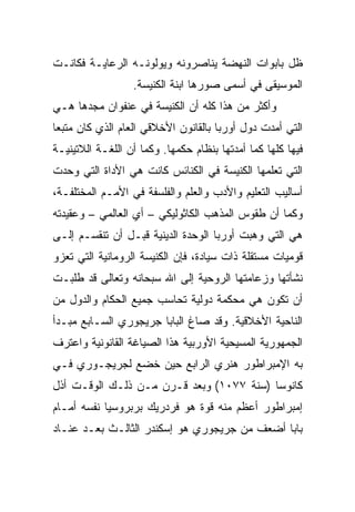 ‫ﻅل ﺒﺎﺒﻭﺍﺕ ﺍﻟﻨﻬﻀﺔ ﻴﻨﺎﺼﺭﻭﻨﻪ ﻭﻴﻭﻟﻭﻨـﻪ ﺍﻟﺭﻋﺎﻴـﺔ ﻓﻜﺎﻨـﺕ‬
                  ‫ﺍﻟﻤﻭﺴﻴﻘﻰ ﻓﻲ ﺃﺴﻤﻰ ﺼﻭﺭﻫﺎ ﺍﺒﻨﺔ ﺍﻟﻜﻨﻴﺴﺔ.‬
‫ﻭﺃﻜﺜﺭ ﻤﻥ ﻫﺫﺍ ﻜﻠﻪ ﺃﻥ ﺍﻟﻜﻨﻴﺴﺔ ﻓﻲ ﻋﻨﻔﻭﺍﻥ ﻤﺠﺩﻫﺎ ﻫـﻲ‬
‫ﺍﻟﺘﻲ ﺃﻤﺩﺕ ﺩﻭل ﺃﻭﺭﺒﺎ ﺒﺎﻟﻘﺎﻨﻭﻥ ﺍﻷﺨﻼﻗﻲ ﺍﻟﻌﺎﻡ ﺍﻟﺫﻱ ﻜﺎﻥ ﻤﺘﺒﻌﺎ‬
 ‫‪‬‬
‫ﻓﻴﻬﺎ ﻜﻠﻬﺎ ﻜﻤﺎ ﺃﻤﺩﺘﻬﺎ ﺒﻨﻅﺎﻡ ﺤﻜﻤﻬﺎ. ﻭﻜﻤﺎ ﺃﻥ ﺍﻟﻠﻐـﺔ ﺍﻟﻼﺘﻴﻨﻴـﺔ‬
‫ﺍﻟﺘﻲ ﺘﻌﻠﻤﻬﺎ ﺍﻟﻜﻨﻴﺴﺔ ﻓﻲ ﺍﻟﻜﻨﺎﺌﺱ ﻜﺎﻨﺕ ﻫﻲ ﺍﻷﺩﺍﺓ ﺍﻟﺘﻲ ﻭﺤﺩﺕ‬
                                                ‫ﹸ‬
‫ﺃﺴﺎﻟﻴﺏ ﺍﻟﺘﻌﻠﻴﻡ ﻭﺍﻷﺩﺏ ﻭﺍﻟﻌﻠﻡ ﻭﺍﻟﻔﻠﺴﻔﺔ ﻓﻲ ﺍﻷﻤـﻡ ﺍﻟﻤﺨﺘﻠﻔـﺔ،‬
‫ﻭﻜﻤﺎ ﺃﻥ ﻁﻘﻭﺱ ﺍﻟﻤﺫﻫﺏ ﺍﻟﻜﺎﺜﻭﻟﻴﻜﻲ – ﺃﻱ ﺍﻟﻌﺎﻟﻤﻲ – ﻭﻋﻘﻴﺩﺘﻪ‬
‫ﻫﻲ ﺍﻟﺘﻲ ﻭﻫﺒﺕ ﺃﻭﺭﺒﺎ ﺍﻟﻭﺤﺩﺓ ﺍﻟﺩﻴﻨﻴﺔ ﻗﺒـل ﺃﻥ ﺘﻨﻘﺴـﻡ ﺇﻟـﻰ‬
‫ﻗﻭﻤﻴﺎﺕ ﻤﺴﺘﻘﻠﺔ ﺫﺍﺕ ﺴﻴﺎﺩﺓ، ﻓﺈﻥ ﺍﻟﻜﻨﻴﺴﺔ ﺍﻟﺭﻭﻤﺎﻨﻴﺔ ﺍﻟﺘﻲ ﺘﻌﺯﻭ‬
‫ﻨﺸﺄﺘﻬﺎ ﻭﺯﻋﺎﻤﺘﻬﺎ ﺍﻟﺭﻭﺤﻴﺔ ﺇﻟﻰ ﺍﷲ ﺴﺒﺤﺎﻨﻪ ﻭﺘﻌﺎﻟﻰ ﻗﺩ ﻁﻠﺒـﺕ‬
‫ﺃﻥ ﺘﻜﻭﻥ ﻫﻲ ﻤﺤﻜﻤﺔ ﺩﻭﻟﻴﺔ ﺘﺤﺎﺴﺏ ﺠﻤﻴﻊ ﺍﻟﺤﻜﺎﻡ ﻭﺍﻟﺩﻭل ﻤﻥ‬
‫ﺍﻟﻨﺎﺤﻴﺔ ﺍﻷﺨﻼﻗﻴﺔ. ﻭﻗﺩ ﺼﺎﻍ ﺍﻟﺒﺎﺒﺎ ﺠﺭﻴﺠﻭﺭﻱ ﺍﻟﺴـﺎﺒﻊ ﻤﺒـﺩﺃ‬
‫ﺍﻟﺠﻤﻬﻭﺭﻴﺔ ﺍﻟﻤﺴﻴﺤﻴﺔ ﺍﻷﻭﺭﺒﻴﺔ ﻫﺫﺍ ﺍﻟﺼﻴﺎﻏﺔ ﺍﻟﻘﺎﻨﻭﻨﻴﺔ ﻭﺍﻋﺘﺭﻑ‬
‫ﺒﻪ ﺍﻹﻤﺒﺭﺍﻁﻭﺭ ﻫﻨﺭﻱ ﺍﻟﺭﺍﺒﻊ ﺤﻴﻥ ﺨﻀﻊ ﻟﺠﺭﻴﺠـﻭﺭﻱ ﻓـﻲ‬
‫ﻜﺎﻨﻭﺴﺎ )ﺴﻨﺔ ٧٧٠١( ﻭﺒﻌﺩ ﻗـﺭﻥ ﻤـﻥ ﺫﻟـﻙ ﺍﻟﻭﻗـﺕ ﺃﺫل‬
‫ﺇﻤﺒﺭﺍﻁﻭﺭ ﺃﻋﻅﻡ ﻤﻨﻪ ﻗﻭﺓ ﻫﻭ ﻓﺭﺩﺭﻴﻙ ﺒﺭﺒﺭﻭﺴﻴﺎ ﻨﻔﺴﻪ ﺃﻤـﺎﻡ‬
‫ﺒﺎﺒﺎ ﺃﻀﻌﻑ ﻤﻥ ﺠﺭﻴﺠﻭﺭﻱ ﻫﻭ ﺇﺴﻜﻨﺩﺭ ﺍﻟﺜﺎﻟـﺙ ﺒﻌـﺩ ﻋﻨـﺎﺩ‬
 