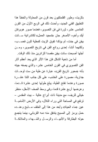 ‫ﺒﺎﻟﺯﻴﺕ، ﻭﻁﻭﺭ ﺍﻟﻔﻠﻤﻨﻜﻴﻭﻥ ﺒﻌﺩ ﻗﺭﻥ ﻤﻥ ﺍﻟﻤﺤﺎﻭﻟﺔ ﻭﺍﻟﺨﻁﺄ ﻫﺫﺍ‬
‫ﺍﻟﺘﻁﺒﻴﻕ ﺍﻟﻔﻨﻲ ﺍﻟﺠﺩﻴﺩ، ﻭﺃﺤﺩﺙ ﺫﻟﻙ ﻓﻲ ﺍﻟﺭﺒﻊ ﺍﻷﻭل ﻤﻥ ﺍﻟﻘﺭﻥ‬
‫ﺍﻟﺨﺎﻤﺱ ﻋﺸﺭ، ﺜﻭﺭﺓ ﻓﻲ ﻓﻥ ﺍﻟﺘﺼﻭﻴﺭ، ﻓﻌﻨﺩﻤﺎ ﺼﻭﺭ ﻫﻭﺒﺭﻓﺎﻥ‬
‫ﺃﻴﻙ ﻭﺃﺨﻭﻩ ﺍﻷﺼﻐﺭ ﺠﺎﻥ »ﺘﻤﺠﻴﺩ ﺍﻟﺤﻤل« ﻟﻜﺎﺘﺩﺭﺍﺌﻴﺔ ﺴـﺎﻨﺕ‬
‫ﺒﻴﻔﻥ ﻓﻲ ﺠﻨﺕ، ﻟﻡ ﻴﺅﻜﺩﺍ ﺘﻔﻭﻕ ﺍﻟﺯﻴﺕ ﻜﻤﻁﻴﺔ ﻟﻠﻭﻥ ﻓﺤﺴـﺏ،‬
‫ﻭﻟﻜﻨﻬﻤﺎ ﺃﻨﺸﺂ، ﺇﺤﺩﻯ ﺭﻭﺍﺌﻊ ﺍﻟﻔﻥ ﻓﻲ ﺘﺎﺭﻴﺦ ﺍﻟﺘﺼﻭﻴﺭ، ﻭﻤـﻥ‬
  ‫ﺃﺠﻠﻬﺎ ﺃﺼﺒﺤﺕ ﺴﺎﻨﺕ ﺒﻴﻔﻥ ﻤﻘﺼﺩﺍ ﻟﻠﺯﺍﺌﺭﻴﻥ ﻤﻨﺫ ﺫﻟﻙ ﺍﻟﻭﻗﺕ.‬
‫ﺃﻤﺎ ﻤﻥ ﻨﺎﺤﻴﺔ ﺍﻟﺸﻜل ﻓﺈﻥ ﻫﺫﺍ ﺍﻷﺜﺭ ﺍﻟﺫﻱ ﻴﻌﺩ ﺃﻋﻅﻡ ﺁﺜﺎﺭ‬
‫ﺍﻟﻔﻥ ﺍﻟﺘﺼﻭﻴﺭﻱ ﻓﻲ ﺍﻟﻘﺭﻥ ﺍﻟﺨﺎﻤﺱ ﻋﺸﺭ، ﻭﺍﻟﺫﻱ ﻴﺼﻔﻪ ﺠﻴﺘﻪ‬
‫ﺒﺄﻨﻪ »ﻤﺤﻭﺭ ﺘﺎﺭﻴﺦ ﺍﻟﻔﻥ«، ﻋﺒﺎﺭﺓ ﻋﻥ ﻁﻴﺔ ﻤﻥ ﺴﺕ ﻟﻭﺤـﺎﺕ‬
‫ﺠﺩﺍﺭﻴﺔ، ﻤﺼﻭﺭﺓ ﻋﻠﻰ ﺍﻟﺨﺸﺏ، ﻋﻠﻰ ﻜل ﺠﺎﻨﺏ ﺍﺜﻨﺘﺎ ﻋﺸـﺭﺓ‬
‫ﺼﻭﺭﺓ ﻭﻋﻨﺩﻤﺎ ﺘﻔﺘﺢ ﺍﻟﻁﻴﺔ، ﻴﺒﻠﻎ ﻁﻭﻟﻬﺎ ﺇﺤﺩﻯ ﻋﺸﺭﺓ ﻗـﺩﻤﺎ،‬
‫ﻭﻋﺭﻀﻬﺎ ﺃﺭﺒﻊ ﻋﺸﺭﺓ ﻗﺩﻤﺎ، ﻭﻓﻲ ﻭﺴﻁ ﺍﻟﺼﻑ ﺍﻷﺴﻔل، ﻤﻨﻅﺭ‬
‫ﺨﻴﺎﻟﻲ ﻟﻠﺭﻴﻑ، ﻤﻊ ﻤﺩﻴﻨﺔ ﺫﺍﺕ ﺃﺒﺭﺍﺝ ﻋﺎﻟﻴﺔ – ﺒﻴﺕ ﺍﻟﻤﻘﺩﺱ –‬
‫ﺘﺭﺘﻔﻊ ﻓﻲ ﺍﻟﻤﺴﺎﺤﺔ ﺍﻟﺘﻲ ﻭﺭﺍﺀ ﺍﻟﺘﻼل، ﻭﻓﻲ ﺍﻷﺭﺽ ﺍﻷﻤﺎﻤﻴـﺔ‬
‫ﻋﻴﻥ »ﻤﺎﺀ ﺍﻟﺤﻴﺎﺓ« ﻭﺃﺒﻌﺩ ﻤﻥ ﻫﺫﺍ ﺇﻟﻰ ﺍﻟﺨﻠﻑ ﻤـﺫﺒﺢ ﻭﻋﻨـﺩﻩ‬
‫ﺤﻤل ﻴﺭﻤﺯ ﺇﻟﻰ ﺍﻟﻤﺴﻴﺢ ﻴﺘﺩﻓﻕ ﻤﻨﻪ ﺩﻤﻪ ﺍﻟﻘﺭﺒﺎﻨﻲ، ﺒﻴﻨﻤﺎ ﻴﺘﺠﻤﻊ‬
‫ﺤﻭﻟﻪ ﺍﻟﺒﻁﺎﺭﻗﺔ ﻭﺍﻷﻨﺒﻴـﺎﺀ ﻭﺍﻟﺭﺴـل ﻭﺍﻟﺸـﻬﺩﺍﺀ ﻭﺍﻟﻤﻼﺌﻜـﺔ‬
 