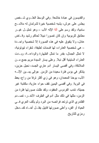 ‫ﻭﺍﻟﻘﺩﻴﺴﻭﻥ ﻓﻲ ﻋﺒﺎﺩﺓ ﺨﺎﺸﻌﺔ. ﻭﻓﻲ ﺍﻟﻭﺴﻁ ﺍﻟﻌﻠـﻭﻱ ﺸـﺨﺹ‬
‫ﻴﺠﻠﺱ ﻋﻠﻰ ﻋﺭﺵ، ﻴﺸﺒﻪ ﺸﺨﺼﻴﺔ ﺨﻴﺭﺓ ﻟﺸﺭﻟﻤﺎﻥ ﻟﻪ ﻤﻼﻤـﺢ‬
‫ﺴﺎﻤﻴﺔ، ﻭﻟﻘﺩ ﺭﺴﻡ ﻋﻠﻰ ﺁﻟﺔ ﺍﻹﻟﻪ ﺍﻷﺏ – ﻭﻫﻭ ﺘﻤﺜﻴـل ﻏﻴـﺭ‬
‫ﻤﻁﺎﺒﻕ ﻟﻠﺭﺒﻭﺒﻴﺔ ﻭﺇﻥ ﻜﺎﻥ ﺘﺼﻭﺭﺍ ﻨﺒﻴﻼ ﻟﺤﺎﻜﻡ ﺭﺸﻴﺩ ﻭﻗـﺎﺽ‬
‫ﻋﺎﺩل، ﻭﻻ ﻴﺘﻔﻭﻕ ﻋﻠﻴﻪ ﻓﻲ ﻫﺫﻩ ﺍﻟﺼﻭﺭﺓ ﺇﻻ ﺸﺨﺼﻴﺔ ﻭﺍﺤـﺩﺓ‬
‫– ﻫﻲ ﺸﺨﺼﻴﺔ ﺍﻟﻌﺫﺭﺍﺀ، ﻟﻬﺎ ﻗﺴﻤﺎﺕ ﻟﻁﻴﻔﺔ، ﺸﻘﺭﺍﺀ ﺘﻴﻭﺘﻭﻨﻴﺔ،‬
‫ﻻ ﺘﻤﺜل ﺍﻟﺠﻤﺎل، ﺒﻘﺩﺭ ﻤﺎ ﺘﻤﺜل ﺍﻟﻁﻬﺎﺭﺓ ﻭﺍﻟﻭﺩﺍﻋـﺔ، ﻭﺒـﺩﺕ‬
‫ﺍﻟﻌﺫﺭﺍﺀ ﺍﻟﺴﺘﻴﻨﻴﺔ ﺃﻗل ﻨﺒﻼ. ﻭﻋﻠﻰ ﻴﺴﺎﺭ ﺍﻟﺴﻴﺩﺓ ﻤﺭﻴﻡ ﺠﻤﻊ ﻤـﻥ‬
‫ﺍﻟﻤﻼﺌﻜﺔ، ﻭﻓﻲ ﺃﻗﺼﻰ ﺍﻟﻴﺴﺎﺭ ﺁﺩﻡ ﻋﺎﺭﻱ ﺍﻟﺠﺴﺩ، ﻨﺤﻴل ﺤﺯﻴﻥ،‬
‫ﻴﺘﺫﻜﺭ ﻓﻲ ﺒﺅﺱ ﻓﺘﺭﺓ ﺴﻌﻴﺩﺓ ﻤﻥ ﺍﻟﺯﻤﻥ. »ﻭﺇﻟﻰ ﻴﻤـﻴﻥ ﺍﻹﻟـﻪ‬
‫ﺍﻷﺏ، ﻴﻭﺤﻨﺎ ﺍﻟﻤﻌﻤﺩﺍﻥ، ﻭﻫﻭ ﻓﻲ ﺯﻱ ﺃﻜﺜﺭ ﺘﺭﻓﺎ ﻤﻥ ﺭﺍﻉ، ﻴﻌﻅ‬
‫ﻓﻲ ﺍﻟﺒﺭﻴﺔ. ﻭﻓﻲ ﺃﻗﺼﻰ ﺍﻟﻴﻤﻴﻥ ﺘﻘﻑ ﺤﻭﺍﺀ ﻋﺎﺭﻴﺔ، ﻤﻜﺘﺌﺒﺔ ﻏﻴﺭ‬
‫ﺠﻤﻴﻠﺔ، ﺘﻨﺩﺏ ﺍﻟﻔﺭﺩﻭﺱ ﺍﻟﻤﻔﻘﻭﺩ، ﻭﻟﻘﺩ ﻅﻠﺕ ﺼﻭﺭﺘﻬﺎ ﻓﺘﺭﺓ ﻤﻥ‬
‫ﺍﻟﺯﻤﻥ، ﻤﺜﻠﻬﺎ ﻓﻲ ﺫﻟﻙ ﻤﺜل ﺁﺩﻡ ﻓﻲ ﺍﻟﻁﺭﻑ ﺍﻵﺨـﺭ، ﺘﺼـﺩﻡ‬
‫ﺍﻟﻔﻠﻨﺩﺭﻱ ﺍﻟﺫﻱ ﺘﺭﺘﻌﺩ ﻓﺭﺍﺌﺼﻪ ﻤﻥ ﺍﻟﺒﺭﺩ ﻭﻟﻡ ﻴﺄﻟﻑ ﺍﻟﻌﺭﻱ ﻓـﻲ‬
‫ﺍﻟﺤﻴﺎﺓ ﺃﻭ ﺍﻟﻔﻥ، ﻭﺃﻋﻠﻰ ﺼﻭﺭﺘﻬﺎ ﻗﺎﺒﻴل ﻴﻘﺘـل ﺃﺨـﺎﻩ ﻜﻤـﺩﺨل‬
                                         ‫ﺭﻤﺯﻱ ﻟﻠﺘﺎﺭﻴﺦ.‬
 