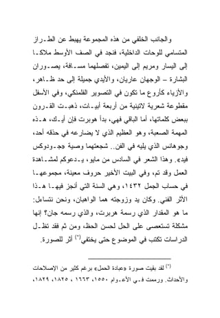 ‫ﻭﺍﻟﺠﺎﻨﺏ ﺍﻟﺨﻠﻔﻲ ﻤﻥ ﻫﺫﻩ ﺍﻟﻤﺠﻤﻭﻋﺔ ﻴﻬﺒﻁ ﻋﻥ ﺍﻟﻁـﺭﺍﺯ‬
‫ﺍﻟﻤﺘﺴﺎﻤﻲ ﻟﻠﻭﺤﺎﺕ ﺍﻟﺩﺍﺨﻠﻴﺔ، ﻓﻨﺠﺩ ﻓﻲ ﺍﻟﺼﻑ ﺍﻷﻭﺴﻁ ﻤﻼﻜـﺎ‬
‫ﺇﻟﻰ ﺍﻟﻴﺴﺎﺭ ﻭﻤﺭﻴﻡ ﺇﻟﻰ ﺍﻟﻴﻤﻴﻥ، ﺘﻔﺼﻠﻬﻤﺎ ﻤﺴـﺎﻓﺔ، ﻴﺼـﻭﺭﺍﻥ‬
‫ﺍﻟﺒﺸﺎﺭﺓ – ﺍﻟﻭﺠﻬﺎﻥ ﻋﺎﺭﻴﺎﻥ، ﻭﺍﻷﻴﺩﻱ ﺠﻤﻴﻠﺔ ﺇﻟﻰ ﺤﺩ ﻅـﺎﻫﺭ،‬
‫ﻭﺍﻷﺯﻴﺎﺀ ﻜﺄﺭﻭﻉ ﻤﺎ ﺘﻜﻭﻥ ﻓﻲ ﺍﻟﺘﺼﻭﻴﺭ ﺍﻟﻔﻠﻤﻨﻜﻲ، ﻭﻓﻲ ﺍﻷﺴﻔل‬
‫ﻤﻘﻁﻭﻋﺔ ﺸﻌﺭﻴﺔ ﻻﺘﻴﻨﻴﺔ ﻤﻥ ﺃﺭﺒﻌﺔ ﺃﺒﻴـﺎﺕ، ﺫﻫﺒـﺕ ﺍﻟﻘـﺭﻭﻥ‬
‫ﺒﺒﻌﺽ ﻜﻠﻤﺎﺘﻬﺎ، ﺃﻤﺎ ﺍﻟﺒﺎﻗﻲ ﻓﻬﻲ، ﺒﺩﺃ ﻫﻭﺒﺭﺕ ﻓﺈﻥ ﺃﻴـﻙ، ﻫـﺫﻩ‬
‫ﺍﻟﻤﻬﻤﺔ ﺍﻟﺼﻌﺒﺔ، ﻭﻫﻭ ﺍﻟﻌﻅﻴﻡ ﺍﻟﺫﻱ ﻻ ﻴﻀﺎﺭﻋﻪ ﻓﻲ ﺤﺫﻗﻪ ﺃﺤﺩ،‬
‫ﻭﺠﻭﻫﺎﻨﺱ ﺍﻟﺫﻱ ﻴﻠﻴﻪ ﻓﻲ ﺍﻟﻔﻥ.. ﺸﺠﻌﺘﻬﻤﺎ ﻭﺼﻴﺔ »ﺠـﻭﺩﻭﻜﺱ‬
‫ﻓﻴﺩ«. ﻭﻫﺫﺍ ﺍﻟﺸﻌﺭ ﻓﻲ ﺍﻟﺴﺎﺩﺱ ﻤﻥ ﻤﺎﻴﻭ، ﻴـﺩﻋﻭﻜﻡ ﻟﻤﺸـﺎﻫﺩﺓ‬
‫ﺍﻟﻌﻤل ﻭﻗﺩ ﺘﻡ، ﻭﻓﻲ ﺍﻟﺒﻴﺕ ﺍﻷﺨﻴﺭ ﺤﺭﻭﻑ ﻤﻌﻴﻨﺔ، ﻤﺠﻤﻭﻋﻬـﺎ‬
‫ﻓﻲ ﺤﺴﺎﺏ ﺍﻟﺠﻤل ٢٣٤١، ﻭﻫﻲ ﺍﻟﺴﻨﺔ ﺍﻟﺘﻲ ﺃﻨﺠﺯ ﻓﻴﻬـﺎ ﻫـﺫﺍ‬
‫ﺍﻷﺜﺭ ﺍﻟﻔﻨﻲ. ﻭﻜﺎﻥ ﻴﺩ ﻭﺯﻭﺠﺘﻪ ﻫﻤﺎ ﺍﻟﻭﺍﻫﺒﺎﻥ، ﻭﻨﺤﻥ ﻨﺘﺴﺎﺀل:‬
‫ﻤﺎ ﻫﻭ ﺍﻟﻤﻘﺩﺍﺭ ﺍﻟﺫﻱ ﺭﺴﻤﺔ ﻫﺭﺒﺭﺕ، ﻭﺍﻟﺫﻱ ﺭﺴﻤﻪ ﺠﺎﻥ؟ ﺇﻨﻬﺎ‬
‫ﻤﺸﻜﻠﺔ ﺘﺴﺘﻌﺼﻰ ﻋﻠﻰ ﺍﻟﺤل ﻟﺤﺴﻥ ﺍﻟﺤﻅ، ﻭﻤﻥ ﺜﻡ ﻓﻘﺩ ﺘﻅـل‬
                ‫)*(‬
  ‫ﺃﺜﺭ ﻟﻠﺼﻭﺭﺓ.‬         ‫ﺍﻟﺩﺭﺍﺴﺎﺕ ﺘﻜﺘﺏ ﻓﻲ ﺍﻟﻤﻭﻀﻭﻉ ﺤﺘﻰ ﻴﺨﺘﻔﻲ‬


                                                   ‫)*(‬
‫ﻟﻘﺩ ﺒﻘﻴﺕ ﺼﻭﺭﺓ »ﻋﺒﺎﺩﺓ ﺍﻟﺤﻤل« ﺒﺭﻏﻡ ﻜﺜﻴﺭ ﻤﻥ ﺍﻹﺼﻼﺤﺎﺕ‬
‫ﻭﺍﻷﺤﺩﺍﺙ. ﻭﺭﻤﻤﺕ ﻓـﻲ ﺍﻷﻋـﻭﺍﻡ ٠٥٥١، ٣٦٦١ ، ٥٢٨١، ٩٢٨١،‬
 