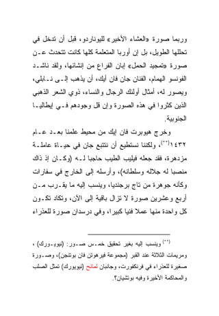 ‫ﻭﺭﺒﻤﺎ ﺼﻭﺭﺓ »ﺍﻟﻌﺸﺎﺀ ﺍﻷﺨﻴﺭ« ﻟﻠﻴﻭﻨﺎﺭﺩﻭ، ﻗﺒل ﺃﻥ ﺘﺩﺨل ﻓﻲ‬
‫ﺘﺤﻠﻠﻬﺎ ﺍﻟﻁﻭﻴل، ﺒل ﺇﻥ ﺃﻭﺭﺒﺎ ﺍﻟﻤﺘﻌﻠﻤﺔ ﻜﻠﻬﺎ ﻜﺎﻨﺕ ﺘﺘﺤﺩﺙ ﻋـﻥ‬
‫ﺼﻭﺭﺓ »ﺘﻤﺠﻴﺩ ﺍﻟﺤﻤل« ﺇﺒﺎﻥ ﺍﻟﻔﺭﺍﻉ ﻤﻥ ﺇﻨﺸﺎﺌﻬﺎ، ﻭﻟﻘﺩ ﻨﺎﺸـﺩ‬
‫ﺍﻟﻔﻭﻨﺴﻭ ﺍﻟﻬﻤﺎﻡ، ﺍﻟﻔﻨﺎﻥ ﺠﺎﻥ ﻓﺎﻥ ﺃﻴﻙ، ﺃﻥ ﻴﺫﻫﺏ ﺇﻟـﻰ ﻨـﺎﺒﻠﻲ،‬
‫ﻭﻴﺼﻭﺭ ﻟﻪ، ﺃﻤﺜﺎل ﺃﻭﻟﺌﻙ ﺍﻟﺭﺠﺎل ﻭﺍﻟﻨﺴﺎﺀ، ﺫﻭﻱ ﺍﻟﺸﻌﺭ ﺍﻟﺫﻫﺒﻲ‬
‫ﺍﻟﺫﻴﻥ ﻜﺜﺭﻭﺍ ﻓﻲ ﻫﺫﻩ ﺍﻟﺼﻭﺭﺓ ﻭﺇﻥ ﻗل ﻭﺠﻭﺩﻫﻡ ﻓـﻲ ﺇﻴﻁﺎﻟﻴـﺎ‬
                                                    ‫ﺍﻟﺠﻨﻭﺒﻴﺔ.‬
‫ﻭﺨﺭﺝ ﻫﻴﻭﺒﺭﺕ ﻓﺎﻥ ﺇﻴﻙ ﻤﻥ ﻤﺤﻴﻁ ﻋﻠﻤﻨﺎ ﺒﻌـﺩ ﻋـﺎﻡ‬
‫٢٣٤١)**(، ﻭﻟﻜﻨﻨﺎ ﻨﺴﺘﻁﻴﻊ ﺃﻥ ﻨﺘﺘﺒﻊ ﺠﺎﻥ ﻓﻲ ﺤﻴـﺎﺓ ﻋﺎﻤﻠـﺔ‬
‫ﻤﺯﺩﻫﺭﺓ، ﻓﻘﺩ ﺠﻌﻠﻪ ﻓﻴﻠﻴﺏ ﺍﻟﻁﻴﺏ ﺤﺎﺠﺒﺎ ﻟـﻪ )ﻭﻜـﺎﻥ ﺇﺫ ﺫﺍﻙ‬
                   ‫‪‬‬
‫ﻤﻨﺼﺒﺎ ﻟﻪ ﺠﻼﻟﻪ ﻭﺴﻠﻁﺎﻨﻪ(، ﻭﺃﺭﺴﻠﻪ ﺇﻟﻰ ﺍﻟﺨﺎﺭﺝ ﻓﻲ ﺴﻔﺎﺭﺍﺕ‬
                                               ‫‪‬‬
‫ﻭﻜﺄﻨﻪ ﺠﻭﻫﺭﺓ ﻤﻥ ﺘﺎﺝ ﺒﺭﺠﻨﺩﻴﺎ، ﻭﻴﻨﺴﺏ ﺇﻟﻴﻪ ﻤﺎ ﻴﻘـﺭﺏ ﻤـﻥ‬
‫ﺃﺭﺒﻊ ﻭﻋﺸﺭﻴﻥ ﺼﻭﺭﺓ ﻻ ﺘﺯﺍل ﺒﺎﻗﻴﺔ ﺇﻟﻰ ﺍﻵﻥ، ﻭﺘﻜﺎﺩ ﺘﻜـﻭﻥ‬
‫ﻜل ﻭﺍﺤﺩﺓ ﻤﻨﻬﺎ ﻋﻤﻼ ﻓﻨﻴﺎ ﻜﺒﻴ ‪‬ﺍ، ﻭﻓﻲ ﺩﺭﺴﺩﺍﻥ ﺼﻭﺭﺓ ﻟﻠﻌﺫﺭﺍﺀ‬
                          ‫‪ ‬ﺭ‬


                                                    ‫)**(‬
‫ﻭﻴﻨﺴﺏ ﺇﻟﻴﻪ ﺒﻐﻴﺭ ﺘﺤﻘﻴﻕ ﺨﻤـﺱ ﺼـﻭﺭ: )ﻨﻴﻭﻴـﻭﺭﻙ( ،‬
‫ﻭﻤﺭﻴﻤﺎﺕ ﺍﻟﺜﻼﺜﺔ ﻋﻨﺩ ﺍﻟﻘﺒﺭ )ﻤﺠﻤﻭﻋﺔ ﻓﻴﺭﻫﻭﺘﻥ ﻓﺎﻥ ﺒﻭﺘﻨﺠﻥ(، ﻭﺼـﻭﺭﺓ‬
‫ﺼﻐﻴﺭﺓ ﻟﻠﻌﺫﺭﺍﺀ ﻓﻲ ﻓﺭﻨﻜﻔﻭﺭﺕ، ﻭﺠﺎﻨﺒﺎﻥ ﻟﻤﺎﻨﺢ )ﻨﻴﻭﻴﻭﺭﻙ( ﺘﻤﺜل ﺍﻟﺼﻠﺏ‬
                               ‫ﻭﺍﻟﻤﺤﺎﻜﻤﺔ ﺍﻷﺨﻴﺭﺓ ﻭﻓﻴﻪ ﺒﻭﺘﺸﻴﺎﻥ؟.‬
 