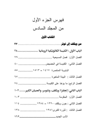 ‫ﻓﻬﺭﺱ ﺍﻟﺠﺯﺀ ﺍﻷﻭل‬
                       ‫ﻤﻥ ﺍﻟﻤﺠﻠﺩ ﺍﻟﺴﺎﺩﺱ‬
                                ‫ﺍﻟﻜﺘﺎﺏ ﺍﻷﻭﻝ‬

‫ﻣﻦ ﻭﻳﻜﻠﻒ ﺇﱃ ﻟﻮﺛﺮ .................................................. ٧٢‬

‫........................ ٨٢‬           ‫א‬             ‫א‬         ‫:א‬       ‫א‬   ‫א‬

‫ﺍﻟﻔﺼل ﺍﻷﻭل: ﻓﺼل ﺍﻟﻤﺴﻴﺤﻴﺔ ................................... ٩٢‬

‫ﺍﻟﻔﺼل ﺍﻟﺜﺎﻨﻲ: ﺍﻟﻜﻨﻴﺴﺔ ﻓﻲ ﺍﻟﺤﻀﻴﺽ ............................ ٠٤‬

‫ﺍﻟﺒﺎﺒﻭﻴﺔ ﺍﻟﻤﻨﺘﺼﺭﺓ ٧١٤١ – ٣١٥١............... ٥٥‬

‫ﺍﻟﻔﺼل ﺍﻟﺜﺎﻟﺙ : ﺍﻟﺒﻴﺌﺔ ﺍﻟﻤﺘﻐﻴﺭﺓ .................................. ٧٦‬

‫ﺍﻟﻔﺼل ﺍﻟﺭﺍﺒﻊ: ﻤﺎ ﻴﺅﺨﺫ ﻋﻠﻰ ﺍﻟﻜﻨﻴﺴﺔ ............................. ٤٧‬

‫....... ٢٠١‬        ‫א‬          ‫، א‬          ‫،‬            ‫א:‬         ‫:‬   ‫א‬   ‫א‬

‫ﺍﻟﻔﺼل ﺍﻷﻭل: ﺍﻟﺤﻜﻭﻤﺔ ........................................ ٣٠١‬

‫ﺍﻟﻔﺼل ﺍﻟﺜﺎﻨﻲ : ﺠﻭﻥ ﻭﻴﻜﻠﻑ ٠٢٣١ – ٤٨٣١ ................. ٤١١‬

‫ﺍﻟﻔﺼل ﺍﻟﺜﺎﻟﺙ : ﻟﺜﻭﺭﺓ ﺍﻟﻜﺒﺭﻯ١٨٣١ .......................... ٨٣١‬

‫ﺍﻷﺩﺏ ﺍﻟﺠﺩﻴﺩ ................................................ ٢٦١‬
 