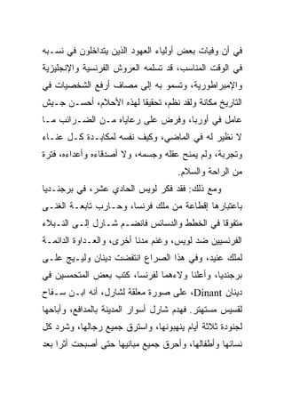 ‫ﻓﻲ ﺃﻥ ﻭﻓﻴﺎﺕ ﺒﻌﺽ ﺃﻭﻟﻴﺎﺀ ﺍﻟﻌﻬﻭﺩ ﺍﻟﺫﻴﻥ ﻴﺘﺩﺍﺨﻠﻭﻥ ﻓﻲ ﻨﺴـﺒﻪ‬
‫ﻓﻲ ﺍﻟﻭﻗﺕ ﺍﻟﻤﻨﺎﺴﺏ، ﻗﺩ ﺘﺴﻠﻤﻪ ﺍﻟﻌﺭﻭﺵ ﺍﻟﻔﺭﻨﺴﻴﺔ ﻭﺍﻹﻨﺠﻠﻴﺯﻴﺔ‬
‫ﻭﺍﻹﻤﺒﺭﺍﻁﻭﺭﻴﺔ، ﻭﺘﺴﻤﻭ ﺒﻪ ﺇﻟﻰ ﻤﺼﺎﻑ ﺃﺭﻓﻊ ﺍﻟﺸﺨﺼﻴﺎﺕ ﻓﻲ‬
‫ﺍﻟﺘﺎﺭﻴﺦ ﻤﻜﺎﻨﺔ ﻭﻟﻘﺩ ﻨﻅﻡ، ﺘﺤﻘﻴﻘﺎ ﻟﻬﺫﻩ ﺍﻷﺤﻼﻡ، ﺃﺤﺴـﻥ ﺠـﻴﺵ‬
                        ‫ﹰ‬
‫ﻋﺎﻤل ﻓﻲ ﺃﻭﺭﺒﺎ، ﻭﻓﺭﺽ ﻋﻠﻰ ﺭﻋﺎﻴﺎﻩ ﻤـﻥ ﺍﻟﻀـﺭﺍﺌﺏ ﻤـﺎ‬
‫ﻻ ﻨﻅﻴﺭ ﻟﻪ ﻓﻲ ﺍﻟﻤﺎﻀﻲ، ﻭﻜﻴﻑ ﻨﻔﺴﻪ ﻟﻤﻜﺎﺒـﺩﺓ ﻜـل ﻋﻨـﺎﺀ‬
                         ‫‪‬‬
‫ﻭﺘﺠﺭﺒﺔ، ﻭﻟﻡ ﻴﻤﻨﺢ ﻋﻘﻠﻪ ﻭﺠﺴﻤﻪ، ﻭﻻ ﺃﺼﺩﻗﺎﺀﻩ ﻭﺃﻋﺩﺍﺀﻩ، ﻓﺘﺭﺓ‬
                                     ‫ﻤﻥ ﺍﻟﺭﺍﺤﺔ ﻭﺍﻟﺴﻼﻡ.‬
‫ﻭﻤﻊ ﺫﻟﻙ: ﻓﻘﺩ ﻓﻜﺭ ﻟﻭﻴﺱ ﺍﻟﺤﺎﺩﻱ ﻋﺸﺭ، ﻓﻲ ﺒﺭﺠﻨـﺩﻴﺎ‬
‫ﺒﺎﻋﺘﺒﺎﺭﻫﺎ ﺇﻗﻁﺎﻋﺔ ﻤﻥ ﻤﻠﻙ ﻓﺭﻨﺴﺎ، ﻭﺤـﺎﺭﺏ ﺘﺎﺒﻌـﺔ ﺍﻟﻐﻨـﻰ‬
‫ﻤﺘﻔﻭﻗﺎ ﻓﻲ ﺍﻟﺨﻁﻁ ﻭﺍﻟﺩﺴﺎﺌﺱ ﻓﺎﻨﻀـﻡ ﺸـﺎﺭل ﺇﻟـﻰ ﺍﻟﻨـﺒﻼﺀ‬
                                             ‫ﹰ‬
‫ﺍﻟﻔﺭﻨﺴﻴﻴﻥ ﻀﺩ ﻟﻭﻴﺱ، ﻭﻏﻨﻡ ﻤﺩﻨﺎ ﺃﺨﺭﻯ، ﻭﺍﻟﻌـﺩﺍﻭﺓ ﺍﻟﺩﺍﺌﻤـﺔ‬
                          ‫ﹰ‬
‫ﻟﻤﻠﻙ ﻋﻨﻴﺩ، ﻭﻓﻲ ﻫﺫﺍ ﺍﻟﺼﺭﺍﻉ ﺍﻨﺘﻔﻀﺕ ﺩﻴﻨﺎﻥ ﻭﻟﻴـﻴﺞ ﻋﻠـﻰ‬
‫ﺒﺭﺠﻨﺩﻴﺎ، ﻭﺃﻋﻠﻨﺎ ﻭﻻﺀﻫﻤﺎ ﻟﻔﺭﻨﺴﺎ، ﻜﺘﺏ ﺒﻌﺽ ﺍﻟﻤﺘﺤﻤﺴﻴﻥ ﻓﻲ‬
‫ﺩﻴﻨﺎﻥ ‪ ،Dinant‬ﻋﻠﻰ ﺼﻭﺭﺓ ﻤﻌﻠﻘﺔ ﻟﺸﺎﺭل، ﺃﻨﻪ ﺍﺒـﻥ ﺴـﻔﺎﺡ‬
‫ﻟﻘﺴﻴﺱ ﻤﺴﺘﻬﺘﺭ. ﻓﻬﺩﻡ ﺸﺎﺭل ﺃﺴﻭﺍﺭ ﺍﻟﻤﺩﻴﻨﺔ ﺒﺎﻟﻤﺩﺍﻓﻊ، ﻭﺃﺒﺎﺤﻬﺎ‬
‫ﻟﺠﻨﻭﺩﺓ ﺜﻼﺜﺔ ﺃﻴﺎﻡ ﻴﻨﻬﺒﻭﻨﻬﺎ، ﻭﺍﺴﺘﺭﻕ ﺠﻤﻴﻊ ﺭﺠﺎﻟﻬﺎ، ﻭﺸﺭﺩ ﻜل‬
                     ‫ﹼ‬
‫ﻨﺴﺎﺌﻬﺎ ﻭﺃﻁﻔﺎﻟﻬﺎ، ﻭﺃﺤﺭﻕ ﺠﻤﻴﻊ ﻤﺒﺎﻨﻴﻬﺎ ﺤﺘﻰ ﺃﺼﺒﺤﺕ ﺃﺜﺭﺍ ﺒﻌﺩ‬
     ‫‪‬‬
 