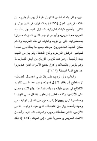 ‫ﻋﻴﻥ،،ﻭﺃﻟﻘﻰ ﺒﺜﻤﺎﻨﻤﺎﺌﺔ ﻤﻥ ﺍﻟﺜﺎﺌﺭﻴﻥ ﻤﻘﻴﺩﺓ ﺃﻴﺩﻴﻬﻡ ﻭﺃﺭﺠﻠﻬﻡ ﻤـﻥ‬
‫ﺨﻼﻑ ﻓﻲ ﻨﻬﺭ ﺍﻟﻤﻭﺯ )٦٦٤١( ﻭﻤﺎﺕ ﻓﻴﻠﻴﺏ ﻓﻲ ﺸﻬﺭ ﻴﻭﻨﻴـﻭ‬
‫ﺍﻟﺘﺎﻟﻲ، ﻭﺃﺼﺒﺢ ﻜﻭﻨﺕ ﺸﺎﺭﻭﻟﻴﻪ، ﺸـﺎﺭل ﺍﻟﺠﺴـﻭﺭ. ﻓﺄﻋـﺎﺩ‬
‫ﺍﻟﺤﺭﺏ ﻤﻊ ﻟـﻭﻴﺱ، ﻭﺃﺠﺒـﺭ ﻟﻴـﻴﺞ ﺍﻟﺘـﻲ ﺜـﺎﺭﺕ ﻤـﺭﺍﺭﺍ‬
‫ﹰ‬
‫ﺒﻤﺤﺎﺼﺭﺘﻬﺎ، ﻋﻠﻰ ﺃﻥ ﺘﺅﻴﺩﻩ ﻭﺘﻌﺎﻭﻨﻪ ﻓﻲ ﻫﺫﻩ ﺍﻟﺤﺭﺏ، ﻭﻗـﺩﻡ‬
‫ﺴﻜﺎﻥ ﺍﻟﻤﺩﻴﻨﺔ ﺍﻟﻤﺘﻀﻭﺭﻭﻥ ﺠﻭ ‪‬ﺎ، ﺠﻤﻴﻊ ﻤﺎ ﻴﻤﺘﻠﻜـﻭﻥ ﺜﻤ ﹰـﺎ‬
  ‫ﻨ‬                       ‫ﻋ‬
‫ﻟﺤﻴﺎﺘﻬﻡ.. ﻓﺭﻓﺽ ﺍﻟﻌﺭﺽ، ﻭﺃﺒﺎﺡ ﺍﻟﻤﺩﻴﻨﺔ، ﻭﻟﻡ ﻴﻨﺞ ﻤﻥ ﺍﻟﻨﻬﺏ‬
‫ﺒﻴﺕ ﺃﻭﻜﻨﻴﺴﺔ، ﻭﺍﻨﺘﺯﻋﺕ ﻜﺅﻭﺱ ﺍﻟﻘﺭﺒﺎﻥ ﻤﻥ ﺃﻴﺩﻱ ﺍﻟﻘﺴﺎﻭﺴـﺔ‬
‫ﻭﻫﻡ ﻴﻘﻭﻤﻭﻥ ﺒﺎﻟﺼﻼﺓ، ﻭﺃﻏﺭﻕ ﺠﻤﻴﻊ ﺍﻷﺴﺭﻯ ﺍﻟﺫﻴﻥ ﻋﺠـﺯﻭﺍ‬
                           ‫ﻋﻥ ﺩﻓﻊ ﺍﻟﺩﻴﺔ ﺍﻟﺒﺎﻫﻅﺔ )٨٦٤١(.‬
‫ﻭﺍﻟﻌﺎﻟﻡ، ﻭﺇﻥ ﺘﺭﺩﻱ، ﻁـﻭﻴﻼ ﻓـﻲ ﺃﻋﻤـﺎل ﺍﻟﻌﻨـﻑ،‬
‫ﻻ ﻴﺴﺘﻁﻴﻊ ﺃﻥ ﻴﻐﺘﻔﺭ ﻟﺸﺎﺭل ﻗﺴﻭﺘﻪ، ﻭﺨﺭﻭﺠﻪ ﻋﻠـﻰ ﺘﻘﺎﻟﻴـﺩ‬
‫ﺍﻹﻗﻁﺎﻉ ﻓﻲ ﺤﺒﺱ ﻤﻠﻴﻜﻪ ﻭﺇﺫﻻﻟﻪ. ﻓﻠﻤﺎ ﻏﺯﺍ ﺠﻠﺩﺭﻻﻨﺩ، ﻭﺤﺼل‬
‫ﻋﻠﻰ ﺍﻷﻟﺯﺍﺱ، ﻭﺘﻘﺩﻡ ﺒﺨﻁﻰ ﺇﻤﺒﺭﺍﻁﻭﺭ ﻟﻴﺘﺩﺨل ﻓـﻲ ﻜﻠﻭﻨﻴـﺎ‬
‫ﻭﻤﺤﺎﺼﺭﺓ ﻨﻴﺱ ‪ Neuss‬ﺒﺎﺩﺭ ﺠﻤﻴﻊ ﺠﻴﺭﺍﻨﻪ ﺇﻟﻰ ﺍﻟﻭﻗﻭﻑ ﻓﻲ‬
‫ﻭﺠﻬﻪ ﻭﺃﺴﺨﻁ ﺒﻴﺘﺭ ﻓﺎﻥ ﻫﺎﺠﻨﺒﺎﻙ، ﺍﻟﺫﻱ ﻋﻴﻨـﻪ ﻭﺍﻟ ‪‬ـﺎ ﻋﻠـﻰ‬
       ‫ﻴ‬
‫ﺍﻷﻟﺯﺍﺱ، ﺍﻟﻨﺎﺱ ﻟﻔﻅﺎﻅﺘﻪ ﻭﺠﻭﺭﻩ ﻭﻗﺴﻭﺘﻪ، ﻓﺸـﻨﻘﻭﻩ، ﻭﺃﻋﻠـﻥ‬
‫ﺍﻻﺘﺤﺎﺩ ﺍﻟﺴﻭﻴﺴﺭﻱ ﻤﺤﺎﺭﺒﺔ ﺸﺎﺭل ﺇﻟﻰ ﺍﻟﻤﻭﺕ )٤٧٤١(؛ ﺫﻟﻙ‬
 