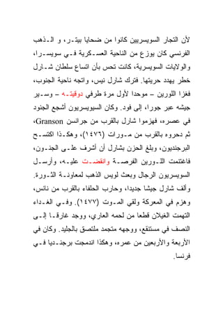 ‫ﻷﻥ ﺍﻟﺘﺠﺎﺭ ﺍﻟﺴﻭﻴﺴﺭﻴﻴﻥ ﻜﺎﻨﻭﺍ ﻤﻥ ﻀﺤﺎﻴﺎ ﺒﻴﺘـﺭ، ﻭ ﺍﻟـﺫﻫﺏ‬
‫ﺍﻟﻔﺭﻨﺴﻲ ﻜﺎﻥ ﻴﻭﺯﻉ ﻤﻥ ﺍﻟﻨﺎﺤﻴﺔ ﺍﻟﻌﺴـﻜﺭﻴﺔ ﻓـﻲ ﺴﻭﻴﺴـﺭﺍ،‬
‫ﻭﺍﻟﻭﻻﻴﺎﺕ ﺍﻟﺴﻭﻴﺴﺭﻴﺔ، ﻜﺎﻨﺕ ﺘﺤﺱ ﺒﺄﻥ ﺍﺘﺴﺎﻉ ﺴﻠﻁﺎﻥ ﺸـﺎﺭل‬
‫ﺨﻁﺭ ﻴﻬﺩﺩ ﺤﺭﻴﺘﻬﺎ. ﻓﺘﺭﻙ ﺸﺎﺭل ﻨﻴﺱ، ﻭﺍﺘﺠﻪ ﻨﺎﺤﻴﺔ ﺍﻟﺠﻨﻭﺏ،‬
‫ﻓﻐﺯﺍ ﺍﻟﻠﻭﺭﻴﻥ – ﻤﻭﺤﺩﺍ ﻷﻭل ﻤﺭﺓ ﻁﺭﻓﻲ ﺩﻭﻗﻴﺘـﻪ – ﻭﺴـﻴﺭ‬
                              ‫‪‬‬
‫ﺠﻴﺸﻪ ﻋﺒﺭ ﺠﻭﺭﺍ، ﺇﻟﻰ ﻓﻭﺩ. ﻭﻜﺎﻥ ﺍﻟﺴﻴﻭﻴﺴﺭﻴﻭﻥ ﺃﺸﺠﻊ ﺍﻟﺠﻨﻭﺩ‬
‫ﻓﻲ ﻋﺼﺭﻩ، ﻓﻬﺯﻤﻭﺍ ﺸﺎﺭل ﺒﺎﻟﻘﺭﺏ ﻤﻥ ﺠﺭﺍﻨﺴﻥ ‪،Granson‬‬
‫ﺜﻡ ﺩﺤﺭﻭﻩ ﺒﺎﻟﻘﺭﺏ ﻤﻥ ﻤـﻭﺭﺍﺕ )٦٧٤١(، ﻭﻫﻜـﺫﺍ ﺍﻜﺘﺴـﺢ‬
‫ﺍﻟﺒﺭﺠﻨﺩﻴﻭﻥ، ﻭﺒﻠﻎ ﺍﻟﺤﺯﻥ ﺒﺸﺎﺭل ﺃﻥ ﺃﺸﺭﻑ ﻋﻠـﻰ ﺍﻟﺠﻨـﻭﻥ،‬
‫ﻓﺎﻏﺘﻨﻤﺕ ﺍﻟﻠـﻭﺭﻴﻥ ﺍﻟﻔﺭﺼـﺔ ﻭﺍﻨﻘﻀـﺕ ﻋﻠﻴـﻪ، ﻭﺃﺭﺴـل‬
‫ﺍﻟﺴﻭﻴﺴﺭﻴﻭﻥ ﺍﻟﺭﺠﺎل ﻭﺒﻌﺙ ﻟﻭﻴﺱ ﺍﻟﺫﻫﺏ ﻟﻤﻌﺎﻭﻨـﺔ ﺍﻟﺜـﻭﺭﺓ.‬
‫ﻭﺃﻟﻑ ﺸﺎﺭل ﺠﻴﺸﺎ ﺠﺩﻴ ‪‬ﺍ، ﻭﺤﺎﺭﺏ ﺍﻟﺤﻠﻔﺎﺀ ﺒﺎﻟﻘﺭﺏ ﻤﻥ ﻨﺎﻨﺱ،‬
                                ‫ﺩ‬      ‫ﹰ‬
‫ﻭﻫﺯﻡ ﻓﻲ ﺍﻟﻤﻌﺭﻜﺔ ﻭﻟﻘﻲ ﺍﻟﻤـﻭﺕ )٧٧٤١(. ﻭﻓـﻲ ﺍﻟﻐـﺩﺍﺀ‬
‫ﺍﻟﺘﻬﻤﺕ ﺍﻟﻐﻴﻼﻥ ﻗﻁﻌﺎ ﻤﻥ ﻟﺤﻤﻪ ﺍﻟﻌﺎﺭﻱ، ﻭﻭﺠﺩ ﻏﺎﺭ ﹰـﺎ ﺇﻟـﻰ‬
       ‫ﻗ‬                           ‫‪‬‬
‫ﺍﻟﻨﺼﻑ ﻓﻲ ﻤﺴﺘﻨﻘﻊ، ﻭﻭﺠﻬﻪ ﻤﺘﺠﻤﺩ ﻤﻠﺘﺼﻕ ﺒﺎﻟﺠﻠﻴﺩ. ﻭﻜﺎﻥ ﻓﻲ‬
‫ﺍﻷﺭﺒﻌﺔ ﻭﺍﻷﺭﺒﻌﻴﻥ ﻤﻥ ﻋﻤﺭﻩ، ﻭﻫﻜﺫﺍ ﺍﻨﺩﻤﺠﺕ ﺒﺭﺠﻨـﺩﻴﺎ ﻓـﻲ‬
                                              ‫ﻓﺭﻨﺴﺎ.‬
 