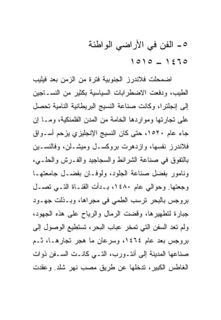 ‫٥- ﺍﻟﻔﻥ ﻓﻲ ﺍﻷﺭﺍﻀﻲ ﺍﻟﻭﺍﻁﺌﺔ‬
                                  ‫٥٦٤١ – ٥١٥١‬
‫ﺍﻀﻤﺤﻠﺕ ﻓﻼﻨﺩﺭﺯ ﺍﻟﺠﻨﻭﺒﻴﺔ ﻓﺘﺭﺓ ﻤﻥ ﺍﻟﺯﻤﻥ ﺒﻌﺩ ﻓﻴﻠﻴﺏ‬
‫ﺍﻟﻁﻴﺏ، ﻭﺩﻓﻌﺕ ﺍﻻﻀﻁﺭﺍﺒﺎﺕ ﺍﻟﺴﻴﺎﺴﻴﺔ ﺒﻜﺜﻴﺭ ﻤﻥ ﺍﻟﻨﺴـﺎﺠﻴﻥ‬
‫ﺇﻟﻰ ﺇﻨﺠﻠﺘﺭﺍ، ﻭﻜﺎﻨﺕ ﺼﻨﺎﻋﺔ ﺍﻟﻨﺴﻴﺞ ﺍﻟﺒﺭﻴﻁﺎﻨﻴﺔ ﺍﻟﻨﺎﻤﻴﺔ ﺘﺤﺼل‬
‫ﻋﻠﻰ ﺘﺠﺎﺭﺘﻬﺎ ﻭﻤﻭﺍﺭﺩﻫﺎ ﺍﻟﺨﺎﻤﺔ ﻤﻥ ﺍﻟﻤﺩﻥ ﺍﻟﻔﻠﻤﻨﻜﻴﺔ، ﻭﻤـﺎ ﺇﻥ‬
‫ﺠﺎﺀ ﻋﺎﻡ ٠٢٥١، ﺤﺘﻰ ﻜﺎﻥ ﺍﻟﻨﺴﻴﺞ ﺍﻹﻨﺠﻠﻴﺯﻱ ﻴﺯﺤﻡ ﺃﺴـﻭﺍﻕ‬
‫ﻓﻼﻨﺩﺭﺯ ﻨﻔﺴﻬﺎ، ﻭﺍﺯﺩﻫﺭﺕ ﺒﺭﻭﻜﺴـل ﻭﻤﻴﺸـﻠﻥ، ﻭﻓﺎﻟﻨﺴـﻴﻥ‬
‫ﺒﺎﻟﺘﻔﻭﻕ ﻓﻲ ﺼﻨﺎﻋﺔ ﺍﻟﺸﺭﺍﺌﻁ ﻭﺍﻟﺴﺠﺎﺠﻴﺩ ﻭﺍﻟﻔـﺭﺵ ﻭﺍﻟﺤﻠـﻲ،‬
‫ﻭﻨﺎﻤﻭﺭ ﺒﻔﻀل ﺼﻨﺎﻋﺔ ﺍﻟﺠﻠﻭﺩ، ﻭﻟﻭﻓـﺎﻥ ﺒﻔﻀـل ﺠﺎﻤﻌﺘﻬـﺎ‬
‫ﻭﺠﻌﺘﻬﺎ. ﻭﺤﻭﺍﻟﻲ ﻋﺎﻡ ٠٨٤١، ﺒـﺩﺃﺕ ﺍﻟﻘﻨـﺎﺓ ﺍﻟﺘـﻲ ﺘﺼـل‬
‫ﺒﺭﻭﺠﺱ ﺒﺎﻟﺒﺤﺭ ﺘﺭﺴﺏ ﺍﻟﻁﻤﻲ ﻓﻲ ﻤﺠﺭﺍﻫﺎ، ﻭﺒـﺫﻟﺕ ﺠﻬـﻭﺩ‬
‫ﺠﺒﺎﺭﺓ ﻟﺘﻁﻬﻴﺭﻫﺎ، ﻭﻗﻀﺕ ﺍﻟﺭﻤﺎل ﻭﺍﻟﺭﻴﺎﺡ ﻋﻠﻰ ﻫﺫﻩ ﺍﻟﺠﻬﻭﺩ،‬
‫ﻭﻟﻡ ﺘﻌﺩ ﺍﻟﺴﻔﻥ ﺍﻟﺘﻲ ﺘﻤﺨﺭ ﻋﺒﺎﺏ ﺍﻟﺒﺤﺭ، ﺘﺴﺘﻁﻴﻊ ﺍﻟﻭﺼﻭل ﺇﻟﻰ‬
‫ﺒﺭﻭﺠﺱ ﺒﻌﺩ ﻋﺎﻡ ٤٦٤١، ﻭﺴﺭﻋﺎﻥ ﻤﺎ ﻫﺠﺭ ﺘﺠﺎﺭﻫـﺎ، ﺜـﻡ‬
‫ﺼﻨﺎﻋﻬﺎ ﺍﻟﻤﺩﻴﻨﺔ ﺇﻟﻰ ﺃﻨﺘـﻭﺭﺏ، ﺍﻟﺘـﻲ ﻜﺎﻨـﺕ ﺍﻟﺴـﻔﻥ ﺫﻭﺍﺕ‬
‫ﺍﻟﻐﺎﻁﺱ ﺍﻟﻜﺒﻴﺭ، ﺘﺩﺨﻠﻬﺎ ﻋﻥ ﻁﺭﻴﻕ ﻤﺼﺏ ﻨﻬﺭ ﺸﻠﺩ. ﻭﻋﻘﺩﺕ‬
 