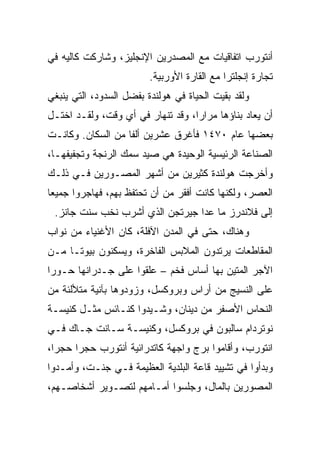 ‫ﺃﻨﺘﻭﺭﺏ ﺍﺘﻔﺎﻗﻴﺎﺕ ﻤﻊ ﺍﻟﻤﺼﺩﺭﻴﻥ ﺍﻹﻨﺠﻠﻴﺯ، ﻭﺸﺎﺭﻜﺕ ﻜﺎﻟﻴﻪ ﻓﻲ‬
                         ‫ﺘﺠﺎﺭﺓ ﺇﻨﺠﻠﺘﺭﺍ ﻤﻊ ﺍﻟﻘﺎﺭﺓ ﺍﻷﻭﺭﺒﻴﺔ.‬
‫ﻭﻟﻘﺩ ﺒﻘﻴﺕ ﺍﻟﺤﻴﺎﺓ ﻓﻲ ﻫﻭﻟﻨﺩﺓ ﺒﻔﻀل ﺍﻟﺴﺩﻭﺩ، ﺍﻟﺘﻲ ﻴﻨﺒﻐﻲ‬
‫ﺃﻥ ﻴﻌﺎﺩ ﺒﻨﺎﺅﻫﺎ ﻤﺭﺍﺭﹰ، ﻭﻗﺩ ﺘﻨﻬﺎﺭ ﻓﻲ ﺃﻱ ﻭﻗﺕ، ﻭﻟﻘـﺩ ﺍﺨﺘـل‬
                                  ‫ﺍ‬
‫ﺒﻌﻀﻬﺎ ﻋﺎﻡ ٠٧٤١ ﻓﺄﻏﺭﻕ ﻋﺸﺭﻴﻥ ﺃﻟﻔﺎ ﻤﻥ ﺍﻟﺴﻜﺎﻥ. ﻭﻜﺎﻨـﺕ‬
                   ‫ﹰ‬
‫ﺍﻟﺼﻨﺎﻋﺔ ﺍﻟﺭﺌﻴﺴﻴﺔ ﺍﻟﻭﺤﻴﺩﺓ ﻫﻲ ﺼﻴﺩ ﺴﻤﻙ ﺍﻟﺭﻨﺠﺔ ﻭﺘﺠﻔﻴﻔﻬـﺎ،‬
‫ﻭﺃﺨﺭﺠﺕ ﻫﻭﻟﻨﺩﺓ ﻜﺜﻴﺭﻴﻥ ﻤﻥ ﺃﺸﻬﺭ ﺍﻟﻤﺼـﻭﺭﻴﻥ ﻓـﻲ ﺫﻟـﻙ‬
‫ﺍﻟﻌﺼﺭ، ﻭﻟﻜﻨﻬﺎ ﻜﺎﻨﺕ ﺃﻓﻘﺭ ﻤﻥ ﺃﻥ ﺘﺤﺘﻔﻅ ﺒﻬﻡ، ﻓﻬﺎﺠﺭﻭﺍ ﺠﻤﻴﻌﺎ‬
 ‫‪‬‬
 ‫ﺇﻟﻰ ﻓﻼﻨﺩﺭﺯ ﻤﺎ ﻋﺩﺍ ﺠﻴﺭﺘﺠﻥ ﺍﻟﺫﻱ ﺃﺸﺭﺏ ﻨﺨﺏ ﺴﻨﺕ ﺠﺎﻨﺯ.‬
‫ﻭﻫﻨﺎﻙ، ﺤﺘﻰ ﻓﻲ ﺍﻟﻤﺩﻥ ﺍﻵﻓﻠﺔ، ﻜﺎﻥ ﺍﻷﻏﻨﻴﺎﺀ ﻤﻥ ﻨﻭﺍﺏ‬
‫ﺍﻟﻤﻘﺎﻁﻌﺎﺕ ﻴﺭﺘﺩﻭﻥ ﺍﻟﻤﻼﺒﺱ ﺍﻟﻔﺎﺨﺭﺓ، ﻭﻴﺴﻜﻨﻭﻥ ﺒﻴﻭ ﹰـﺎ ﻤـﻥ‬
      ‫ﺘ‬
‫ﺍﻵﺠﺭ ﺍﻟﻤﺘﻴﻥ ﺒﻬﺎ ﺃﺴﺎﺱ ﻓﺨﻡ – ﻋﻠﻘﻭﺍ ﻋﻠﻰ ﺠـﺩﺭﺍﻨﻬﺎ ﺤـﻭﺭﺍ‬
 ‫‪‬‬
‫ﻋﻠﻰ ﺍﻟﻨﺴﻴﺞ ﻤﻥ ﺃﺭﺍﺱ ﻭﺒﺭﻭﻜﺴل، ﻭﺯﻭﺩﻭﻫﺎ ﺒﺂﻨﻴﺔ ﻤﺘﻸﻟﺌﺔ ﻤﻥ‬
‫ﺍﻟﻨﺤﺎﺱ ﺍﻷﺼﻔﺭ ﻤﻥ ﺩﻴﻨﺎﻥ، ﻭﺸـﻴﺩﻭﺍ ﻜﻨـﺎﺌﺱ ﻤﺜـل ﻜﻨﻴﺴـﺔ‬
‫ﻨﻭﺘﺭﺩﺍﻡ ﺴﺎﻟﺒﻭﻥ ﻓﻲ ﺒﺭﻭﻜﺴل، ﻭﻜﻨﻴﺴـﺔ ﺴـﺎﻨﺕ ﺠـﺎﻙ ﻓـﻲ‬
‫ﺍﻨﺘﻭﺭﺏ، ﻭﺃﻗﺎﻤﻭﺍ ﺒﺭﺝ ﻭﺍﺠﻬﺔ ﻜﺎﺘﺩﺭﺍﺌﻴﺔ ﺃﻨﺘﻭﺭﺏ ﺤﺠﺭﺍ ﺤﺠ ‪‬ﺍ،‬
  ‫ﺭ‬     ‫‪‬‬
‫ﻭﺒﺩﺃﻭﺍ ﻓﻲ ﺘﺸﻴﻴﺩ ﻗﺎﻋﺔ ﺍﻟﺒﻠﺩﻴﺔ ﺍﻟﻌﻅﻴﻤﺔ ﻓـﻲ ﺠﻨـﺕ، ﻭﺃﻤـﺩﻭﺍ‬
‫ﺍﻟﻤﺼﻭﺭﻴﻥ ﺒﺎﻟﻤﺎل، ﻭﺠﻠﺴﻭﺍ ﺃﻤـﺎﻤﻬﻡ ﻟﺘﺼـﻭﻴﺭ ﺃﺸﺨﺎﺼـﻬﻡ،‬
 