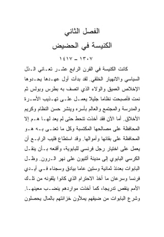 ‫ﺍﻟﻔﺼل ﺍﻟﺜﺎﻨﻲ‬
             ‫ﺍﻟﻜﻨﻴﺴﺔ ﻓﻲ ﺍﻟﺤﻀﻴﺽ‬
                ‫٧٠٣١ – ٧١٤١‬
‫ﻜﺎﻨﺕ ﺍﻟﻜﻨﻴﺴﺔ ﻓﻲ ﺍﻟﻘﺭﻥ ﺍﻟﺭﺍﺒﻊ ﻋﺸـﺭ ﺘﻌـﺎﻨﻲ ﺍﻟـﺫل‬
‫ﺍﻟﺴﻴﺎﺴﻲ ﻭﺍﻻﻨﻬﻴﺎﺭ ﺍﻟﺨﻠﻘﻲ. ﻟﻘﺩ ﺒﺩﺃﺕ ﺃﻭل ﻋﻬـﺩﻫﺎ ﻴﺤـﺩﻭﻫﺎ‬
‫ﺍﻹﺨﻼﺹ ﺍﻟﻌﻤﻴﻕ ﻭﺍﻟﻭﻻﺀ ﺍﻟﺫﻱ ﺍﺘﺼﻑ ﺒﻪ ﺒﻁﺭﺱ ﻭﺒﻭﻟﺱ ﺜﻡ‬
‫ﻨﻤﺕ ﻓﺄﺼﺒﺤﺕ ﻨﻅﺎﻤﺎ ﺠﻠﻴﻼ ﻴﻌﻤـل ﻋﻠـﻰ ﺘﻬـﺫﻴﺏ ﺍﻷﺴـﺭﺓ‬
                               ‫‪‬‬
‫ﻭﺍﻟﻤﺩﺭﺴﺔ ﻭﺍﻟﻤﺠﺘﻤﻊ ﻭﺍﻟﻌﺎﻟﻡ ﺒﺄﺴﺭﻩ ﻭﻴﻨﺸﺭ ﺤﺴﻥ ﺍﻟﻨﻅﺎﻡ ﻭﻜﺭﻴﻡ‬
‫ﺍﻷﺨﻼﻕ. ﺃﻤﺎ ﺍﻵﻥ ﻓﻘﺩ ﺃﺨﺫﺕ ﺘﻨﺤﻁ ﺤﺘﻰ ﻟﻡ ﻴﻌﺩ ﻟﻬـﺎ ﻫـﻡ ﺇﻻ‬
‫ﺍﻟﻤﺤﺎﻓﻅﺔ ﻋﻠﻰ ﻤﺼﺎﻟﺤﻬﺎ ﺍﻟﻤﻜﺘﺴﺒﺔ ﻭﻜل ﻤﺎ ﺘﻌﻨـﻰ ﺒـﻪ ﻫـﻭ‬
‫ﺍﻟﻤﺤﺎﻓﻅﺔ ﻋﻠﻰ ﺒﻘﺎﺌﻬﺎ ﻭﺃﻤﻭﺍﻟﻬﺎ. ﻭﻗﺩ ﺍﺴﺘﻁﺎﻉ ﻓﻠﻴﺏ ﺍﻟﺭﺍﺒـﻊ ﺃﻥ‬
‫ﻴﻌﻤل ﻋﻠﻰ ﺍﺨﺘﻴﺎﺭ ﺭﺠل ﻓﺭﻨﺴﻲ ﻟﻠﺒﺎﺒﻭﻴﺔ، ﻭﺃﻗﻨﻌﻪ ﺒـﺄﻥ ﻴﻨﻘـل‬
‫ﺍﻟﻜﺭﺴﻲ ﺍﻟﺒﺎﺒﻭﻱ ﺇﻟﻰ ﻤﺩﻴﻨﺔ ﺃﺜﻨﻴﻭﻥ ﻋﻠﻰ ﻨﻬﺭ ﺍﻟـﺭﻭﻥ. ﻭﻅـل‬
‫ﺍﻟﺒﺎﺒﻭﺍﺕ ﺒﻌﺩﺌﺫ ﺜﻤﺎﻨﻴﺔ ﻭﺴﺘﻴﻥ ﻋﺎﻤﺎ ﺒﻴﺎﺩﻕ ﻭﺴﺠﻨﺎﺀ ﻓـﻲ ﺃﻴـﺩﻱ‬
                        ‫‪‬‬
‫ﻓﺭﻨﺴﺎ ﻭﺴﺭﻋﺎﻥ ﻤﺎ ﺃﺨﺫ ﺍﻻﺤﺘﺭﺍﻡ ﺍﻟﺫﻱ ﻜﺎﻨﻭﺍ ﻴﻠﻘﻭﻨﻪ ﻤﻥ ﺘﻠـﻙ‬
‫ﺍﻷﻤﻡ ﻴﻨﻘﺹ ﺘﺩﺭﻴ ‪‬ﺎ، ﻜﻤﺎ ﺃﺨﺫﺕ ﻤﻭﺍﺭﺩﻫﻡ ﻴﻨﻀـﺏ ﻤﻌﻴﻨﻬـﺎ.‬
                                  ‫ﺠ‬
‫ﻭﺸﺭﻉ ﺍﻟﺒﺎﺒﻭﺍﺕ ﻤﻥ ﻀﻴﻘﻬﻡ ﻴﻤﻸﻭﻥ ﺨﺯﺍﻨﺘﻬﻡ ﺒﺎﻟﻤﺎل ﻴﺤﺼﻠﻭﻥ‬
 