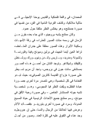 ‫ﺍﻟﻤﻌﻤﺩﺍﻥ، ﻓﻲ ﻭﺍﻗﻌﺔ ﻓﻠﻤﻨﻜﻴﺔ ﻭﺍﻟﻘﺩﻴﺱ ﻴﻭﺤﻨﺎ ﺍﻹﻨﺠﻴﻠـﻲ ﻓـﻲ‬
‫ﻤﺜﺎﻟﻴﺔ ﻤﻼﺌﻜﻴﺔ، ﻭﻜﺸﻑ ﺍﻟﻔﺭﺩﻴﺔ ﺍﻟﻨﺎﻤﻴﺔ ﻓﻲ ﺍﻟﻔﻥ، ﻤﻥ ﻨﻔﺴﻬﺎ ﻓﻲ‬
      ‫ﺼﻭﺭﺓ »ﻤﻤﻠﻨﺞ« ﻭﻫﻭ ﻴﺨﺘﻠﺱ ﺍﻟﻨﻅﺭ ﻤﺘﻠﻔﺘﺎ ﺤﻭل ﻋﻤﻭﺩ.‬
                 ‫ﹰ‬
‫ﻭﻜﺎﻥ ﻤﻤﻠﻨﺞ ﻴﺸﺒﻪ ﺒﺭﻭﺠﻴﻨﻭ، ﺍﻟﺫﻱ ﺠﺎﺀ ﺒﻌﺩﻩ ﺒﻘﺭﻥ ﻤـﻥ‬
‫ﺍﻟﺯﻤﺎﻥ ﻓﻲ ﺭﺴﻤﻪ ﻤﺌﺎﺕ ﺍﻟﺼﻭﺭ ﻟﻠﻌﺫﺭﺍﺀ، ﻓﻲ ﺭﻗﺔ ﺍﻷﻤﻬـﺎﺕ‬
‫ﻭﺴﻜﻴﻨﺔ ﺍﻷﺒﺭﺍﺭ ﻭﻫﺫﻩ ﺍﻟﺼﻭﺭ ﻤﻌﻠﻘﺔ ﻋﻠﻰ ﺠﺩﺭﺍﻥ ﺍﻟﻤﺘـﺎﺤﻑ،‬
‫ﺘﺭﺍﻫﺎ ﺍﻟﻌﻴﻥ ﺃﻴﻨﻤﺎ ﺍﺘﺠﻬﺕ ﻓﻲ ﺒﺭﻟﻴﻥ ﻭﻤﻴﻭﻨﺦ ﻭﻓﻴﻨﺎ ﻭﻓﻠﻭﺭﻨﺴـﺔ‬
‫ﻭﻟﺸﺒﻭﻨﺔ ﻭﻤﺩﺭﻴﺩ، ﻭﺒـﺎﺭﻴﺱ ﻭﻟﻨـﺩﻥ ﻭﻨﻴﻭﻴـﻭﺭﻙ ﻭﻭﺸـﻨﻁﻥ‬
‫ﻭﻜﻠﻴﻔﻠﻨﺩ ﻭﺸﻴﻜﺎﻏﻭ. ﻭﺘﻭﺠﺩ ﺍﺜﻨﺘﺎﻥ ﻤﻥ ﺃﺤﺴـﻥ ﻫـﺫﻩ ﺍﻟﺼـﻭﺭ‬
‫ﺒﻤﺴﺘﺸﻔﻰ ﺴﺎﻨﺕ ﺠﻭﻥ ﻓﻲ ﺒﺭﻭﺠﺱ، ﻭﻨﺠﺩ ﺃﻥ ﻤﺭﻴﻡ ﺘﺴـﻴﻁﺭ‬
‫ﻋﻠﻰ ﺼﻭﺭﺓ »ﺯﻭﺍﺝ ﺍﻟﻘﺩﻴﺴﺔ ﻜﺎﺘﺭﻴﻥ ﺍﻟﺼﻭﻓﻲ«، ﺤﻴﺙ ﺘﺒـﺩﻭ‬
‫ﺍﻟﻔﺨﺎﻤﺔ ﻓﻲ ﻜل ﺸﺨﺼﻴﺔ، ﻭﻫﻲ ﺘﺘﺼﺩﺭ ﻤﺭﺓ ﺃﺨﺭﻯ »ﺼـﻭﺭﺓ‬
‫ﻋﺒﺎﺩﺓ ﺍﻟﻁﻔل« ﻭﻴﻠﻔﺕ ﺍﻟﻨﻅﺭ ﻓﻴﺎ ﺍﻟﻤﺠﻭﺴﻲ- ﻭﻫـﻭ ﺸﺨﺼـﻴﺔ‬
‫ﺘﺸﺒﻪ ﺠﻭﺘﻪ ﺍﻟﻤﺴﺘﺸﺎﺭ ﺍﻟﺨﺎﺹ – ﻭﻓﻲ ﺼﻭﺭﺓ ﺭﺤﺒﺔ ﺍﻷﻓﻕ ﻓﻲ‬
‫ﻤﻴﻭﻨﺦ، ﺭﺴﻡ ﻤﻤﻠﻨﺞ ﺠﻤﻴﻊ ﺍﻷﺤﺩﺍﺙ ﺍﻟﺭﺌﻴﺴﻴﺔ ﻓﻲ ﺤﻴﺎﺓ ﺍﻟﻤﺴﻴﺢ‬
‫ﺍﻟﻤﺩﻭﻨﺔ، ﻭﺴﺭﺩ ﻓﻲ ﺼﻭﺭﺓ ﺃﺨﺭﻯ ﺒﺘﻭﺭﻴﻨـﻭ »ﻗﺼـﺔ« ﺍﻵﻻﻡ‬
‫ﻭﻋﺭﺽ ﻓﻴﻬﺎ ﺃﺨﻼﻁﺎ ﻤﻥ ﺍﻟﺭﺠﺎل ﻭﺍﻟﻨﺴﺎ، ﺤﺘﻰ ﺇﻥ »ﺒﺭﻭﺠل«‬
                                  ‫ﹰ‬
‫ﻭﺠﺩ ﻋﻨﺎﺀ ﻓﻲ ﺍﻟﺘﻔﻭﻕ ﻋﻠﻴﻪ ﻓﻲ ﻜﺜﺭﺓ ﺍﻟﻌﺩﺩ. ﻭﺼﻭﺭ ﻤﻥ ﺃﺠـل‬
 