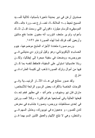 ‫ﺼﻨﺩﻭﻕ ﺃﺭﻏﻥ ﻓﻲ ﺩﻴﺭ ﺒﻤﺩﻴﻨﺔ ﻨﺎﺤﻴﺭﺓ ﺒﺄﺴﺒﺎﻨﻴﺎ، ﺜﻼﺜﻴﺔ ﻟﻠﺴـﻴﺩ‬
‫ﺍﻟﻤﺴﻴﺢ ﺘﺤﻴﻁ ﺒـﻪ ﺍﻟﻤﻼﺌﻜـﺔ، ﺘﻀـﺎﺭﻉ ﺼـﻭﺭﺓ »ﺍﻟﻤـﻼﻙ‬
‫ﺍﻟﻤﻭﺴﻴﻘﻲ« ﻟﻠﺭﺴﺎﻡ ﻤﻴﻠﻭﺯﺩ ﺩﺍﻓﻭﺭﻟﻲ ﺍﻟﺘﻲ ﺭﺴﻤﺕ ﻗﺒـل ﺫﻟـﻙ‬
‫ﺒﺄﻋﻭﺍﻡ، ﻭﻟﻡ ﻴﺭ ﻤﺘﺤﻑ ﺍﻨﺘﻭﺭﺏ ﺃﻨﻪ ﻤﻐﺒﻭﻥ ﻋﻨﺩﻤﺎ ﺩﻓﻊ ﻤﺎﺌﺘﻴﻥ‬
         ‫ﻭﺃﺭﺒﻌﻴﻥ ﺃﻟﻑ ﻓﺭﻨﻙ ﺜﻤﻨﺎ ﻟﻬﺫﻩ ﺍﻟﺼﻭﺭﺓ ﻋﺎﻡ ٦٩٨١.‬
                                ‫ﹰ‬
‫ﻭﺭﺴﻡ ﺼﻭﺭﺓ ﻤﺘﻌﺩﺩﺓ ﺍﻷﺠﺯﺍﺀ ﺍﻟﻤﺫﺒﺢ ﻤﻭﻀﻭﻋﻬﺎ، »ﻴﻭﻡ‬
‫ﺍﻟﺤﺴﺎﺏ« ﻷﻴﺎﻜﻭﻴﻭﺘﺎﻨﻲ، ﻭﻫﻭ ﻭﻜﻴل ﻟﻭﺭﻨﺯﻭ ﺩﻱ ﻤﺩﻴﺘﺸﻲ ﻓـﻲ‬
‫»ﺒﺭﻭﺠﺱ«، ﻭﻭﻀﻌﺕ ﻓﻲ ﺴﻔﻴﻨﺔ ﻤﺒﺤﺭﺓ ﺇﻟﻰ ﺇﻴﻁﺎﻟﻴﺎ، ﻭﻟﻜـﻥ‬
‫ﺭﺒﺎﻨﺎ ﻫﺎﻨﺴﻴﺎﺘﻴﺎ ﺍﺴﺘﻭﻟﻰ ﻋﻠﻰ ﺍﻟﺴﻔﻴﻨﺔ، ﻓﺎﺤﺘﻔﻅ ﻟﻨﻔﺴﻪ ﺒﻤﺎ ﻜـﺎﻥ‬
‫ﻓﻴﻬﺎ ﻤﻥ ﺃﻤﻭﺍل ﻭﺘﺭﻙ ﺍﻟﺼﻭﺭﺓ ﺘﺫﻫﺏ ﺇﻟﻰ ﻜﻨﻴﺴﺔ ﺍﻟﻌﺫﺭﺍﺀ ﻓـﻲ‬
                                                   ‫ﺩﻨﺯﺝ.‬
‫ﻭﻟﻘﺩ ﺼﻭﺭ ﻤﻤﻠﻨﺞ ﻓﻲ ﻫـﺫﻩ ﺍﻵﺜـﺎﺭ ﺍﻟﺭﺌﻴﺴـﻴﺔ ﻭﻓـﻲ‬
‫ﺍﻟﻠﻭﺤﺎﺕ ﺍﻟﺨﺎﺼﺔ ﺒﺎﻷﻓﺭﺍﺩ، ﺒﻌﺽ ﺍﻟﺭﺴﻭﻡ ﺍﻟﺭﺍﺌﻌﺔ ﻟﻸﺸﺨﺎﺹ:‬
‫ﻤﺎﺭﺘﻥ ﻓﺎﻥ ﻨﻴﻭ ﻭﻤﻨﻴﻭﻑ ﻭ »ﺍﻤﺭﺃﺓ« - ﻓﻲ ﻤﻅﻬﺭ ﻓﺨﻡ ﺘﺤـﺕ‬
‫ﻗﺒﻌﺘﻬﺎ ﺍﻟﻌﺎﻟﻴﺔ ﻭﻓﻲ ﺃﺼﺎﺒﻌﻬﺎ ﺨﻭﺍﺘﻡ ﻜﺜﻴﺭﺓ – ﻭﻜﻼ ﺍﻟﺼـﻭﺭﺘﻴﻥ‬
‫ﻓﻲ ﺇﺤﺩﻯ ﻤﺴﺘﺸﻔﻴﺎﺕ ﺒﺭﻭﺠﺱ، ﻭﺼﻭﺭﺓ »ﺸﺎﺏ« ﻓﻲ ﻤﻌﺭﺽ‬
‫ﻟﻨﺩﻥ ﻟﻠﺼﻭﺭ، ﻭ »ﻋﺠﻭﺯ« ﻓﻲ ﻨﻴﻭﻴﻭﺭﻙ، ﻭﺤﺎﻤل ﺍﻟﺴﻬﻡ ﻓـﻲ‬
‫ﻭﺍﺸﻨﻁﻥ، ﻭﻫﻲ ﻻ ﺘﺒﻠﻎ ﺍﻹﻟﻬﺎﻡ ﻭﺍﻟﻌﻤﻕ ﺍﻟﻠﺫﻴﻥ ﺍﺘﺴﻡ ﺒﻬﻤﺎ ﻓـﻥ‬
 