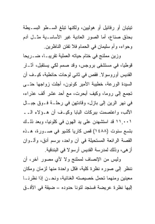 ‫ﺘﻴﺘﻴﺎﻥ ﺃﻭ ﺭﻓﺎﺌﻴل ﺃﻭ ﻫﻭﻟﻴﻴﻥ، ﻭﻟﻜﻨﻬﺎ ﺘﺒﻠﻎ ﺍﻟﺴـﻁﻭ ﺍﻟﺒﺴـﻴﻁﺔ‬
‫ﺒﺤﺫﻕ ﺼﻨﺎﻉ، ﺃﻤﺎ ﺍﻟﺼﻭﺭ ﺍﻟﻌﺎﺩﻴﺔ ﻏﻴﺭ ﺍﻷﺴﺎﺴـﻴﺔ ﻤﺜـل ﺁﺩﻡ‬
          ‫ﻭﺤﻭﺍﺀ، ﻭﺃﻡ ﺴﻠﻴﻤﺎﻥ ﻓﻲ ﺍﻟﺤﻤﺎﻡ ﻓﻼ ﺘﻔﺘﻥ ﺍﻟﻨﺎﻅﺭﻴﻥ.‬
‫ﻭﺯﻴﻥ ﻤﻤﻠﻨﺞ ﻓﻲ ﺨﺘﺎﻡ ﺤﻴﺎﺘﻪ ﺍﻟﻌﻤﻠﻴﺔ ﺘﻘﺭﻴ ‪‬ـﺎ، ﻀـﺭﻴﺤﺎ‬
 ‫‪‬‬        ‫ﺒ‬
‫ﻗﻭﻁ ‪‬ﺎ، ﻓﻲ ﻤﺴﺘﺸﻔﻰ ﺒﺭﻭﺠﺱ، ﻭﻗﺩ ﺼﻤﻡ ﻟﻜﻲ ﻴﺴﺘﻘﺒل، ﺁﺜـﺎﺭ‬
                                             ‫ﻴ‬
‫ﺍﻟﻘﺩﻴﺱ ﺃﻭﺭﻭﺴﻭﻻ. ﻓﻘﺹ ﻓﻲ ﺜﺎﻨﻲ ﻟﻭﺤﺎﺕ ﺤﺎﺌﻁﻴﺔ، ﻜﻴـﻑ ﺃﻥ‬
‫ﺍﻟﺴﻴﺩﺓ ﺍﻟﻭﺭﻋﺔ، ﺨﻁﻴﺒﺔ ﺍﻷﻤﻴﺭ ﻜﻭﻨﻭﻥ، ﺃﺠﻠﺕ ﺯﻭﺍﺠﻬﺎ ﺤﺘـﻰ‬
‫ﺘﺠﻤﻊ ﺇﻟﻰ ﺭﻭﻤﺎ، ﻭﻜﻴﻑ ﺃﺒﺤﺭﺕ، ﻤﻊ ﺃﺤﺩ ﻋﺸﺭ ﺃﻟﻑ ﻋﺫﺭﺍﺀ،‬
‫ﻓﻲ ﻨﻬﺭ ﺍﻟﺭﻴﻥ ﺇﻟﻰ ﺒﺎﺯل، ﻭﻗﺎﺩﺘﻬﻥ ﻓﻲ ﺭﺤﻠـﺔ ﻓـﻭﻕ ﺠﺒـﺎل‬
‫ﺍﻷﻟﺏ، ﻭﺍﻋﺘﺼﻤﺕ ﺒﺒﺭﻜﺎﺕ ﺍﻟﺒﺎﺒﺎ ﻭﻜﻴـﻑ ﺃﻥ ﻫـﺅﻻﺀ ﺍﻟــ‬
‫١٠٠,١١ ﻗﺩ ﺍﺴﺘﺸﻬﺩﻥ ﻋﻠﻰ ﻴﺩ ﺍﻟﻬﻭﻥ ﻓﻲ ﻜﻠﻭﻨﻴﺎ، ﻭﺒﻌﺩ ﺫﻟـﻙ‬
‫ﺒﺘﺴﻊ ﺴﻨﻭﺕ )٨٨٤١( ﻗﺹ ﻜﺎﺭﻴﺎ ﻜﺸﻴﻭ ﻓﻲ ﺼـﻭﺭﺓ، ﻫـﺫﻩ‬
‫ﺍﻟﻘﺼﺔ ﺍﻟﺭﺍﺌﻌﺔ ﺍﻟﻤﺴﺘﺤﻴﻠﺔ ﻓﻲ ﺁﻥ ﻭﺍﺤﺩ، ﺒﺭﺴﻡ ﺃﺩﻕ، ﻭﺃﻟـﻭﺍﻥ‬
          ‫ﺃﺯﻫﻰ، ﻭﺫﻟﻙ ﻟﻤﺩﺭﺴﺔ ﺍﻟﻘﺩﻴﺱ ﺃﺭﺴﻭﻻ ﻓﻲ ﺍﻟﺒﻨﺩﻗﻴﺔ.‬
‫ﻭﻟﻴﺱ ﻤﻥ ﺍﻹﻨﺼﺎﻑ ﻟﻤﻤﻠﻨﺞ ﻭﻻ ﻷﻱ ﻤﺼﻭﺭ ﺁﺨﺭ، ﺃﻥ‬
‫ﻨﻨﻅﺭ ﺇﻟﻰ ﺼﻭﺭﻩ ﻨﻅﺭﺓ ﻜﻠﻴﺔ، ﻓﻜل ﻭﺍﺤﺩﺓ ﻤﻨﻬﺎ ﻟﺯﻤﺎﻥ ﻭﻤﻜﺎﻥ‬
‫ﻤﻌﻴﻨﻴﻥ ﻭﻤﻨﻬﻤﺎ ﺘﺤﻤل ﺨﺼﻴﺼﺘﻪ ﺍﻟﻐﻨﺎﺌﻴﺔ، ﻭﻨﺤـﻥ ﺇﺫﺍ ﻨﻅﺭﻨـﺎ‬
‫ﺇﻟﻴﻬﺎ ﻨﻅﺭﺓ ﻋﺭﻴﻀﺔ ﻓﺴﻨﺠﺩ ﻟﺘﻭﻨﺎ ﺤﺩﻭﺩﻩ – ﻀﻴﻘﺔ ﻓﻲ ﺍﻷﻓـﻕ‬
 