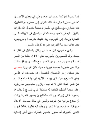 ‫ﻓﻴﻤﺎ ﺒﻴﻨﻬﻤﺎ ﻨﻤﻭﺫﺠﺎ ﻴﺼﺩﺭﺍﻥ ﻋﻨﻪ، ﻭﻫﻲ ﻓﻲ ﺒﻌﺽ ﺍﻷﺤﻴـﺎﻥ‬
                                ‫‪‬‬
‫ﻜﻤﺎ ﻓﻲ ﺼﻭﺭﺓ »ﺍﻟﺭﺍﺤﺔ ﺃﺜﻨﺎﺀ ﺍﻟﻔﺭﺍﺭ ﺇﻟﻰ ﻤﺼﺭ« )ﻭﺍﺸﻨﻁﻥ(،‬
‫ﻓﺈﻨﻪ ﻴﺘﺴﺎﻭﻱ ﻤﻊ ﻤﻤﻠﻨﺞ ﻓﻲ ﺇﻅﻬﺎﺭ ﻭﺼﻴﺎﻨﺔ ﺠﻤـﺎل ﺍﻟﻌـﺫﺭﺍﺀ،‬
‫ﻭﺘﻔﻭﻕ ﻋﻠﻴﻪ ﻓﻲ ﺘﺤﺩﻴﺩ ﺭﺴﻡ ﺍﻟﻁﻔل، ﻭﺘﺤﻭل ﻓﻲ ﻜﻬﻭﻟﺘﻪ ﺇﻟـﻰ‬
‫ﺍﻟﺘﺠﺎﺭﺓ ﻭﺭﺤل ﺇﻟﻰ ﺃﻨﺘﻭﺭﺏ، ﻭﺒﻪ ﺍﻨﺘﻬﺕ ﻤﺩﺭﺴـﺔ ﺒـﺭﻭﺠﺱ،‬
         ‫ﺒﻴﻨﻤﺎ ﺒﺩﺃﺕ ﻤﺩﺭﺴﺔ ﺃﻨﺘﻭﺭﺏ ﻋﻠﻰ ﻴﺩ ﻜﻭﻨﺘﻥ ﻤﺎﺴﻴﺱ.‬
‫ﻭﻜﺎﻥ ﻤﺎﺴﻴﺱ، ﺍﺒﻥ ﺤﺩﺍﺩ ﻓﻲ ﻟﻭﻓﺎﻥ ﻭﺍﺴﺘﻘﺒل ﻓﻲ ﻨﻘﺎﺒـﺔ‬
‫ﺴﺎﻨﺕ ﻟﻭﻙ ﻟﻠﻤﺼﻭﺭﻴﻥ ﺒﺄﻨﺘﻭﺭﺏ ﻋﺎﻡ ١٩٤١، ﺒﺎﻟﻐﺎ ﻤﻥ ﺍﻟﻌﻤﺭ‬
          ‫ﹰ‬
‫ﺨﻤﺴﺔ ﻭﻋﺸﺭﻴﻥ ﻋﺎ ‪‬ﺎ. ﻭﻤﻥ ﺍﻟﻌﺴﻴﺭ ﻤﻊ ﺫﻟﻙ، ﺃﻥ ﻴﻭﺍﻓﻕ ﺴﺎﻨﺕ‬
                                   ‫ﻤ‬
‫ﻟﻭﻗﺎ ﻋﻠﻰ ﺼﻭﺭﺓ »ﻤﺄﺩﺒﺔ ﻫﻴﺭﻭﺩ« ﺤﻴﺙ ﻜﺎﻥ ﻫﻴـﺭﻭﺩ ﺒﺄﺴـﻰ‬
‫ﻴﺤﺯ ﺒﺴﻜﻴﻥ ﺭﺃﺱ ﺍﻟﻤﻌﻤﺩﺍﻥ ﺍﻟﻤﻔﺼﻭل ﻋﻥ ﺠﺴـﺩﻩ، ﺃﻡ ﻋﻠـﻰ‬
‫»ﺩﻓﻥ ﺍﻟﻤﺴﻴﺢ« ﺤﻴﺙ ﻜﺎﻥ ﻴﻭﺴﻑ ﺍﻷﺭﻴﻤﺎﺵ، ﻴﻨﺩﻑ ﻟﻁﻊ ﺍﻟـﺩﻡ‬
‫ﻋﻥ ﺸﻌﺭ ﺍﻟﺠﺜﺔ ﺍﻟﺘﻲ ﻻ ﺩﻡ ﻓﻴﻬﺎ، ﻭﺘﺯﻭﺝ ﻤﺎﺴـﻴﺱ ﻤـﺭﺘﻴﻥ،‬
‫ﻭﺩﻓﻥ ﺴﺒﻌﺔ ﺃﻁﻔﺎل، ﻓﻜﺎﻨﺕ ﻟﻪ ﺼﻼﺒﺔ ﻓـﻲ ﻨﺴـﺞ ﻟﻭﺤﺎﺘـﻪ،‬
‫ﻭﺤﻤﻭﻀﺔ ﻓﻲ ﺯﻴﻭﺘﻪ، ﻭﺒﺫﻟﻙ ﺍﺴﺘﻁﺎﻉ ﺃﻥ ﻴﺼﻭﺭ ﻓﺎﺠﺭﺓ ﺃﺭﺍﺩﺕ‬
‫ﺃﻥ ﺘﺨﺩﻉ ﻤﺭﺍﺒﻴﺎ ﻋﻥ ﻨﻘﻭﺩﻩ، ﻭﺃﻅﻬﺭ ﻓﻲ ﺤﺎﻟﺔ ﻨﻔﺴـﻴﺔ ﺃﻫـﺩﺃ،‬
‫ﺼﻴﺭﻓﻴﺎ ﻴﻌﺩ ﺫﻫﺒﻪ، ﺒﻴﻨﻤﺎ ﺘﻨﻅﺭ ﺯﻭﺠﺘﻪ ﺇﻟﻴﻪ ﻨﻅﺭﺓ ﻴﺨﺘﻠﻁ ﻓﻴﻬـﺎ‬
                                                  ‫‪‬‬
‫ﺍﻟﺘﻘﺩﻴﺭ ﺒﺎﻟﻐﻴﺭﺓ، ﺃﻤﺎ ﺼﻭﺭ ﻤﺎﺴﻴﺱ ﻟﻠﻌﺫﺭﺍﺀ ﻓﻬﻲ ﺃﻜﺜﺭ ﺇﻨﺴﺎﻨﻴﺔ‬
 