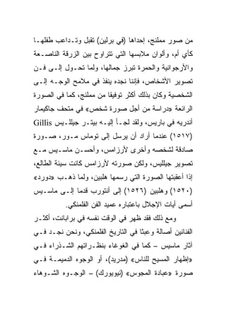 ‫ﻤﻥ ﺼﻭﺭ ﻤﻤﻠﻨﺞ، ﺇﺤﺩﺍﻫﺎ )ﻓﻲ ﺒﺭﻟﻴﻥ( ﺘﻘﺒل ﻭﺘـﺩﺍﻋﺏ ﻁﻔﻠﻬـﺎ‬
‫ﻜﺄﻱ ﺃﻡ، ﻭﺃﻟﻭﺍﻥ ﻤﻼﺒﺴﻬﺎ ﺍﻟﺘﻲ ﺘﺘﺭﺍﻭﺡ ﺒﻴﻥ ﺍﻟﺯﺭﻗﺔ ﺍﻟﻨﺎﺼـﻌﺔ‬
‫ﻭﺍﻷﺭﺠﻭﺍﻨﻴﺔ ﻭﺍﻟﺤﻤﺭﺓ ﺘﺒﺭﺯ ﺠﻤﺎﻟﻬﺎ، ﻭﻟﻤﺎ ﺘﺤـﻭل ﺇﻟـﻰ ﻓـﻥ‬
‫ﺘﺼﻭﻴﺭ ﺍﻷﺸﺨﺎﺹ، ﻓﺈﻨﻨﺎ ﻨﺠﺩﻩ ﻴﻨﻔﺫ ﻓﻲ ﻤﻼﻤﺢ ﺍﻟﻭﺠـﻪ ﺇﻟـﻰ‬
‫ﺍﻟﺸﺨﺼﻴﺔ ﻭﻜﺎﻥ ﺒﺫﻟﻙ ﺃﻜﺜﺭ ﺘﻭﻓﻴﻘﺎ ﻤﻥ ﻤﻤﻠﻨﺞ، ﻜﻤﺎ ﻓﻲ ﺍﻟﺼﻭﺭﺓ‬
                         ‫ﹰ‬
‫ﺍﻟﺭﺍﺌﻌﺔ »ﺩﺭﺍﺴﺔ ﻤﻥ ﺃﺠل ﺼﻭﺭﺓ ﺸﺨﺹ« ﻓﻲ ﻤﺘﺤﻑ ﺠﺎﻜﻴﻤﺎﺭ‬
‫ﺃﻨﺩﺭﻴﻪ ﻓﻲ ﺒﺎﺭﻴﺱ، ﻭﻟﻘﺩ ﻟﺠـﺄ ﺇﻟﻴـﻪ ﺒﻴﺘـﺭ ﺠﻴﻠﻠـﻴﺱ ‪Gillis‬‬
‫)٧١٥١( ﻋﻨﺩﻤﺎ ﺃﺭﺍﺩ ﺃﻥ ﻴﺭﺴل ﺇﻟﻰ ﺘﻭﻤﺎﺱ ﻤـﻭﺭ، ﺼـﻭﺭﺓ‬
‫ﺼﺎﺩﻗﺔ ﻟﺸﺨﺼﻪ ﻭﺃﺨﺭﻯ ﻷﺭﺯﺍﻤﺱ، ﻭﺃﺤﺴـﻥ ﻤﺎﺴـﻴﺱ ﻤـﻊ‬
‫ﺘﺼﻭﻴﺭ ﺠﻴﻠﻠﻴﺱ، ﻭﻟﻜﻥ ﺼﻭﺭﺘﻪ ﻷﺭﺯﺍﻤﺱ ﻜﺎﻨﺕ ﺴﻴﺌﺔ ﺍﻟﻁﺎﻟﻊ،‬
‫ﺇﺫﺍ ﺃﻋﻘﺒﺘﻬﺎ ﺍﻟﺼﻭﺭﺓ ﺍﻟﺘﻲ ﺭﺴﻤﻬﺎ ﻫﻠﺒﻴﻥ، ﻭﻟﻤﺎ ﺫﻫـﺏ »ﺩﻭﺭﺩ«‬
‫)٠٢٥١( ﻭﻫﻠﺒﻴﻥ )٦٢٥١( ﺇﻟﻰ ﺃﻨﺘﻭﺭﺏ ﻗﺩﻤﺎ ﺇﻟـﻰ ﻤﺎﺴـﻴﺱ‬
              ‫‪‬‬
          ‫ﺃﺴﻤﻰ ﺃﻴﺎﺕ ﺍﻹﺠﻼل ﺒﺎﻋﺘﺒﺎﺭﻩ ﻋﻤﻴﺩ ﺍﻟﻔﻥ ﺍﻟﻔﻠﻤﻨﻜﻲ.‬
‫ﻭﻤﻊ ﺫﻟﻙ ﻓﻘﺩ ﻅﻬﺭ ﻓﻲ ﺍﻟﻭﻗﺕ ﻨﻔﺴﻪ ﻓﻲ ﺒﺭﺍﺒﺎﻨﺕ، ﺃﻜﺜـﺭ‬
‫ﺍﻟﻔﻨﺎﻨﻴﻥ ﺃﺼﺎﻟﺔ ﻭﻋﺒﺜﺎ ﻓﻲ ﺍﻟﺘﺎﺭﻴﺦ ﺍﻟﻔﻠﻤﻨﻜﻲ، ﻭﻨﺤﻥ ﻨﺠـﺩ ﻓـﻲ‬
                                    ‫ﹰ‬
‫ﺁﺜﺎﺭ ﻤﺎﺴﻴﺱ – ﻜﻤﺎ ﻓﻲ ﺍﻟﻐﻭﻏﺎﺀ ﺒﻨﻅـﺭﺍﺘﻬﻡ ﺍﻟﺸـﺫﺭﺍﺀ ﻓـﻲ‬
‫»ﺇﻅﻬﺎﺭ ﺍﻟﻤﺴﻴﺢ ﻟﻠﻨﺎﺱ« )ﻤﺩﺭﻴﺩ(، ﺃﻭ ﺍﻟﻭﺠﻭﻩ ﺍﻟﺩﻤﻴﻤـﺔ ﻓـﻲ‬
‫ﺼﻭﺭﺓ »ﻋﺒﺎﺩﺓ ﺍﻟﻤﺠﻭﺱ« )ﻨﻴﻭﻴﻭﺭﻙ( – ﺍﻟﻭﺠـﻭﻩ ﺍﻟﺸـﻭﻫﺎﺀ‬
 