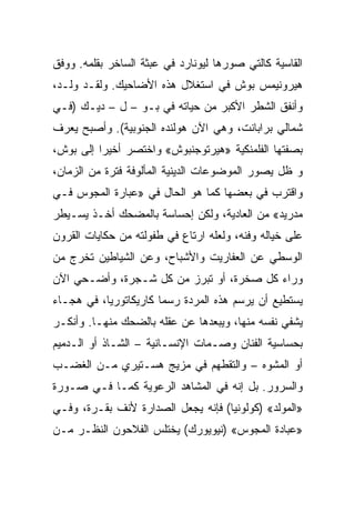 ‫ﺍﻟﻘﺎﺴﻴﺔ ﻜﺎﻟﺘﻲ ﺼﻭﺭﻫﺎ ﻟﻴﻭﻨﺎﺭﺩ ﻓﻲ ﻋﺒﺜﺔ ﺍﻟﺴﺎﺨﺭ ﺒﻘﻠﻤﻪ. ﻭﻭﻓﻕ‬
‫ﻫﻴﺭﻭﻨﻴﻤﺱ ﺒﻭﺵ ﻓﻲ ﺍﺴﺘﻐﻼل ﻫﺫﻩ ﺍﻷﻀﺎﺤﻴﻙ. ﻭﻟﻘـﺩ ﻭﻟـﺩ،‬
‫ﻭﺃﻨﻔﻕ ﺍﻟﺸﻁﺭ ﺍﻷﻜﺒﺭ ﻤﻥ ﺤﻴﺎﺘﻪ ﻓﻲ ﺒـﻭ – ل – ﺩﻴـﻙ )ﻓـﻲ‬
‫ﺸﻤﺎﻟﻲ ﺒﺭﺍﺒﺎﻨﺕ، ﻭﻫﻲ ﺍﻵﻥ ﻫﻭﻟﻨﺩﻩ ﺍﻟﺠﻨﻭﺒﻴﺔ(. ﻭﺃﺼﺒﺢ ﻴﻌﺭﻑ‬
‫ﺒﺼﻔﺘﻬﺎ ﺍﻟﻔﻠﻤﻨﻜﻴﺔ »ﻫﻴﺭﺘﻭﺠﻨﺒﻭﺵ« ﻭﺍﺨﺘﺼﺭ ﺃﺨﻴﺭﺍ ﺇﻟﻰ ﺒﻭﺵ،‬
          ‫‪‬‬
‫ﻭ ﻅل ﻴﺼﻭﺭ ﺍﻟﻤﻭﻀﻭﻋﺎﺕ ﺍﻟﺩﻴﻨﻴﺔ ﺍﻟﻤﺄﻟﻭﻓﺔ ﻓﺘﺭﺓ ﻤﻥ ﺍﻟﺯﻤﺎﻥ،‬
‫ﻭﺍﻗﺘﺭﺏ ﻓﻲ ﺒﻌﻀﻬﺎ ﻜﻤﺎ ﻫﻭ ﺍﻟﺤﺎل ﻓﻲ »ﻋﺒﺎﺭﺓ ﺍﻟﻤﺠﻭﺱ ﻓـﻲ‬
‫ﻤﺩﺭﻴﺩ« ﻤﻥ ﺍﻟﻌﺎﺩﻴﺔ، ﻭﻟﻜﻥ ﺇﺤﺴﺎﺴﺔ ﺒﺎﻟﻤﻀﺤﻙ ﺃﺨـﺫ ﻴﺴـﻴﻁﺭ‬
‫ﻋﻠﻰ ﺨﻴﺎﻟﻪ ﻭﻓﻨﻪ، ﻭﻟﻌﻠﻪ ﺍﺭﺘﺎﻉ ﻓﻲ ﻁﻔﻭﻟﺘﻪ ﻤﻥ ﺤﻜﺎﻴﺎﺕ ﺍﻟﻘﺭﻭﻥ‬
‫ﺍﻟﻭﺴﻁﻲ ﻋﻥ ﺍﻟﻌﻔﺎﺭﻴﺕ ﻭﺍﻷﺸﺒﺎﺡ، ﻭﻋﻥ ﺍﻟﺸﻴﺎﻁﻴﻥ ﺘﺨﺭﺝ ﻤﻥ‬
‫ﻭﺭﺍﺀ ﻜل ﺼﺨﺭﺓ، ﺃﻭ ﺘﺒﺭﺯ ﻤﻥ ﻜل ﺸـﺠﺭﺓ، ﻭﺃﻀـﺤﻲ ﺍﻵﻥ‬
‫ﻴﺴﺘﻁﻴﻊ ﺃﻥ ﻴﺭﺴﻡ ﻫﺫﻩ ﺍﻟﻤﺭﺩﺓ ﺭﺴﻤﺎ ﻜﺎﺭﻴﻜﺎﺘﻭﺭﻴﺎ، ﻓﻲ ﻫﺠـﺎﺀ‬
                       ‫‪‬‬
‫ﻴﺸﻔﻲ ﻨﻔﺴﻪ ﻤﻨﻬﺎ، ﻭﻴﺒﻌﺩﻫﺎ ﻋﻥ ﻋﻘﻠﻪ ﺒﺎﻟﻀﺤﻙ ﻤﻨﻬـﺎ. ﻭﺃﻨﻜـﺭ‬
‫ﺒﺤﺴﺎﺴﻴﺔ ﺍﻟﻔﻨﺎﻥ ﻭﺼـﻤﺎﺕ ﺍﻹﻨﺴـﺎﻨﻴﺔ – ﺍﻟﺸـﺎﺫ ﺃﻭ ﺍﻟـﺩﻤﻴﻡ‬
‫ﺃﻭ ﺍﻟﻤﺸﻭﻩ – ﻭﺍﻟﺘﻘﻁﻬﻡ ﻓﻲ ﻤﺯﻴﺞ ﻫﺴـﺘﻴﺭﻱ ﻤـﻥ ﺍﻟﻐﻀـﺏ‬
                                       ‫‪‬‬
‫ﻭﺍﻟﺴﺭﻭﺭ. ﺒل ﺇﻨﻪ ﻓﻲ ﺍﻟﻤﺸﺎﻫﺩ ﺍﻟﺭﻋﻭﻴﺔ ﻜﻤـﺎ ﻓـﻲ ﺼـﻭﺭﺓ‬
‫»ﺍﻟﻤﻭﻟﺩ« )ﻜﻭﻟﻭﻨﻴﺎ( ﻓﺈﻨﻪ ﻴﺠﻌل ﺍﻟﺼﺩﺍﺭﺓ ﻷﻨﻑ ﺒﻘـﺭﺓ، ﻭﻓـﻲ‬
‫»ﻋﺒﺎﺩﺓ ﺍﻟﻤﺠﻭﺱ« )ﻨﻴﻭﻴﻭﺭﻙ( ﻴﺨﺘﻠﺱ ﺍﻟﻔﻼﺤﻭﻥ ﺍﻟﻨﻅـﺭ ﻤـﻥ‬
 