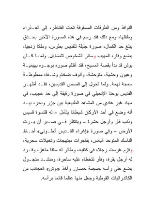 ‫ﺍﻟﻨﻭﺍﻓﺫ ﻭﻤﻥ ﺍﻟﻁﺭﻗﺎﺕ ﺍﻟﻤﺴﻘﻭﻓﺔ ﺘﺤﺕ ﺍﻟﻘﻨﺎﻁﺭ، ﺇﻟﻰ ﺍﻟﻌـﺫﺭﺍﺀ‬
‫ﻭﻁﻔﻠﻬﺎ، ﻭﻤﻊ ﺫﻟﻙ ﻓﻘﺩ ﺭﺴﻡ ﻓﻲ ﻫﺫﻩ ﺍﻟﺼﻭﺭﺓ ﺍﻷﺨﻴﺭ ﺒﺤـﺫﻕ‬
‫ﻴﺒﻠﻎ ﺤﺩ ﺍﻟﻜﻤﺎل، ﺼﻭﺭﺓ ﺠﻠﻴﻠﺔ ﻟﻠﻘﺩﻴﺱ ﺒﻁﺭﺱ، ﻭﻤﻠﻜﺎ ﺯﻨﺠﻴﺎ،‬
‫ﻴﻀﻊ ﻭﻗﺎﺭﻩ ﺍﻟﻤﻬﻴﺏ ﻭﺴﺎﺌﺭ ﺍﻟﺸﺨﻭﺹ ﺘﺘﻀﺎﺀل. ﻭﻟﻤـﺎ ﻜـﺎﻥ‬
‫ﺒﻭﺵ ﻗﺩ ﺒﺩﺃ ﺒﻘﺼﺔ ﺍﻟﻤﺴﻴﺢ، ﻓﻘﺩ ﺃﻅﻠﻡ ﺼﻭﺭﻩ ﺒﻭﺠـﻭﻩ ﺒﻬﻴﻤﻴـﺔ‬
‫ﻭﻋﻴﻭﻥ ﻭﺤﺸﻴﺔ، ﻤﺘﻭﺤﺸﺔ، ﻭﺃﻨﻭﻑ ﻀﺨﺎﻡ ﻭﺸـﻔﺎﻩ ﻤﻤﻁﻭﻁـﺔ‬
‫ﺴﻤﺠﺔ ﻨﻬﻤﺔ. ﻭﻟﻤﺎ ﺘﺤﻭل ﺇﻟﻰ ﻗﺼﺹ ﺍﻟﻘﺩﻴﺴﻴﻥ، ﻓﻘـﺩ ﺃﻅﻬـﺭ‬
‫ﺍﻟﻘﺩﻴﺱ ﻴﻭﺤﻨﺎ ﺍﻹﻨﺤﻴﻠﻲ ﻓﻲ ﺼﻭﺭﺓ ﺭﻗﻴﻘﺔ ﺇﻟﻰ ﺤﺩ ﻋﺠﻴﺏ، ﻓﻲ‬
‫ﻤﻬﺎﺩ ﻏﻴﺭ ﻋﺎﺩﻱ ﻤﻥ ﺍﻟﻤﺸﺎﻫﺩ ﺍﻟﻁﺒﻴﻌﻴﺔ ﺒﻴﻥ ﺠﺯﺭ ﻭﺒﺤﺭ، ﺒﻴـﺩ‬
‫ﺃﻨﻪ ﻭﻀﻊ ﻓﻲ ﺃﺤﺩ ﺍﻷﺭﻜﺎﻥ ﺸﻴﻁﺎﻨﺎ ﻴﺘﺄﻤل – ﻟﻪ ﻗﻠﻨﺴﻭﺓ ﻗﺴﻴﺱ‬
‫ﻭﺫﻨﺏ ﻓﺄﺭ ﻭﺃﺭﺠل ﺤﺸﺭﺓ – ﻭﻴﻨﺘﻅﺭ ﻓـﻲ ﺼـﺒﺭ ﺃﻥ ﻴـﺭﺙ‬
‫ﺍﻷﺭﺽ – ﻭﻓﻲ ﺼﻭﺭﺓ »ﺇﻏﺭﺍﺀ ﺍﻟﻘـﺩﻴﺱ ﺃﻨﻁـﻭﻨﻲ« ﺃﺤـﺎﻁ‬
‫ﺍﻟﻨﺎﺴﻙ ﺍﻟﻤﺘﻭﺤﺩ ﺍﻟﻴﺎﺌﺱ، ﺒﻔﺎﺠﺭﺍﺕ ﻤﺒﺘﻬﺠﺎﺕ ﻭﺘﺨﻴﻼﺕ ﺴﺤﺭﻴﺔ،‬
‫ﻭﻗﺯﻡ ﻏﺭﺴﺕ ﺭﺠﻼﻩ ﻓﻲ ﻜﺘﻔﻴﻪ، ﻭﻁﺎﺌﺭ ﻟﻪ ﺴﺎﻗﺎ ﻤﺎﻋﺯ، ﻭﻗـﺭﺩ‬
‫ﻟﻪ ﺃﺭﺠل ﺒﻘﺭﺓ، ﻭﻓﺄﺭ ﺘﺘﺨﻁﺎﻩ ﻋﻠﻴﻪ ﺴﺎﺤﺭﺓ، ﻭﻤﻨﺸـﺩ ﻤﺘﺠـﻭل‬
‫ﻴﻀﻊ ﻋﻠﻰ ﺭﺃﺴﻪ ﺠﻤﺠﻤﺔ ﺤﺼﺎﻥ. ﻭﺃﺨﺫ »ﺒﻭﺵ« ﺍﻟﻌﺠﺎﺌﺏ ﻤﻥ‬
        ‫ﺍﻟﻜﺎﺘﺩﺭﺍﺌﻴﺎﺕ ﺍﻟﻘﻭﻁﻴﺔ ﻭﺠﻌل ﻤﻨﻬﺎ ﻋﺎﻟﻤﺎ ﻗﺎﺌﻤﺎ ﺒﺭﺃﺴﻪ.‬
                ‫‪ ‬‬
 