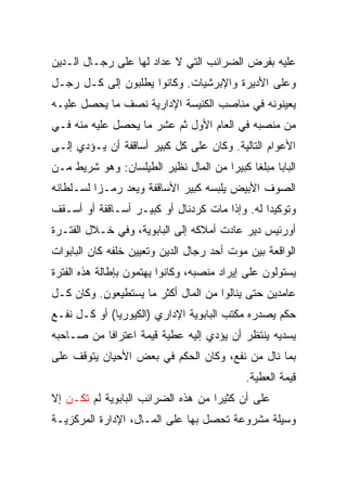 ‫ﻋﻠﻴﻪ ﺒﻔﺭﺽ ﺍﻟﻀﺭﺍﺌﺏ ﺍﻟﺘﻲ ﻻ ﻋﺩﺍﺩ ﻟﻬﺎ ﻋﻠﻰ ﺭﺠـﺎل ﺍﻟـﺩﻴﻥ‬
‫ﻭﻋﻠﻰ ﺍﻷﺩﻴﺭﺓ ﻭﺍﻹﺒﺭﺸﻴﺎﺕ. ﻭﻜﺎﻨﻭﺍ ﻴﻁﻠﺒﻭﻥ ﺇﻟﻰ ﻜـل ﺭﺠـل‬
‫ﻴﻌﻴﻨﻭﻨﻪ ﻓﻲ ﻤﻨﺎﺼﺏ ﺍﻟﻜﻨﻴﺴﺔ ﺍﻹﺩﺍﺭﻴﺔ ﻨﺼﻑ ﻤﺎ ﻴﺤﺼل ﻋﻠﻴـﻪ‬
‫ﻤﻥ ﻤﻨﺼﺒﻪ ﻓﻲ ﺍﻟﻌﺎﻡ ﺍﻷﻭل ﺜﻡ ﻋﺸﺭ ﻤﺎ ﻴﺤﺼل ﻋﻠﻴﻪ ﻤﻨﻪ ﻓـﻲ‬
‫ﺍﻷﻋﻭﺍﻡ ﺍﻟﺘﺎﻟﻴﺔ. ﻭﻜﺎﻥ ﻋﻠﻰ ﻜل ﻜﺒﻴﺭ ﺃﺴﺎﻗﻔﺔ ﺃﻥ ﻴـﺅﺩﻱ ﺇﻟـﻰ‬
‫ﺍﻟﺒﺎﺒﺎ ﻤﺒﻠﻐﺎ ﻜﺒﻴﺭﺍ ﻤﻥ ﺍﻟﻤﺎل ﻨﻅﻴﺭ ﺍﻟﻁﻴﻠﺴﺎﻥ: ﻭﻫﻭ ﺸﺭﻴﻁ ﻤـﻥ‬
                                      ‫‪‬‬     ‫ﹰ‬
‫ﺍﻟﺼﻭﻑ ﺍﻷﺒﻴﺽ ﻴﻠﺒﺴﻪ ﻜﺒﻴﺭ ﺍﻷﺴﺎﻗﻔﺔ ﻭﻴﻌﺩ ﺭﻤـﺯﺍ ﻟﺴـﻠﻁﺎﻨﻪ‬
          ‫‪‬‬
‫ﻭﺘﻭﻜﻴﺩﺍ ﻟﻪ. ﻭﺇﺫﺍ ﻤﺎﺕ ﻜﺭﺩﻨﺎل ﺃﻭ ﻜﺒﻴـﺭ ﺃﺴـﺎﻗﻔﺔ ﺃﻭ ﺃﺴـﻘﻑ‬
                                               ‫‪‬‬
‫ﺃﻭﺭﺌﻴﺱ ﺩﻴﺭ ﻋﺎﺩﺕ ﺃﻤﻼﻜﻪ ﺇﻟﻰ ﺍﻟﺒﺎﺒﻭﻴﺔ، ﻭﻓﻲ ﺨـﻼل ﺍﻟﻔﺘـﺭﺓ‬
‫ﺍﻟﻭﺍﻗﻌﺔ ﺒﻴﻥ ﻤﻭﺕ ﺃﺤﺩ ﺭﺠﺎل ﺍﻟﺩﻴﻥ ﻭﺘﻌﻴﻴﻥ ﺨﻠﻔﻪ ﻜﺎﻥ ﺍﻟﺒﺎﺒﻭﺍﺕ‬
‫ﻴﺴﺘﻭﻟﻭﻥ ﻋﻠﻰ ﺇﻴﺭﺍﺩ ﻤﻨﺼﺒﻪ، ﻭﻜﺎﻨﻭﺍ ﻴﻬﺘﻤﻭﻥ ﺒﺈﻁﺎﻟﺔ ﻫﺫﻩ ﺍﻟﻔﺘﺭﺓ‬
‫ﻋﺎﻤﺩﻴﻥ ﺤﺘﻰ ﻴﻨﺎﻟﻭﺍ ﻤﻥ ﺍﻟﻤﺎل ﺃﻜﺜﺭ ﻤﺎ ﻴﺴﺘﻁﻴﻌﻭﻥ. ﻭﻜﺎﻥ ﻜـل‬
‫ﺤﻜﻡ ﻴﺼﺩﺭﻩ ﻤﻜﺘﺏ ﺍﻟﺒﺎﺒﻭﻴﺔ ﺍﻹﺩﺍﺭﻱ )ﺍﻟﻜﻴﻭﺭﻴﺎ( ﺃﻭ ﻜـل ﻨﻔـﻊ‬
‫ﻴﺴﺩﻴﻪ ﻴﻨﺘﻅﺭ ﺃﻥ ﻴﺅﺩﻱ ﺇﻟﻴﻪ ﻋﻁﻴﺔ ﻗﻴﻤﺔ ﺍﻋﺘﺭﺍﻓﺎ ﻤﻥ ﺼـﺎﺤﺒﻪ‬
           ‫ﹰ‬
‫ﺒﻤﺎ ﻨﺎل ﻤﻥ ﻨﻔﻊ، ﻭﻜﺎﻥ ﺍﻟﺤﻜﻡ ﻓﻲ ﺒﻌﺽ ﺍﻷﺤﻴﺎﻥ ﻴﺘﻭﻗﻑ ﻋﻠﻰ‬
                                            ‫ﻗﻴﻤﺔ ﺍﻟﻌﻁﻴﺔ.‬
‫ﻋﻠﻰ ﺃﻥ ﻜﺜﻴﺭﺍ ﻤﻥ ﻫﺫﻩ ﺍﻟﻀﺭﺍﺌﺏ ﺍﻟﺒﺎﺒﻭﻴﺔ ﻟﻡ ﺘﻜـﻥ ﺇﻻ‬
                                    ‫‪‬‬
‫ﻭﺴﻴﻠﺔ ﻤﺸﺭﻭﻋﺔ ﺘﺤﺼل ﺒﻬﺎ ﻋﻠﻰ ﺍﻟﻤـﺎل، ﺍﻹﺩﺍﺭﺓ ﺍﻟﻤﺭﻜﺯﻴـﺔ‬
 