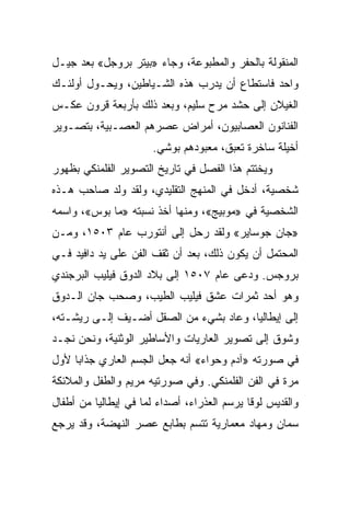 ‫ﺍﻟﻤﻨﻘﻭﻟﺔ ﺒﺎﻟﺤﻔﺭ ﻭﺍﻟﻤﻁﺒﻭﻋﺔ، ﻭﺠﺎﺀ »ﺒﻴﺘﺭ ﺒﺭﻭﺠل« ﺒﻌﺩ ﺠﻴـل‬
‫ﻭﺍﺤﺩ ﻓﺎﺴﺘﻁﺎﻉ ﺃﻥ ﻴﺩﺭﺏ ﻫﺫﻩ ﺍﻟﺸـﻴﺎﻁﻴﻥ، ﻭﻴﺤـﻭل ﺃﻭﻟﺌـﻙ‬
‫ﺍﻟﻐﻴﻼﻥ ﺇﻟﻰ ﺤﺸﺩ ﻤﺭﺡ ﺴﻠﻴﻡ، ﻭﺒﻌﺩ ﺫﻟﻙ ﺒﺄﺭﺒﻌﺔ ﻗﺭﻭﻥ ﻋﻜـﺱ‬
‫ﺍﻟﻔﻨﺎﻨﻭﻥ ﺍﻟﻌﺼﺎﺒﻴﻭﻥ، ﺃﻤﺭﺍﺽ ﻋﺼﺭﻫﻡ ﺍﻟﻌﺼـﺒﻴﺔ، ﺒﺘﺼـﻭﻴﺭ‬
                      ‫ﺃﺨﻴﻠﺔ ﺴﺎﺨﺭﺓ ﺘﻌﺒﻕ، ﻤﻌﺒﻭﺩﻫﻡ ﺒﻭﺸﻲ.‬
‫ﻭﻴﺨﺘﺘﻡ ﻫﺫﺍ ﺍﻟﻔﺼل ﻓﻲ ﺘﺎﺭﻴﺦ ﺍﻟﺘﺼﻭﻴﺭ ﺍﻟﻔﻠﻤﻨﻜﻲ ﺒﻅﻬﻭﺭ‬
‫ﺸﺨﺼﻴﺔ، ﺃﺩﺨل ﻓﻲ ﺍﻟﻤﻨﻬﺞ ﺍﻟﺘﻘﻠﻴﺩﻱ، ﻭﻟﻘﺩ ﻭﻟﺩ ﺼﺎﺤﺏ ﻫـﺫﻩ‬
‫ﺍﻟﺸﺨﺼﻴﺔ ﻓﻲ »ﻤﻭﺒﻴﺞ«، ﻭﻤﻨﻬﺎ ﺃﺨﺫ ﻨﺴﺒﺘﻪ »ﻤﺎ ﺒﻭﺱ«، ﻭﺍﺴﻤﻪ‬
‫»ﺠﺎﻥ ﺠﻭﺴﺎﻴﺭ« ﻭﻟﻘﺩ ﺭﺤل ﺇﻟﻰ ﺃﻨﺘﻭﺭﺏ ﻋﺎﻡ ٣٠٥١، ﻭﻤـﻥ‬
‫ﺍﻟﻤﺤﺘﻤل ﺃﻥ ﻴﻜﻭﻥ ﺫﻟﻙ، ﺒﻌﺩ ﺃﻥ ﺜﻘﻑ ﺍﻟﻔﻥ ﻋﻠﻰ ﻴﺩ ﺩﺍﻓﻴﺩ ﻓـﻲ‬
‫ﺒﺭﻭﺠﺱ. ﻭﺩﻋﻰ ﻋﺎﻡ ٧٠٥١ ﺇﻟﻰ ﺒﻼﺩ ﺍﻟﺩﻭﻕ ﻓﻴﻠﻴﺏ ﺍﻟﺒﺭﺠﻨﺩﻱ‬
‫ﻭﻫﻭ ﺃﺤﺩ ﺜﻤﺭﺍﺕ ﻋﺸﻕ ﻓﻴﻠﻴﺏ ﺍﻟﻁﻴﺏ، ﻭﺼﺤﺏ ﺠﺎﻥ ﺍﻟـﺩﻭﻕ‬
‫ﺇﻟﻰ ﺇﻴﻁﺎﻟﻴﺎ، ﻭﻋﺎﺩ ﺒﺸﻲﺀ ﻤﻥ ﺍﻟﺼﻘل ﺃﻀـﻴﻑ ﺇﻟـﻰ ﺭﻴﺸـﺘﻪ،‬
‫ﻭﺸﻭﻕ ﺇﻟﻰ ﺘﺼﻭﻴﺭ ﺍﻟﻌﺎﺭﻴﺎﺕ ﻭﺍﻷﺴﺎﻁﻴﺭ ﺍﻟﻭﺜﻨﻴﺔ، ﻭﻨﺤﻥ ﻨﺠـﺩ‬
‫ﻓﻲ ﺼﻭﺭﺘﻪ »ﺁﺩﻡ ﻭﺤﻭﺍﺀ« ﺃﻨﻪ ﺠﻌل ﺍﻟﺠﺴﻡ ﺍﻟﻌﺎﺭﻱ ﺠﺫﺍﺒﺎ ﻷﻭل‬
     ‫‪‬‬
‫ﻤﺭﺓ ﻓﻲ ﺍﻟﻔﻥ ﺍﻟﻔﻠﻤﻨﻜﻲ. ﻭﻓﻲ ﺼﻭﺭﺘﻴﻪ ﻤﺭﻴﻡ ﻭﺍﻟﻁﻔل ﻭﺍﻟﻤﻼﺌﻜﺔ‬
                      ‫‪‬‬
‫ﻭﺍﻟﻘﺩﻴﺱ ﻟﻭﻗﺎ ﻴﺭﺴﻡ ﺍﻟﻌﺫﺭﺍﺀ، ﺃﺼﺩﺍﺀ ﻟﻤﺎ ﻓﻲ ﺇﻴﻁﺎﻟﻴﺎ ﻤﻥ ﺃﻁﻔﺎل‬
‫ﺴﻤﺎﻥ ﻭﻤﻬﺎﺩ ﻤﻌﻤﺎﺭﻴﺔ ﺘﺘﺴﻡ ﺒﻁﺎﺒﻊ ﻋﺼﺭ ﺍﻟﻨﻬﻀﺔ، ﻭﻗﺩ ﻴﺭﺠﻊ‬
 