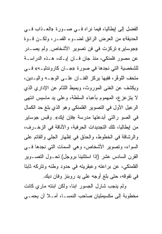 ‫ﺍﻟﻔﻀل ﺇﻟﻰ ﺇﻴﻁﺎﻟﻴﺎ، ﻓﻴﻤﺎ ﻨﺭﺍﻩ ﻓـﻲ ﺼـﻭﺭﺓ »ﺍﻟﻌـﺫﺍﺏ ﻓـﻲ‬
‫ﺍﻟﺤﺩﻴﻘﺔ« ﻤﻥ ﺍﻟﻌﺭﺽ ﺍﻟﺭﺍﺌﻕ ﻟﻀـﻭﺀ ﺍﻟﻘﻤـﺭ، ﻭﻟﻜـﻥ ﻗـﻭﺓ‬
‫»ﺠﻭﺴﺎﻴﺭ« ﺘﺭﻜﺯﺕ ﻓﻲ ﻓﻥ ﺘﺼﻭﻴﺭ ﺍﻷﺸﺨﺎﺹ. ﻭﻟﻡ ﻴﺼـﺩﺭ‬
‫ﻋﻥ ﻤﺼﻭﺭ ﻓﻠﻤﻨﻜﻲ، ﻤﻨﺫ ﺠﺎﻥ ﻓـﺎﻥ ﺇﻴـﻙ، ﻫـﺫﻩ ﺍﻟﺩﺭﺍﺴـﺔ‬
‫ﻟﻠﺸﺨﺼﻴﺔ ﺍﻟﺘﻲ ﻨﺠﺩﻫﺎ ﻓﻲ ﺼﻭﺭﺓ »ﺠـﺎﻥ ﻜﺎﺭﻭﻨﺩﻟﻴـﻪ« ﻓـﻲ‬
‫ﻤﺘﺤﻑ ﺍﻟﻠﻭﭭر، ﻓﻔﻴﻬﺎ ﻴﺭﻜﺯ ﺍﻟﻔﻨـﺎﻥ ﻋﻠـﻰ ﺍﻟﻭﺠـﻪ ﻭﺍﻟﻴـﺩﻴﻥ،‬
‫ﻭﻴﻜﺸﻑ ﻋﻥ ﺍﻟﻐﻨﻰ ﺍﻟﻤﻭﺭﻭﺙ، ﻭﻴﻤﻴﻁ ﺍﻟﻠﺜﺎﻡ ﻋﻥ ﺍﻹﺩﺍﺭﻱ ﺍﻟﺫﻱ‬
‫ﻻ ﻴﺘﺯﻋﺯﻉ، ﺍﻟﻤﻬﻤﻭﻡ ﺒﺄﻋﺒﺎﺀ ﺍﻟﺴﻠﻁﺔ، ﻭﻋﻠﻰ ﻴﺩ ﻤﺎﺴﻴﺱ ﺍﻨﺘﻬﻰ‬
‫ﺍﻟﺭﻋﻴل ﺍﻷﻭل ﻓﻲ ﺍﻟﺘﺼﻭﻴﺭ ﺍﻟﻔﻠﻤﻨﻜﻲ ﻭﻫﻭ ﺍﻟﺫﻱ ﺒﻠﻎ ﺤﺩ ﺍﻟﻜﻤﺎل‬
‫ﻓﻲ ﺍﻟﺼﻭ ﺭﺍﻟﺘﻲ ﺃﺒﺩﻋﺘﻬﺎ ﻤﺩﺭﺴﺔ »ﻓﺈﻥ ﺇﻴﻙ«. ﻭﻗﺒﺱ ﺠﻭﺴﺎﻴﺭ‬
‫ﻤﻥ ﺇﻴﻁﺎﻟﻴﺎ، ﺘﻠﻙ ﺍﻟﺘﺠﺩﻴﺩﺍﺕ ﺍﻟﺤﺭﻓﻴﺔ، ﻭﺍﻷﻨﺎﻗﺔ ﻓﻲ ﺍﻟﺯﺨـﺭﻑ،‬
‫ﻭﺍﻟﺭﺸﺎﻗﺔ ﻓﻲ ﺍﻟﺨﻁﻭﻁ، ﻭﺍﻟﺤﺫﻕ ﻓﻲ ﺇﻅﻬﺎﺭ ﺍﻟﺠﻠﻲ ﻭﺍﻟﻘﺎﺘﻡ ﻋﻠﻰ‬
‫ﺍﻟﺴﻭﺍﺀ، ﻭﺘﺼﻭﻴﺭ ﺍﻷﺸﺨﺎﺹ، ﻭﻫﻲ ﺍﻟﺴﻤﺎﺕ ﺍﻟﺘﻲ ﻨﺠﺩﻫﺎ ﻓـﻲ‬
‫ﺍﻟﻘﺭﻥ ﺍﻟﺴﺎﺩﺱ ﻋﺸﺭ )ﺇﺫﺍ ﺍﺴﺘﺜﻨﻴﻨﺎ ﺒﺭﻭﺠل( ﺘﺤـﻭل ﺍﻟﺘﺼـﻭﻴﺭ‬
‫ﺍﻟﻔﻠﻤﻨﻜﻲ، ﻋﻥ ﺒﺭﺍﻋﺘﻪ ﻭﻋﺒﻘﺭﻴﺘﻪ ﻓﻲ ﺤﺩﻭﺩ ﻭﻁﻨﻪ ﻭﺘﺘﺭﻜﻪ ﺜﺎﺒﺘﺎ‬
 ‫ﹰ‬
        ‫ﻓﻲ ﺘﻔﻭﻗﻪ، ﺤﺘﻰ ﺒﻠﻎ ﺃﻭﺠﻪ ﻋﻠﻰ ﻴﺩ ﺭﻭﺒﻨﺯ ﻭﻓﺎﻥ ﺩﻴﻙ.‬
‫ﻭﻟﻡ ﻴﻨﺠﺏ ﺸﺎﺭل ﺍﻟﺠﺴﻭﺭ ﺍﺒﻨﺎ، ﻭﻟﻜﻥ ﺍﺒﻨﺘﻪ ﻤﺎﺭﻱ ﻜﺎﻨﺕ‬
‫ﻤﺨﻁﻭﺒﺔ ﺇﻟﻰ ﻤﻜﺴﻴﻤﻠﻴﺎﻥ ﺼﺎﺤﺏ ﺍﻟﻨﻤﺴـﺎ، ﺃﻤـﻼ ﺃﻥ ﻴﺤﻤـﻲ‬
 