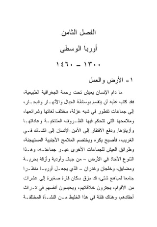 ‫ﺍﻟﻔﺼل ﺍﻟﺜﺎﻤﻥ‬
                  ‫ﺃﻭﺭﺒﺎ ﺍﻟﻭﺴﻁﻰ‬
                ‫٠٠٣١ – ٠٦٤١‬
                                ‫١- ﺍﻷﺭﺽ ﻭﺍﻟﻌﻤل‬
‫ﻤﺎ ﺩﺍﻡ ﺍﻹﻨﺴﺎﻥ ﻴﻌﻴﺵ ﺘﺤﺕ ﺭﺤﻤﺔ ﺍﻟﺠﻐﺭﺍﻓﻴﺔ ﺍﻟﻁﺒﻴﻌﻴﺔ،‬
‫ﻓﻘﺩ ﻜﺘﺏ ﻋﻠﻴﻪ ﺃﻥ ﻴﻨﻘﺴﻡ ﺒﻭﺴﺎﻁﺔ ﺍﻟﺠﺒﺎل ﻭﺍﻷﻨﻬـﺎﺭ ﻭﺍﻟﺒﺤـﺎﺭ،‬
‫ﺇﻟﻰ ﺠﻤﺎﻋﺎﺕ ﺘﺘﻁﻭﺭ ﻓﻲ ﺸﺒﻪ ﻋﺯﻟﺔ، ﻤﺨﺘﻠﻑ ﻟﻐﺎﺘﻬﺎ ﻭﺸﺭﺍﺌﻌﻬﺎ،‬
‫ﻭﻤﻼﻤﺤﻬﺎ ﺍﻟﺘﻲ ﺘﺘﺤﻜﻡ ﻓﻴﻬﺎ ﺍﻟﻅـﺭﻭﻑ ﺍﻟﻤﻨﺎﺨﻴـﺔ ﻭﻋﺎﺩﺍﺘﻬـﺎ‬
‫ﻭﺃﺯﻴﺎﺅﻫﺎ. ﻭﺩﻓﻊ ﺍﻻﻓﺘﻘﺎﺭ ﺇﻟﻰ ﺍﻷﻤﻥ ﺍﻹﻨﺴﺎﻥ ﺇﻟﻰ ﺍﻟﺸـﻙ ﻓـﻲ‬
‫ﺍﻟﻐﺭﻴﺏ، ﻓﺄﺼﺒﺢ ﻴﻜﺭﻩ ﻭﻴﺨﺘﺼﻡ ﺍﻟﻤﻼﻤﺢ ﺍﻷﺠﻨﺒﻴﺔ ﺍﻟﻤﺴﺘﻬﺠﻨﺔ،‬
‫ﻭﻁﺭﺍﺌﻕ ﺍﻟﻌﻴﺵ ﻟﻠﺠﻤﺎﻋﺎﺕ ﺍﻷﺨﺭﻯ ﻏﻴـﺭ ﺠﻤﺎﻋﺘـﻪ، ﻭﻫـﺫﺍ‬
‫ﺍﻟﺘﻨﻭﻉ ﺍﻷﺨﺎﺫ ﻓﻲ ﺍﻷﺭﺽ – ﻤﻥ ﺠﺒﺎل ﻭﺃﻭﺩﻴﺔ ﻭﺃﺯﻗﺔ ﺒﺤﺭﻴـﺔ‬
‫ﻭﻤﻀﺎﻴﻕ، ﻭﺨﻠﺠﺎﻥ ﻭﻏﺩﺭﺍﻥ – ﺍﻟﺫﻱ ﻴﺠﻌـل ﺃﻭﺭﺒـﺎ ﻤﻨﻅـﺭﺍ‬
 ‫‪‬‬
‫ﺠﺎﻤﻌﺎ ﻟﻤﺒﺎﻫﺞ ﺸﺘﻰ، ﻗﺩ ﻤﺯﻕ ﺴﻜﺎﻥ ﻗﺎﺭﺓ ﺼﻐﻴﺭﺓ ﺇﻟﻰ ﻋﺸﺭﺍﺕ‬
‫ﻤﻥ ﺍﻷﻗﻭﺍﻡ، ﻴﺠﺘﺭﻭﻥ ﺨﻼﻓﺎﺘﻬﻡ، ﻭﻴﺤﺒﺴﻭﻥ ﺃﻨﻔﺴﻬﻡ ﻓﻲ ﺘـﺭﺍﺙ‬
‫ﺃﺤﻘﺎﺩﻫﻡ، ﻭﻫﻨﺎﻙ ﻓﺘﻨﺔ ﻓﻲ ﻫﺫﺍ ﺍﻟﺨﻠﻴﻁ ﻤـﻥ ﺍﻟﻨﺸـﺄﺓ ﺍﻟﻤﺨﺘﻠﻔـﺔ‬
 