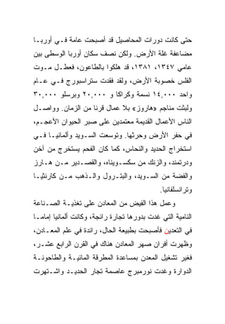 ‫ﺤﺘﻰ ﻜﺎﻨﺕ ﺩﻭﺭﺍﺕ ﺍﻟﻤﺤﺎﺼﻴل ﻗﺩ ﺃﺼﺒﺤﺕ ﻋﺎﻤﺔ ﻓـﻲ ﺃﻭﺭﺒـﺎ‬
‫ﻤﻀﺎﻋﻔﺔ ﻏﻠﺔ ﺍﻷﺭﺽ. ﻭﻟﻜﻥ ﻨﺼﻑ ﺴﻜﺎﻥ ﺃﻭﺭﺒﺎ ﺍﻟﻭﺴﻁﻰ ﺒﻴﻥ‬
‫ﻋﺎﻤﻲ ٧٤٣١، ١٨٣١، ﻗﺩ ﻫﻠﻜﻭﺍ ﺒﺎﻟﻁﺎﻋﻭﻥ، ﻓﻌﻁـل ﻤـﻭﺕ‬
‫ﺍﻟﻔﻠﺱ ﺨﺼﻭﺒﺔ ﺍﻷﺭﺽ، ﻭﻟﻘﺩ ﻓﻘﺩﺕ ﺴﺘﺭﺍﺴﺒﻭﺭﺝ ﻓـﻲ ﻋـﺎﻡ‬
‫ﻭﺍﺤﺩ ٠٠٠,٤١ ﻨﺴﻤﺔ ﻭﻜﺭﺍﻜﺎ ﻭ ٠٠٠,٠٢ ﻭﺒﺭﺴﻠﻭ ٠٠٠,٠٣‬
‫ﻭﻟﺒﺜﺕ ﻤﻨﺎﺠﻡ »ﻫﺎﺭﻭﺯ« ﺒﻼ ﻋﻤﺎل ﻗﺭﻨﺎ ﻤﻥ ﺍﻟﺯﻤﺎﻥ. ﻭﻭﺍﺼـل‬
                   ‫ﹰ‬
‫ﺍﻟﻨﺎﺱ ﺍﻷﻋﻤﺎل ﺍﻟﻘﺩﻴﻤﺔ ﻤﻌﺘﻤﺩﻴﻥ ﻋﻠﻰ ﺼﺒﺭ ﺍﻟﺤﻴﻭﺍﻥ ﺍﻷﻋﺠـﻡ،‬
‫ﻓﻲ ﺤﻔﺭ ﺍﻷﺭﺽ ﻭﺤﺭﺜﻬﺎ. ﻭﺘﻭﺴﻌﺕ ﺍﻟﺴـﻭﻴﺩ ﻭﺃﻟﻤﺎﻨﻴـﺎ ﻓـﻲ‬
‫ﺍﺴﺘﺨﺭﺍﺝ ﺍﻟﺤﺩﻴﺩ ﻭﺍﻟﻨﺤﺎﺱ، ﻜﻤﺎ ﻜﺎﻥ ﺍﻟﻔﺤﻡ ﻴﺴﺘﺨﺭﺝ ﻤﻥ ﺁﺨﻥ‬
‫ﻭﺩﺭﺘﻤﻨﺩ، ﻭﺍﻟﺯﻨﻙ ﻤﻥ ﺴﻜﺴـﻭﻴﻨﺎﻩ، ﻭﺍﻟﻘﺼـﺩﻴﺭ ﻤـﻥ ﻫـﺎﺭﺯ‬
‫ﻭﺍﻟﻔﻀﺔ ﻤﻥ ﺍﻟﺴـﻭﻴﺩ، ﻭﺍﻟﺒﺘـﺭﻭل ﻭﺍﻟـﺫﻫﺏ ﻤـﻥ ﻜﺎﺭﻨﺜﻴـﺎ‬
                                              ‫ﻭﺘﺭﺍﻨﺴﻠﻔﺎﻨﻴﺎ.‬
‫ﻭﻋﻤل ﻫﺫﺍ ﺍﻟﻔﻴﺽ ﻤﻥ ﺍﻟﻤﻌﺎﺩﻥ ﻋﻠﻰ ﺘﻐﺫﻴـﺔ ﺍﻟﺼـﻨﺎﻋﺔ‬
‫ﺍﻟﻨﺎﻤﻴﺔ ﺍﻟﺘﻲ ﻏﺩﺕ ﺒﺩﻭﺭﻫﺎ ﺘﺠﺎﺭﺓ ﺭﺍﺌﺠﺔ، ﻭﻜﺎﻨﺕ ﺃﻟﻤﺎﻨﻴﺎ ﺇﻤﺎ ‪‬ـﺎ‬
  ‫ﻤ‬
‫ﻓﻲ ﺍﻟﺘﻌﺩﻴﻥ ﻓﺄﺼﺒﺤﺕ ﺒﻁﺒﻴﻌﺔ ﺍﻟﺤﺎل، ﺭﺍﺌﺩﺓ ﻓﻲ ﻋﻠﻡ ﺍﻟﻤﻌـﺎﺩﻥ،‬
‫ﻭﻅﻬﺭﺕ ﺃﻓﺭﺍﻥ ﺼﻬﺭ ﺍﻟﻤﻌﺎﺩﻥ ﻫﻨﺎﻙ ﻓﻲ ﺍﻟﻘﺭﻥ ﺍﻟﺭﺍﺒﻊ ﻋﺸـﺭ،‬
‫ﻓﻐﻴﺭ ﺘﺸﻐﻴل ﺍﻟﻤﻌﺩﻥ ﺒﻤﺴﺎﻋﺩﺓ ﺍﻟﻤﻁﺭﻗﺔ ﺍﻟﻤﺎﺌﻴـﺔ ﻭﺍﻟﻁﺎﺤﻭﻨـﺔ‬
‫ﺍﻟﺩﻭﺍﺭﺓ ﻭﻏﺩﺕ ﻨﻭﺭﻤﺒﺭﺝ ﻋﺎﺼﻤﺔ ﺘﺠﺎﺭ ﺍﻟﺤﺩﻴـﺩ ﻭﺍﺸـﺘﻬﺭﺕ‬
 