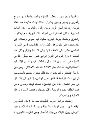 ‫ﺒﻤﻭﻗﻌﻬﺎ ﻭﺃﺠﺭﺍﺴﻬﺎ، ﻭﺠﻌﻠﺕ ﺍﻟﺘﺠﺎﺭﺓ ﻭﺍﻟﺼـﻨﺎﻋﺔ ﻨـﻭﺭﻤﺒﺭﺝ‬
‫ﻭﺃﺠﺯﺒﺭﺝ ﻭﻤﻨﻴﺯ ﻭﺴﺒﻴﺭ ﻭﻜﻠﻭﻨﻴﺎ، ﻤﺩﻨﺎ ﺫﻭﺍﺕ ﺤﻜﻭﻤﺔ ﻤﺴـﺘﻘﻠﺔ‬
                    ‫ﹰ‬
‫ﺘﻘﺭﻴ ‪‬ﺎ، ﻭﺒﻭﺃﺕ ﺃﻨﻬﺎﺭ ﺍﻟﺭﻴﻥ ﻭﻤﻴﻥ ﻭﻟﺵ ﻭﺍﻟﺩﺍﻨﻭﺏ، ﻤﺩﻥ ﺃﻟﻤﺎﻨﻴﺎ‬
                                                   ‫ﺒ‬
‫ﺍﻟﺠﻨﻭﺒﻴﺔ، ﻤﻜﺎﻥ ﺍﻟﺼﺩﺍﺭﺓ ﻓﻲ ﺍﻟﻤﻭﺍﺼﻼﺕ ﺍﻟﺒﺭﻴﺔ، ﻤﻊ ﺇﻴﻁﺎﻟﻴـﺎ‬
‫ﻭﺍﻟﺸﺭﻕ ﻭﻨﺸﺄﺕ ﺒﻴﻭﺕ ﺘﺠﺎﺭﻴﺔ ﻤﺎﻟﻴﺔ، ﻟﻬﺎ ﺃﺴﻭﺍﻕ ﻭﻋﻤﻼﺀ ﺇﻟﻰ‬
‫ﻤﺩﻯ ﺒﻌﻴﺩ، ﻋﻠﻰ ﻁﻭل ﻫﺫﻩ ﺍﻟﻁـﺭﻕ، ﻭﺘﻔﻭﻗـﺕ ﻓـﻲ ﺍﻟﻘـﺭﻥ‬
‫ﺍﻟﺨﺎﻤﺱ ﻋﺸﺭ ﻋﻠﻰ ﺍﻟﺤﻠﻑ ﺍﻟﻬﻨﺴﻴﺎﺘﻲ ﺍﺘﺴﺎﻋﺎ ﻭﻗﻭﺓ. ﻭﻜﺎﻥ ﻫﺫﺍ‬
                ‫‪‬‬
‫ﺍﻟﺤﻠﻑ ﻻ ﻴﺯﺍل ﻗﻭﻴﺎ ﻓﻲ ﺍﻟﻘﺭﻥ ﺍﻟﺭﺍﺒﻊ ﻋﺸﺭ. ﻤﺴـﻴﻁﺭﺍ ﻋﻠـﻰ‬
      ‫‪‬‬                            ‫‪‬‬
‫ﺍﻟﺘﺠﺎﺭﺓ ﻓﻲ ﻤﺠـﺭﻯ ﺍﻟﺸـﻤﺎل ﻭﺍﻟﺒﻠﻁﻴـﻕ، ﻭﻟﻜـﻥ ﺍﻷﻗـﺎﻟﻴﻡ‬
‫ﺍﻻﺴﻜﻨﺩﻴﻨﺎﻭﻴﺔ ﺍﺘﺤﺩﺕ ﻋﺎﻡ ٧٩٣١ ﻟﺘﺤﻁﻡ ﺍﻻﺤﺘﻜﺎﺭ، ﻭﺴﺭﻋﺎﻥ‬
‫ﻤﺎ ﺒﺩﺃ ﺍﻹﻨﺠﻠﻴﺯ ﻭﺍﻟﻬﻭﻟﻨﺩﻴﻭﻥ ﺒﻌﺩ ﺫﻟﻙ ﻴﻨﻘﻠﻭﻥ ﺴﻠﻌﻬﻡ ﺒﺄﻨﻔﺴـﻬﻡ،‬
‫ﺒل ﺇﻥ ﺴﻤﻙ ﺍﻟﺭﻨﺠﺔ ﻗﺩ ﺘﺂﻤﺭ ﻋﻠﻰ ﺍﻟﻬﺎﻨﺱ، ﺇﺫ ﻗﺭﺭ ﺃﻥ ﻴﺘﻜـﺎﺜﺭ‬
‫ﻓﻲ ﺒﺤﺭ ﺍﻟﺸﻤﺎل، ﺒﺩﻻ ﻤﻥ ﺍﻟﺒﻠﻁﻴﻕ، ﻓﻔﻘﺩﺕ ﻟﻭﺒﻙ ﻭﻫـﻲ ﻤـﻥ‬
‫ﻋﻤﺩ ﺍﻟﺤﻠﻑ ﺘﺠﺎﺭﺓ ﺍﻟﺭﻨﺠﺔ ﻭﺃﻓل ﻨﺠﻤﻬﺎ، ﻭﻏﻨﻤﺕ ﺃﻤﺴﺘﺭﺩﺍﻡ ﻫﺫﻩ‬
                                       ‫ﺍﻟﺘﺠﺎﺭﺓ ﻭﺍﺯﺩﻫﺭﺕ.‬
‫ﻭﻏﻠﻴﺕ ﻤﺭﺍﺠل ﺤﺭﺏ ﺍﻟﻁﺒﻘﺎﺕ ﺘﺤـﺕ ﻫـﺫﻩ ﺍﻟﺘﻁـﻭﺭ‬
‫ﺍﻻﻗﺘﺼﺎﺩﻱ – ﺒﻴﻥ ﺍﻟﺭﻴﻑ ﻭﺍﻟﻤﺩﻴﻨﺔ ﻭﺒﻴﻥ ﺍﻟﺴﺎﺩﺓ ﺍﻟﻤﻼﻙ ﻭﻋﺒﻴﺩ‬
‫ﺍﻷﺭﺽ ﻭﺒﻴﻥ ﺍﻟﻨﺒﻼﺀ ﻭﺭﺠﺎل ﺍﻷﻋﻤﺎل ﻭﺒﻴﻥ ﺍﻟﻐﺭﻑ ﺍﻟﺘﺠﺎﺭﻴـﺔ‬
 