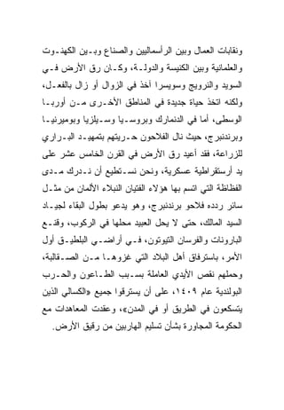 ‫ﻭﻨﻘﺎﺒﺎﺕ ﺍﻟﻌﻤﺎل ﻭﺒﻴﻥ ﺍﻟﺭﺃﺴﻤﺎﻟﻴﻴﻥ ﻭﺍﻟﺼﻨﺎﻉ ﻭﺒـﻴﻥ ﺍﻟﻜﻬﻨـﻭﺕ‬
‫ﻭﺍﻟﻌﻠﻤﺎﻨﻴﺔ ﻭﺒﻴﻥ ﺍﻟﻜﻨﻴﺴﺔ ﻭﺍﻟﺩﻭﻟـﺔ، ﻭﻜـﺎﻥ ﺭﻕ ﺍﻷﺭﺽ ﻓـﻲ‬
‫ﺍﻟﺴﻭﻴﺩ ﻭﺍﻟﻨﺭﻭﻴﺞ ﻭﺴﻭﻴﺴﺭﺍ ﺁﺨﺫ ﻓﻲ ﺍﻟﺯﻭﺍل ﺃﻭ ﺯﺍل ﺒﺎﻟﻔﻌـل،‬
‫ﻭﻟﻜﻨﻪ ﺍﺘﺨﺫ ﺤﻴﺎﺓ ﺠﺩﻴﺩﺓ ﻓﻲ ﺍﻟﻤﻨﺎﻁﻕ ﺍﻷﺨـﺭﻯ ﻤـﻥ ﺃﻭﺭﺒـﺎ‬
‫ﺍﻟﻭﺴﻁﻰ، ﺃﻤﺎ ﻓﻲ ﺍﻟﺩﻨﻤﺎﺭﻙ ﻭﺒﺭﻭﺴـﻴﺎ ﻭﺴـﻴﻠﺯﻴﺎ ﻭﺒﻭﻤﻴﺭﻨﻴـﺎ‬
‫ﻭﺒﺭﻨﺩﻨﺒﺭﺝ، ﺤﻴﺙ ﻨﺎل ﺍﻟﻔﻼﺤﻭﻥ ﺤـﺭﻴﺘﻬﻡ ﺒﺘﻤﻬﻴـﺩ ﺍﻟﺒـﺭﺍﺭﻱ‬
‫ﻟﻠﺯﺭﺍﻋﺔ، ﻓﻘﺩ ﺃﻋﻴﺩ ﺭﻕ ﺍﻷﺭﺽ ﻓﻲ ﺍﻟﻘﺭﻥ ﺍﻟﺨﺎﻤﺱ ﻋﺸﺭ ﻋﻠﻰ‬
‫ﻴﺩ ﺃﺭﺴﺘﻘﺭﺍﻁﻴﺔ ﻋﺴﻜﺭﻴﺔ، ﻭﻨﺤﻥ ﻨﺴـﺘﻁﻴﻊ ﺃﻥ ﻨـﺩﺭﻙ ﻤـﺩﻯ‬
‫ﺍﻟﻔﻅﺎﻅﺔ ﺍﻟﺘﻲ ﺍﺘﺴﻡ ﺒﻬﺎ ﻫﺅﻻﺀ ﺍﻟﻔﺘﻴﺎﻥ ﺍﻟﻨﺒﻼﺀ ﺍﻷﻟﻤﺎﻥ ﻤﻥ ﻤﺜـل‬
‫ﺴﺎﺌﺭ ﺭﺩﺩﻩ ﻓﻼﺤﻭ ﺒﺭﻨﺩﻨﺒﺭﺝ، ﻭﻫﻭ ﻴﺩﻋﻭ ﺒﻁﻭل ﺍﻟﺒﻘﺎﺀ ﻟﺠﻴـﺎﺩ‬
‫ﺍﻟﺴﻴﺩ ﺍﻟﻤﺎﻟﻙ، ﺤﺘﻰ ﻻ ﻴﺤل ﺍﻟﻌﺒﻴﺩ ﻤﺤﻠﻬﺎ ﻓﻲ ﺍﻟﺭﻜﻭﺏ، ﻭﻗﻨـﻊ‬
‫ﺍﻟﺒﺎﺭﻭﻨﺎﺕ ﻭﺍﻟﻔﺭﺴﺎﻥ ﺍﻟﺘﻴﻭﺘﻭﻥ، ﻓـﻲ ﺃﺭﺍﻀـﻲ ﺍﻟﺒﻠﻁﻴـﻕ ﺃﻭل‬
‫ﺍﻷﻤﺭ، ﺒﺎﺴﺘﺭﻓﺎﻕ ﺃﻫل ﺍﻟﺒﻼﺩ ﺍﻟﺘﻲ ﻏﺯﻭﻫـﺎ ﻤـﻥ ﺍﻟﺼـﻘﺎﻟﺒﺔ،‬
‫ﻭﺤﻤﻠﻬﻡ ﻨﻘﺹ ﺍﻷﻴﺩﻱ ﺍﻟﻌﺎﻤﻠﺔ ﺒﺴـﺒﺏ ﺍﻟﻁـﺎﻋﻭﻥ ﻭﺍﻟﺤـﺭﺏ‬
‫ﺍﻟﺒﻭﻟﻨﺩﻴﺔ ﻋﺎﻡ ٩٠٤١، ﻋﻠﻰ ﺃﻥ ﻴﺴﺘﺭﻗﻭﺍ ﺠﻤﻴﻊ »ﺍﻟﻜﺴﺎﻟﻲ ﺍﻟﺫﻴﻥ‬
‫ﻴﺘﺴﻜﻌﻭﻥ ﻓﻲ ﺍﻟﻁﺭﻴﻕ ﺃﻭ ﻓﻲ ﺍﻟﻤﺩﻥ«، ﻭﻋﻘﺩﺕ ﺍﻟﻤﻌﺎﻫﺩﺍﺕ ﻤﻊ‬
  ‫ﺍﻟﺤﻜﻭﻤﺔ ﺍﻟﻤﺠﺎﻭﺭﺓ ﺒﺸﺄﻥ ﺘﺴﻠﻴﻡ ﺍﻟﻬﺎﺭﺒﻴﻥ ﻤﻥ ﺭﻗﻴﻕ ﺍﻷﺭﺽ.‬
 