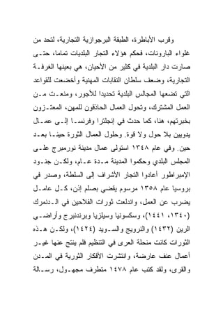 ‫ﻭﻗﺭﺏ ﺍﻷﺒﺎﻁﺭﺓ، ﺍﻟﻁﺒﻘﺔ ﺍﻟﺒﺭﺠﻭﺍﺯﻴﺔ ﺍﻟﺘﺠﺎﺭﻴﺔ، ﻟﺘﺤﺩ ﻤﻥ‬
‫ﻏﻠﻭﺍﺀ ﺍﻟﺒﺎﺭﻭﻨﺎﺕ، ﻓﺤﻜﻡ ﻫﺅﻻﺀ ﺍﻟﺘﺠﺎﺭ ﺍﻟﺒﻠﺩﻴﺎﺕ ﺘﻤﺎ ‪‬ﺎ، ﺤﺘـﻰ‬
       ‫ﻤ‬
‫ﺼﺎﺭﺕ ﺩﺍﺭ ﺍﻟﺒﻠﺩﻴﺔ ﻓﻲ ﻜﺜﻴﺭ ﻤﻥ ﺍﻷﺤﻴﺎﻥ، ﻫﻲ ﺒﻌﻴﻨﻬﺎ ﺍﻟﻐﺭﻓـﺔ‬
‫ﺍﻟﺘﺠﺎﺭﻴﺔ، ﻭﻀﻌﻑ ﺴﻠﻁﺎﻥ ﺍﻟﻨﻘﺎﺒﺎﺕ ﺍﻟﻤﻬﻨﻴﺔ ﻭﺃﺨﻀﻌﺕ ﻟﻠﻘﻭﺍﻋﺩ‬
‫ﺍﻟﺘﻲ ﺘﻀﻌﻬﺎ ﺍﻟﻤﺠﺎﻟﺱ ﺍﻟﺒﻠﺩﻴﺔ ﺘﺤﺩﻴﺩﺍ ﻟﻸﺠﻭﺭ، ﻭﻤﻨﻌـﺕ ﻤـﻥ‬
                   ‫‪‬‬
‫ﺍﻟﻌﻤل ﺍﻟﻤﺸﺘﺭﻙ، ﻭﺘﺤﻭل ﺍﻟﻌﻤﺎل ﺍﻟﺤﺎﺫﻗﻭﻥ ﻟﻠﻤﻬﻥ، ﺍﻟﻤﻌﺘـﺯﻭﻥ‬
‫ﺒﺨﺒﺭﺘﻬﻡ، ﻫﻨﺎ، ﻜﻤﺎ ﺤﺩﺙ ﻓﻲ ﺇﻨﺠﻠﺘﺭﺍ ﻭﻓﺭﻨﺴـﺎ ﺇﻟـﻰ ﻋﻤـﺎل‬
‫ﻴﺩﻭﻴﻴﻥ ﺒﻼ ﺤﻭل ﻭﻻ ﻗﻭﺓ. ﻭﺤﻠﻭل ﺍﻟﻌﻤﺎل ﺍﻟﺜﻭﺭﺓ ﺤﻴ ﹰـﺎ ﺒﻌـﺩ‬
       ‫ﻨ‬
‫ﺤﻴﻥ. ﻭﻓﻲ ﻋﺎﻡ ٨٤٣١ ﺍﺴﺘﻭﻟﻰ ﻋﻤﺎل ﻤﺩﻴﻨﺔ ﻨﻭﺭﻤﺒﺭﺝ ﻋﻠـﻰ‬
‫ﺍﻟﻤﺠﻠﺱ ﺍﻟﺒﻠﺩﻱ ﻭﺤﻜﻤﻭﺍ ﺍﻟﻤﺩﻴﻨﺔ ﻤـﺩﺓ ﻋـﺎﻡ، ﻭﻟﻜـﻥ ﺠﻨـﻭﺩ‬
‫ﺍﻹﻤﺒﺭﺍﻁﻭﺭ ﺃﻋﺎﺩﻭﺍ ﺍﻟﺘﺠﺎﺭ ﺍﻷﺸﺭﺍﻑ ﺇﻟﻰ ﺍﻟﺴﻠﻁﺔ، ﻭﺼﺩﺭ ﻓﻲ‬
‫ﺒﺭﻭﺴﻴﺎ ﻋﺎﻡ ٨٥٣١ ﻤﺭﺴﻭﻡ ﻴﻘﻀﻲ ﺒﺼﻠﻡ ﺇﺫﻥ، ﻜـل ﻋﺎﻤـل‬
‫ﻴﻀﺭﺏ ﻋﻥ ﺍﻟﻌﻤل، ﻭﺍﻨﺩﻟﻌﺕ ﺜﻭﺭﺍﺕ ﺍﻟﻔﻼﺤﻴﻥ ﻓﻲ ﺍﻟـﺩﻨﻤﺭﻙ‬
‫)٠٤٣١، ١٤٤١(، ﻭﺴﻜﺴﻭﻨﻴﺎ ﻭﺴﻴﻠﺯﻴﺎ ﻭﺒﺭﻨﺩﻨﺒﺭﺝ ﻭﺃﺭﺍﻀـﻲ‬
‫ﺍﻟﺭﻴﻥ )٢٣٤١( ﻭﺍﻟﻨﺭﻭﻴﺞ ﻭﺍﻟﺴـﻭﻴﺩ )٤٢٤١(، ﻭﻟﻜـﻥ ﻫـﺫﻩ‬
‫ﺍﻟﺜﻭﺭﺍﺕ ﻜﺎﻨﺕ ﻤﻨﺤﻠﺔ ﺍﻟﻌﺭﻯ ﻓﻲ ﺍﻟﺘﻨﻅﻴﻡ ﻓﻠﻡ ﻴﻨﺘﺞ ﻋﻨﻬﺎ ﻏﻴـﺭ‬
‫ﺃﻋﻤﺎل ﻋﻨﻑ ﻋﺎﺭﻀﺔ، ﻭﺍﻨﺘﺸﺭﺕ ﺍﻷﻓﻜﺎﺭ ﺍﻟﺜﻭﺭﻴﺔ ﻓﻲ ﺍﻟﻤـﺩﻥ‬
‫ﻭﺍﻟﻘﺭﻯ، ﻭﻟﻘﺩ ﻜﺘﺏ ﻋﺎﻡ ٨٧٤١ ﻤﺘﻁﺭﻑ ﻤﺠﻬـﻭل، ﺭﺴـﺎﻟﺔ‬
 