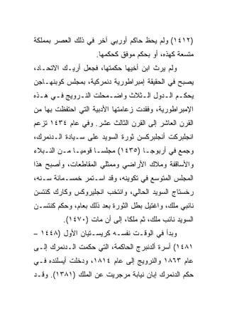 ‫)٢١٤١( ﻭﻟﻡ ﻴﺤﻅ ﺤﺎﻜﻡ ﺃﻭﺭﺒﻲ ﺁﺨﺭ ﻓﻲ ﺫﻟﻙ ﺍﻟﻌﺼﺭ ﺒﻤﻤﻠﻜﺔ‬
                     ‫ﻤﺘﺴﻌﺔ ﻜﻬﺫﻩ، ﺃﻭ ﺒﺤﻜﻡ ﻤﻭﻓﻕ ﻜﺤﻜﻤﻬﺎ.‬
‫ﻭﻟﻡ ﻴﺭﺙ ﺍﺒﻥ ﺃﺨﻴﻬﺎ ﺤﻜﻤﺘﻬﺎ، ﻓﺠﻌل ﺃﺭﻴـﻙ ﺍﻻﺘﺤـﺎﺩ،‬
‫ﻴﺼﺒﺢ ﻓﻲ ﺍﻟﺤﻘﻴﻘﺔ ﺇﻤﺒﺭﺍﻁﻭﺭﻴﺔ ﺩﻨﻤﺭﻜﻴﺔ، ﺒﻤﺠﻠﺱ ﻜﻭﺒﻨﻬـﺎﺠﻥ‬
‫ﻴﺤﻜـﻡ ﺍﻟـﺩﻭل ﺍﻟـﺜﻼﺙ ﻭﺍﻀـﻤﺤﻠﺕ ﺍﻟﻨـﺭﻭﻴﺞ ﻓـﻲ ﻫـﺫﻩ‬
      ‫ـ‬      ‫ـ‬        ‫ـ‬       ‫ـ‬      ‫ـ ـ‬
‫ﺍﻹﻤﺒﺭﺍﻁﻭﺭﻴﺔ، ﻭﻓﻘﺩﺕ ﺯﻋﺎﻤﺘﻬﺎ ﺍﻷﺩﺒﻴﺔ ﺍﻟﺘﻲ ﺍﺤﺘﻔﻅﺕ ﺒﻬﺎ ﻤﻥ‬
‫ﺍﻟﻘﺭﻥ ﺍﻟﻌﺎﺸﺭ ﺇﻟﻰ ﺍﻟﻘﺭﻥ ﺍﻟﺜﺎﻟﺙ ﻋﺸﺭ. ﻭﻓﻲ ﻋﺎﻡ ٤٣٤١ ﺘﺯﻋﻡ‬
‫ﺍﻨﺠﻠﺒﺭﻜﺕ ﺃﻨﺠﻠﺒﺭﻜﺴﻥ ﺜﻭﺭﺓ ﺍﻟﺴﻭﻴﺩ ﻋﻠﻰ ﺴـﻴﺎﺩﺓ ﺍﻟـﺩﻨﻤﺭﻙ،‬
‫ﻭﺠﻤﻊ ﻓﻲ ﺃﺭﺒﻭﺠـﺎ )٥٣٤١( ﻤﺠﻠﺴـﺎ ﻗﻭﻤﻴـﺎ ﻤـﻥ ﺍﻟﻨـﺒﻼﺀ‬
‫ﻭﺍﻷﺴﺎﻗﻔﺔ ﻭﻤﻼﻙ ﺍﻷﺭﺍﻀﻲ ﻭﻤﻤﺜﻠﻲ ﺍﻟﻤﻘﺎﻁﻌﺎﺕ، ﻭﺃﺼﺒﺢ ﻫﺫﺍ‬
‫ﺍﻟﻤﺠﻠﺱ ﺍﻟﻤﺘﻭﺴﻊ ﻓﻲ ﺘﻜﻭﻴﻨﻪ، ﻭﻗﺩ ﺍﺴـﺘﻤﺭ ﺨﻤﺴـﻤﺎﺌﺔ ﺴـﻨﻪ،‬
‫ﺭﺨﺴﺘﺎﺝ ﺍﻟﺴﻭﻴﺩ ﺍﻟﺤﺎﻟﻲ، ﻭﺍﻨﺘﺨﺏ ﺍﻨﺠﻠﻴﺭﻭﻜﺱ ﻭﻜﺎﺭﻙ ﻜﻨﺘﺴﻥ‬
‫ﻨﺎﺌﺒﻲ ﻤﻠﻙ، ﻭﺍﻏﺘﻴل ﺒﻁل ﺍﻟﺜﻭﺭﺓ ﺒﻌﺩ ﺫﻟﻙ ﺒﻌﺎﻡ، ﻭﺤﻜﻡ ﻜﻨﺘﺴـﻥ‬
         ‫ﺍﻟﺴﻭﻴﺩ ﻨﺎﺌﺏ ﻤﻠﻙ، ﺜﻡ ﻤﻠﻜﺎ، ﺇﻟﻰ ﺃﻥ ﻤﺎﺕ )٠٧٤١(.‬
‫ﻭﺒﺩﺃ ﻓﻲ ﺍﻟﻭﻗـﺕ ﻨﻔﺴـﻪ ﻜﺭﻴﺴـﺘﻴﺎﻥ ﺍﻷﻭل )٨٤٤١ –‬
‫١٨٤١( ﺃﺴﺭﺓ ﺃﻟﺩﻨﺒﺭﺝ ﺍﻟﺤﺎﻜﻤﺔ، ﺍﻟﺘﻲ ﺤﻜﻤﺕ ﺍﻟـﺩﻨﻤﺭﻙ ﺇﻟـﻰ‬
‫ﻋﺎﻡ ٣٦٨١ ﻭﺍﻟﻨﺭﻭﻴﺞ ﺇﻟﻰ ﻋﺎﻡ ٤١٨١، ﻭﺩﺨﻠﺕ ﺃﻴﺴﻠﻨﺩﻩ ﻓـﻲ‬
‫ﺤﻜﻡ ﺍﻟﺩﻨﻤﺭﻙ ﺇﺒﺎﻥ ﻨﻴﺎﺒﺔ ﻤﺭﺠﺭﻴﺕ ﻋﻥ ﺍﻟﻤﻠﻙ )١٨٣١(. ﻭﻗـﺩ‬
 