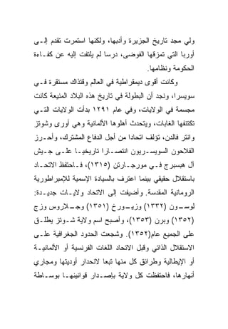 ‫ﻭﻟﻲ ﻤﺠﺩ ﺘﺎﺭﻴﺦ ﺍﻟﺠﺯﻴﺭﺓ ﻭﺃﺩﺒﻬﺎ، ﻭﻟﻜﻨﻬﺎ ﺍﺴﺘﻤﺭﺕ ﺘﻘﺩﻡ ﺇﻟـﻰ‬
‫ﺃﻭﺭﺒﺎ ﺍﻟﺘﻲ ﺘﻤﺯﻗﻬﺎ ﺍﻟﻔﻭﻀﻰ، ﺩﺭﺴﺎ ﻟﻡ ﻴﻠﺘﻔﺕ ﺇﻟﻴﻪ ﻋﻥ ﻜﻔـﺎﺀﺓ‬
                                      ‫ﺍﻟﺤﻜﻭﻤﺔ ﻭﻨﻅﺎﻤﻬﺎ.‬
‫ﻭﻜﺎﻨﺕ ﺃﻗﻭﻯ ﺩﻴﻤﻘﺭﺍﻁﻴﺔ ﻓﻲ ﺍﻟﻌﺎﻟﻡ ﻭﻗﺘﺫﺍﻙ ﻤﺴﺘﻘﺭﺓ ﻓـﻲ‬
‫ﺴﻭﻴﺴﺭﺍ، ﻭﻨﺠﺩ ﺃﻥ ﺍﻟﺒﻁﻭﻟﺔ ﻓﻲ ﺘﺎﺭﻴﺦ ﻫﺫﻩ ﺍﻟﺒﻼﺩ ﺍﻟﻤﻨﻴﻌﺔ ﻜﺎﻨﺕ‬
‫ﻤﺠﺴﻤﺔ ﻓﻲ ﺍﻟﻭﻻﻴﺎﺕ، ﻭﻓﻲ ﻋﺎﻡ ١٩٢١ ﺒﺩﺃﺕ ﺍﻟﻭﻻﻴﺎﺕ ﺍﻟﺘـﻲ‬
‫ﺘﻜﺘﻨﻔﻬﺎ ﺍﻟﻐﺎﺒﺎﺕ، ﻭﻴﺘﺤﺩﺙ ﺃﻫﻠﻭﻫﺎ ﺍﻷﻟﻤﺎﻨﻴﺔ ﻭﻫﻲ ﺃﻭﺭﻯ ﻭﺸﻭﺘﺯ‬
‫ﻭﺍﻨﺘﺭ ﻓﺎﻟﺩﻥ، ﺘﺅﻟﻑ ﺍﺘﺤﺎﺩﺍ ﻤﻥ ﺃﺠل ﺍﻟﺩﻓﺎﻉ ﺍﻟﻤﺸﺘﺭﻙ، ﻭﺃﺤـﺭﺯ‬
                               ‫‪‬‬
‫ﺍﻟﻔﻼﺤﻭﻥ ﺍﻟﺴﻭﻴﺴـﺭﻴﻭﻥ ﺍﻨﺘﺼـﺎﺭﺍ ﺘﺎﺭﻴﺨ ‪‬ـﺎ ﻋﻠـﻰ ﺠـﻴﺵ‬
            ‫ﻴ‬        ‫‪‬‬
‫ﺁل ﻫﺒﺴﺒﺭﺝ ﻓـﻲ ﻤﻭﺭﺠـﺎﺭﺘﻥ )٥١٣١(، ﻓـﺎﺤﺘﻔﻅ ﺍﻻﺘﺤـﺎﺩ‬
‫ﺒﺎﺴﺘﻘﻼل ﺤﻘﻴﻘﻲ ﺒﻴﻨﻤﺎ ﺍﻋﺘﺭﻑ ﺒﺎﻟﺴﻴﺎﺩﺓ ﺍﻹﺴﻤﻴﺔ ﻟﻺﻤﺒﺭﺍﻁﻭﺭﻴﺔ‬
‫ﺍﻟﺭﻭﻤﺎﻨﻴﺔ ﺍﻟﻤﻘﺩﺴﺔ. ﻭﺃﻀﻴﻔﺕ ﺇﻟﻰ ﺍﻻﺘﺤﺎﺩ ﻭﻻﻴـﺎﺕ ﺠﺩﻴـﺩﺓ:‬
‫ـﻼﺭﻭﺱ ﻭﺯﺝ‬
        ‫ـﻭﺭﺥ )١٥٣١( ﻭﺠـ‬
                      ‫ـﻭﻥ )٢٣٣١( ﻭﺯﻴـ‬
                                    ‫ﻟﻭﺴـ‬
‫)٢٥٣١( ﻭﺒﺭﻥ )٣٥٣١(، ﻭﺃﺼﺒﺢ ﺍﺴﻡ ﻭﻻﻴﺔ ﺸـﻭﺘﺯ ﻴﻁﻠـﻕ‬
‫ﻋﻠﻰ ﺍﻟﺠﻤﻴﻊ ﻋﺎﻡ)٢٥٣١(. ﻭﺸﺠﻌﺕ ﺍﻟﺤﺩﻭﺩ ﺍﻟﺠﻐﺭﺍﻓﻴﺔ ﻋﻠـﻰ‬
‫ﺍﻻﺴﺘﻘﻼل ﺍﻟﺫﺍﺘﻲ ﻭﻗﺒل ﺍﻻﺘﺤﺎﺩ ﺍﻟﻠﻐﺎﺕ ﺍﻟﻔﺭﻨﺴﻴﺔ ﺃﻭ ﺍﻷﻟﻤﺎﻨﻴـﺔ‬
‫ﺃﻭ ﺍﻹﻴﻁﺎﻟﻴﺔ ﻭﻁﺭﺍﺌﻕ ﻜل ﻤﻨﻬﺎ ﺘﺒﻌﺎ ﻻﻨﺤﺩﺍﺭ ﺃﻭﺩﻴﺘﻬﺎ ﻭﻤﺠﺎﺭﻱ‬
‫ﺃﻨﻬﺎﺭﻫﺎ، ﻓﺎﺤﺘﻔﻅﺕ ﻜل ﻭﻻﻴﺔ ﺒﺈﺼـﺩﺍﺭ ﻗﻭﺍﻨﻴﻨﻬـﺎ ﺒﻭﺴـﺎﻁﺔ‬
 