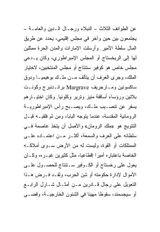 ‫ﻋﻥ ﺍﻟﻁﻭﺍﺌﻑ ﺍﻟﺜﻼﺙ – ﺍﻟﻨﺒﻼﺀ ﻭﺭﺠـﺎل ﺍﻟـﺩﻴﻥ ﻭﺍﻟﻌﺎﻤـﺔ –‬
‫ﻴﺠﺘﻤﻌﻭﻥ ﺒﻴﻥ ﺤﻴﻥ ﻭﺁﺨﺭ ﻓﻲ ﻤﺠﻠﺱ ﺇﻗﻠﻴﻤﻲ، ﻴﺤﺩﺩ ﻋﻥ ﻁﺭﻴﻕ‬
‫ﺍﻟﻤﺎل ﺴﻠﻁﺔ ﺍﻷﻤﻴﺭ. ﻭﺃﺭﺴﻠﺕ ﺍﻹﻤﺎﺭﺍﺕ ﻭﺍﻟﻤﺩﻥ ﺍﻟﺤﺭﺓ ﻤﻤﺜﻠﻴﻥ‬
‫ﻟﻬﺎ ﺇﻟﻰ ﺍﻟﺭﻴﺨﺴﺘﺎﺝ ﺃﻭ ﺍﻟﻤﺠﻠﺱ ﺍﻹﻤﺒﺭﺍﻁﻭﺭﻱ، ﻭﻜﺎﻥ ﻴـﺩﻋﻲ‬
‫ﻤﺠﻠﺱ ﺨﺎﺹ ﻫﻭ ﻜﻭﻓﻴﺭ ﺴﺘﻨﺘﺎﺝ ﺃﻭ ﻤﺠﻠﺱ ﺍﻟﻤﻨﺘﺨﺒﻴﻥ، ﻻﺨﺘﻴﺎﺭ‬
‫ﺍﻟﻤﻠﻙ، ﻭﺠﺭﻯ ﺍﻟﻌﺭﻑ ﺃﻥ ﻴﺘﺄﻟﻑ ﻤـﻥ ﻤﻠـﻙ ﺒﻭﻫﻴﻤﻴـﺎ ﻭﺩﻭﻕ‬
‫ﺴﺎﻜﺴﻭﻨﻴﻥ ﻭﻤـﺎﺭﺠﺭﻴﻑ ‪ Margrave‬ﺒﺭﺍﻨـﺩﻨﺒﺭﺝ ﻭﻜﻭﻨـﺕ‬
‫ﺒﻼﺘﻴﻥ ﻭﺭﺅﺴﺎﺀ ﺃﺴﺎﻗﻔﺔ ﻤﻨﻴﺯ ﻭﺘﺭﻴﺭ ﻭﻜﻠﻭﻨﻴﺎ. ﻭﻜﺎﻥ ﺍﺨﺘﻴـﺎﺭﻫﻡ‬
‫ﻴﺴﻔﺭ ﻋﻥ ﺘﻨﺼـﻴﺏ ﻤﻠـﻙ، ﻭﻴﺼـﺒﺢ ﺭﺃﺱ ﺍﻹﻤﺒﺭﺍﻁﻭﺭﻴـﺔ‬
‫ﺍﻟﺭﻭﻤﺎﻨﻴﺔ ﺍﻟﻤﻘﺩﺴﺔ، ﻋﻨﺩﻤﺎ ﻴﺘﻭﺠﻪ ﺍﻟﺒﺎﺒﺎ، ﻭﻤﻥ ﺜﻡ ﻓﻠﻘﺒـﻪ ﻗﺒـل‬
‫ﺍﻟﺘﺘﻭﻴﺞ ﻫﻭ »ﻤﻠﻙ ﺍﻟﺭﻭﻤﺎﻥ« ﻭﺍﻷﺼل ﺃﻥ ﻴﺘﺨﺫ ﻋﺎﺼﻤﺔ ﻓـﻲ‬
‫ﺴﻠﻁﺎﻨﻪ ﻋﻠﻰ ﺍﻟﻌﺭﻑ ﻭﺍﻟﺴﻤﻌﺔ، ﺃﻜﺜـﺭ ﻤـﻥ ﺍﻋﺘﻤـﺎﺩﻩ ﻋﻠـﻰ‬
‫ﺍﻟﻤﻤﺘﻠﻜﺎﺕ ﺃﻭ ﺍﻟﻘﻭﺓ، ﻭﻟﻴﺴﺕ ﻟﻪ ﻤﻥ ﺍﻷﺭﺽ ﺴـﻭﻯ ﺃﻤﻼﻜـﻪ‬
‫ﺍﻟﺨﺎﺼﺔ ﺒﺎﻋﺘﺒﺎﺭﻩ ﺃﻤﻴﺭﺍ ﺇﻗﻁﺎﻋﻴﺎ، ﻤﺜل ﻜﺜﻴﺭﻴﻥ ﻏﻴـﺭﻩ، ﻭﻜـﺎﻥ‬
‫ﻴﻌﻭل ﻋﻠﻰ ﺭﺨﺴﺘﺎﺝ ﺃﻭ ﺍﻟﻜـﻭﻓﻴﺭ ﺴـﺘﻨﺘﺎﺝ ﻟﻠﺤﺼـﻭل ﻋﻠـﻰ‬
‫ﺍﻷﻤﻭﺍل ﻹﺩﺍﺭﺓ ﺤﻜﻭﻤﺘﻪ ﺃﻭ ﺸﻥ ﺍﻟﺤﺭﺏ، ﻭﻟﻘـﺩ ﻓـﺭﺽ ﻫـﺫﺍ‬
‫ﺍﻟﺘﻌﻭﻴل ﻋﻠﻰ ﺭﺠﺎل ﻗـﺎﺩﺭﻴﻥ ﻤـﻥ ﺃﻤﺜـﺎل ﺸـﺎﺭل ﺍﻟﺭﺍﺒـﻊ‬
‫ﺃﻭ ﺴﻴﺠﺴﻤﻨﺩ، ﺴﻘﻭﻁﺎ ﻤﻬﻴﻨﺎ ﻓﻲ ﺍﻟﺸﺌﻭﻥ ﺍﻟﺨﺎﺭﺠﻴـﺔ، ﻭﻗﻀـﻰ‬
                            ‫ﹰ‬     ‫ﹰ‬
 