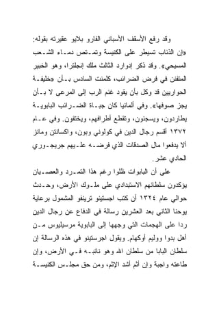 ‫ﻭﻗﺩ ﺭﻓﻊ ﺍﻷﺴﻘﻑ ﺍﻷﺴﺒﺎﻨﻲ ﺍﻟﻔﺎﺭﻭ ﺒﻼﻴﻭ ﻋﻘﻴﺭﺘﻪ ﺒﻘﻭﻟﻪ:‬
‫»ﺇﻥ ﺍﻟﺫﺌﺎﺏ ﺘﺴﻴﻁﺭ ﻋﻠﻰ ﺍﻟﻜﻨﻴﺴﺔ ﻭﺘﻤـﺘﺹ ﺩﻤـﺎﺀ ﺍﻟﺸـﻌﺏ‬
‫ﺍﻟﻤﺴﻴﺤﻲ«. ﻭﻗﺩ ﺫﻜﺭ ﺇﺩﻭﺍﺭﺩ ﺍﻟﺜﺎﻟﺙ ﻤﻠﻙ ﺇﻨﺠﻠﺘﺭﺍ، ﻭﻫﻭ ﺍﻟﺨﺒﻴﺭ‬
‫ﺍﻟﻤﺘﻔﻨﻥ ﻓﻲ ﻓﺭﺽ ﺍﻟﻀﺭﺍﺌﺏ، ﻜﻠﻤﻨﺕ ﺍﻟﺴﺎﺩﺱ ﺒـﺄﻥ »ﺨﻠﻴﻔـﺔ‬
‫ﺍﻟﺤﻭﺍﺭﻴﻴﻥ ﻗﺩ ﻭﻜل ﺒﺄﻥ ﻴﻘﻭﺩ ﻏﻨﻡ ﺍﻟﺭﺏ ﺇﻟﻰ ﺍﻟﻤﺭﻋﻰ ﻻ ﺒـﺄﻥ‬
‫ﻴﺠﺯ ﺼﻭﻓﻬﺎ«. ﻭﻓﻲ ﺃﻟﻤﺎﻨﻴﺎ ﻜﺎﻥ ﺠﺒـﺎﺓ ﺍﻟﻀـﺭﺍﺌﺏ ﺍﻟﺒﺎﺒﻭﻴـﺔ‬
‫ﻴﻁﺎﺭﺩﻭﻥ، ﻭﻴﺴﺠﻨﻭﻥ، ﻭﺘﻘﻁﻊ ﺃﻁﺭﺍﻓﻬﻡ، ﻭﻴﺨﺘﻔﻭﻥ. ﻭﻓﻲ ﻋـﺎﻡ‬
‫٢٧٣١ ﺃﻗﺴﻡ ﺭﺠﺎل ﺍﻟﺩﻴﻥ ﻓﻲ ﻜﻭﻟﻭﻨﻲ ﻭﺒﻭﻥ، ﻭﺍﻜﺴﺎﻨﺘﻥ ﻭﻤﺎﻨﺯ‬
‫ﺃﻻ ﻴﺩﻓﻌﻭﺍ ﻤﺎل ﺍﻟﺼﺩﻗﺎﺕ ﺍﻟﺫﻱ ﻓﺭﻀـﻪ ﻋﻠـﻴﻬﻡ ﺠﺭﻴﺠـﻭﺭﻱ‬
                                          ‫ﺍﻟﺤﺎﺩﻱ ﻋﺸﺭ.‬
‫ﻋﻠﻰ ﺃﻥ ﺍﻟﺒﺎﺒﻭﺍﺕ ﻅﻠﻭﺍ ﺭﻏﻡ ﻫﺫﺍ ﺍﻟﺘﻤـﺭﺩ ﻭﺍﻟﻌﺼـﻴﺎﻥ‬
‫ﻴﺅﻜﺩﻭﻥ ﺴﻠﻁﺎﻨﻬﻡ ﺍﻻﺴﺘﺒﺩﺍﺩﻱ ﻋﻠﻰ ﻤﻠـﻭﻙ ﺍﻷﺭﺽ، ﻭﺤـﺩﺙ‬
‫ﺤﻭﺍﻟﻲ ﻋﺎﻡ ٤٢٣١ ﺃﻥ ﻜﺘﺏ ﺍﺠﺴﺘﻴﻨﻭ ﺘﺭﻴﻨﻔﻭ ﺍﻟﻤﺸﻤﻭل ﺒﺭﻋﺎﻴﺔ‬
‫ﻴﻭﺤﻨﺎ ﺍﻟﺜﺎﻨﻲ ﺒﻌﺩ ﺍﻟﻌﺸﺭﻴﻥ ﺭﺴﺎﻟﺔ ﻓﻲ ﺍﻟﺩﻓﺎﻉ ﻋﻥ ﺭﺠﺎل ﺍﻟﺩﻴﻥ‬
‫ﺭﺩﺍ ﻋﻠﻰ ﺍﻟﻬﺠﻤﺎﺕ ﺍﻟﺘﻲ ﻭﺠﻬﻬﺎ ﺇﻟﻰ ﺍﻟﺒﺎﺒﻭﻴﺔ ﻤﺭﺴﻴﻠﻴﻭﺱ ﻤـﻥ‬
                                                  ‫‪‬‬
‫ﺃﻫل ﺒﺩﻭﺍ ﻭﻭﻟﻴﻡ ﺃﻭﻜﻬﺎﻡ. ﻭﻴﻘﻭل ﺍﺠﺭﺴﺘﻴﻨﻭ ﻓﻲ ﻫﺫﻩ ﺍﻟﺭﺴﺎﻟﺔ ﺇﻥ‬
‫ﺴﻠﻁﺎﻥ ﺍﻟﺒﺎﺒﺎ ﻤﻥ ﺴﻠﻁﺎﻥ ﺍﷲ ﻭﻫﻭ ﻨﺎﺌﺒـﻪ ﻓـﻲ ﺍﻷﺭﺽ، ﻭﺇﻥ‬
‫ﻁﺎﻋﺘﻪ ﻭﺍﺠﺒﺔ ﻭﺇﻥ ﺃﺜﻡ ﺃﺸﺩ ﺍﻹﺜﻡ، ﻭﻤﻥ ﺤﻕ ﻤﺠﻠـﺱ ﺍﻟﻜﻨﻴﺴـﺔ‬
 